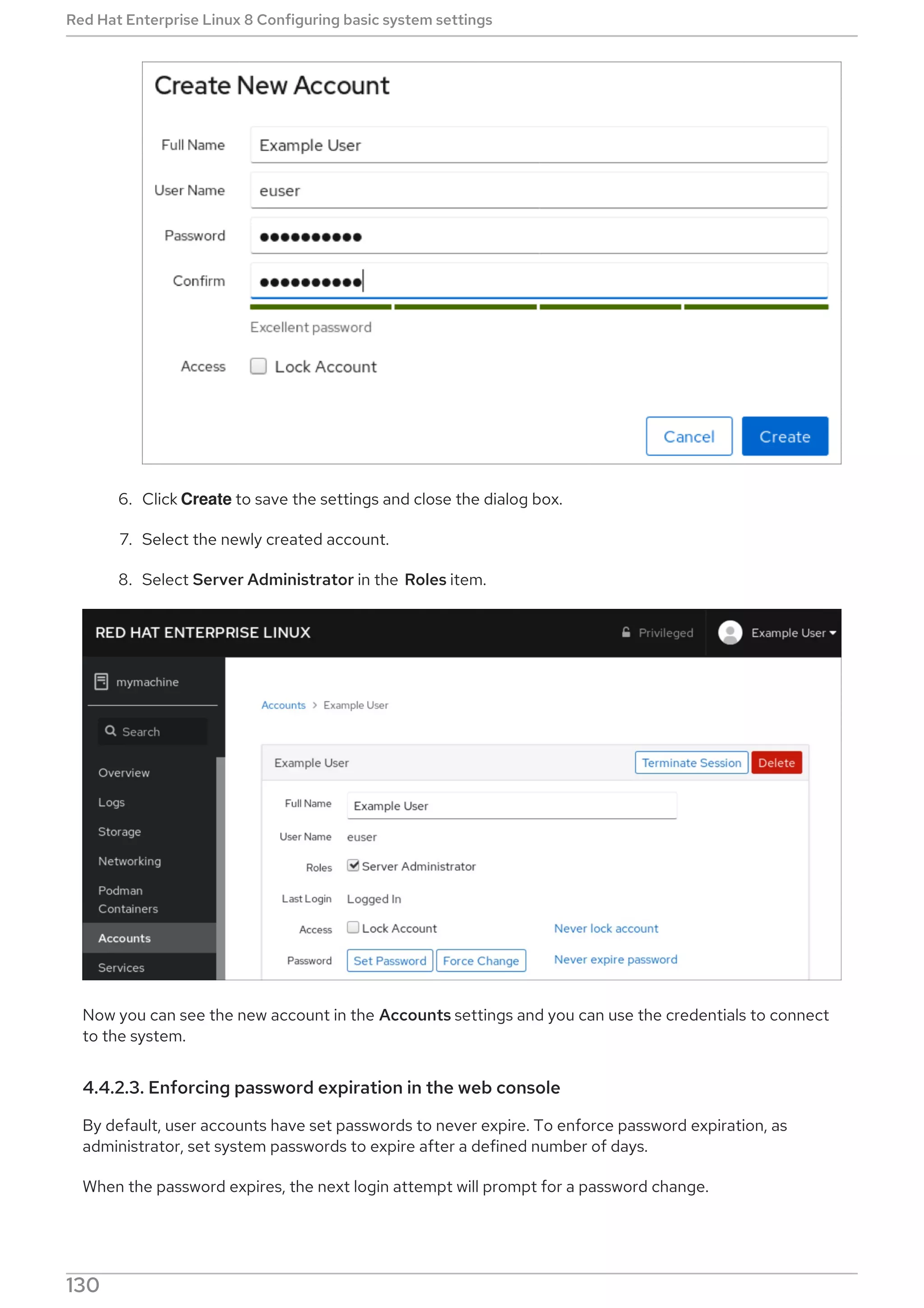 6. Click Create to save the settings and close the dialog box.
7. Select the newly created account.
8. Select Server Administrator in the Roles item.
Now you can see the new account in the Accounts settings and you can use the credentials to connect
to the system.
4.4.2.3. Enforcing password expiration in the web console
By default, user accounts have set passwords to never expire. To enforce password expiration, as
administrator, set system passwords to expire after a defined number of days.
When the password expires, the next login attempt will prompt for a password change.
Red Hat Enterprise Linux 8 Configuring basic system settings
130
 