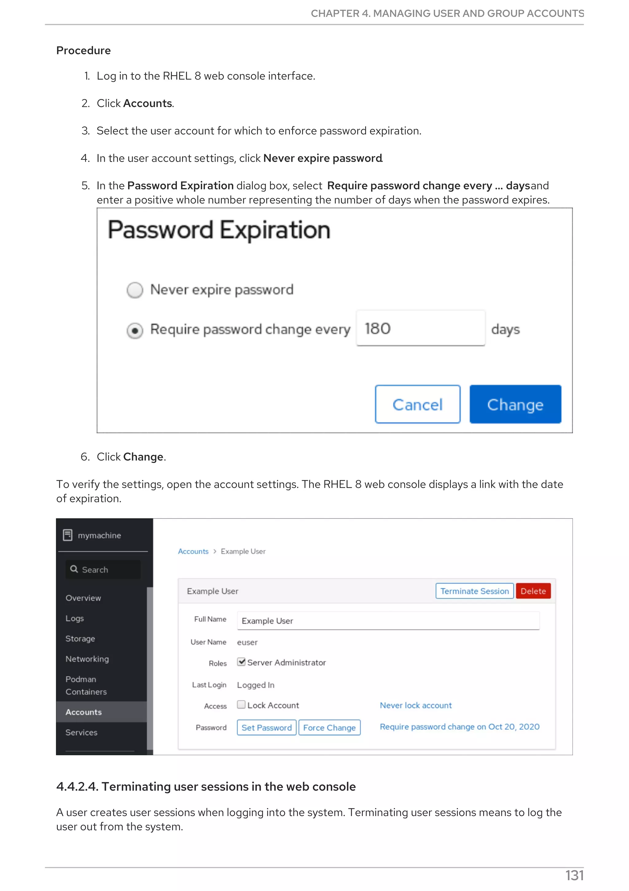 Procedure
1. Log in to the RHEL 8 web console interface.
2. Click Accounts.
3. Select the user account for which to enforce password expiration.
4. In the user account settings, click Never expire password.
5. In the Password Expiration dialog box, select Require password change every …​ daysand
enter a positive whole number representing the number of days when the password expires.
6. Click Change.
To verify the settings, open the account settings. The RHEL 8 web console displays a link with the date
of expiration.
4.4.2.4. Terminating user sessions in the web console
A user creates user sessions when logging into the system. Terminating user sessions means to log the
user out from the system.
CHAPTER 4. MANAGING USER AND GROUP ACCOUNTS
131
 