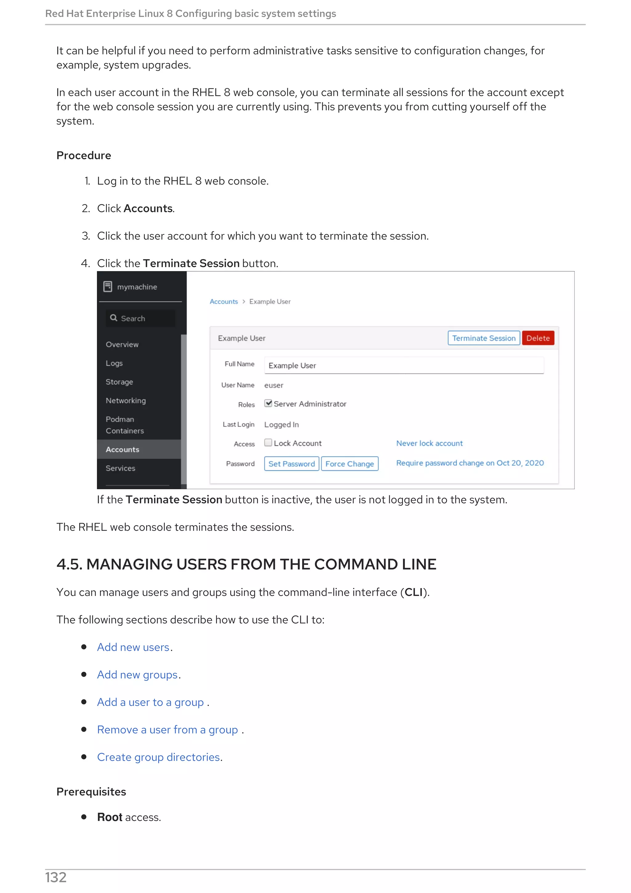 It can be helpful if you need to perform administrative tasks sensitive to configuration changes, for
example, system upgrades.
In each user account in the RHEL 8 web console, you can terminate all sessions for the account except
for the web console session you are currently using. This prevents you from cutting yourself off the
system.
Procedure
1. Log in to the RHEL 8 web console.
2. Click Accounts.
3. Click the user account for which you want to terminate the session.
4. Click the Terminate Session button.
If the Terminate Session button is inactive, the user is not logged in to the system.
The RHEL web console terminates the sessions.
4.5. MANAGING USERS FROM THE COMMAND LINE
You can manage users and groups using the command-line interface (CLI).
The following sections describe how to use the CLI to:
Add new users.
Add new groups.
Add a user to a group .
Remove a user from a group .
Create group directories.
Prerequisites
Root access.
Red Hat Enterprise Linux 8 Configuring basic system settings
132
 