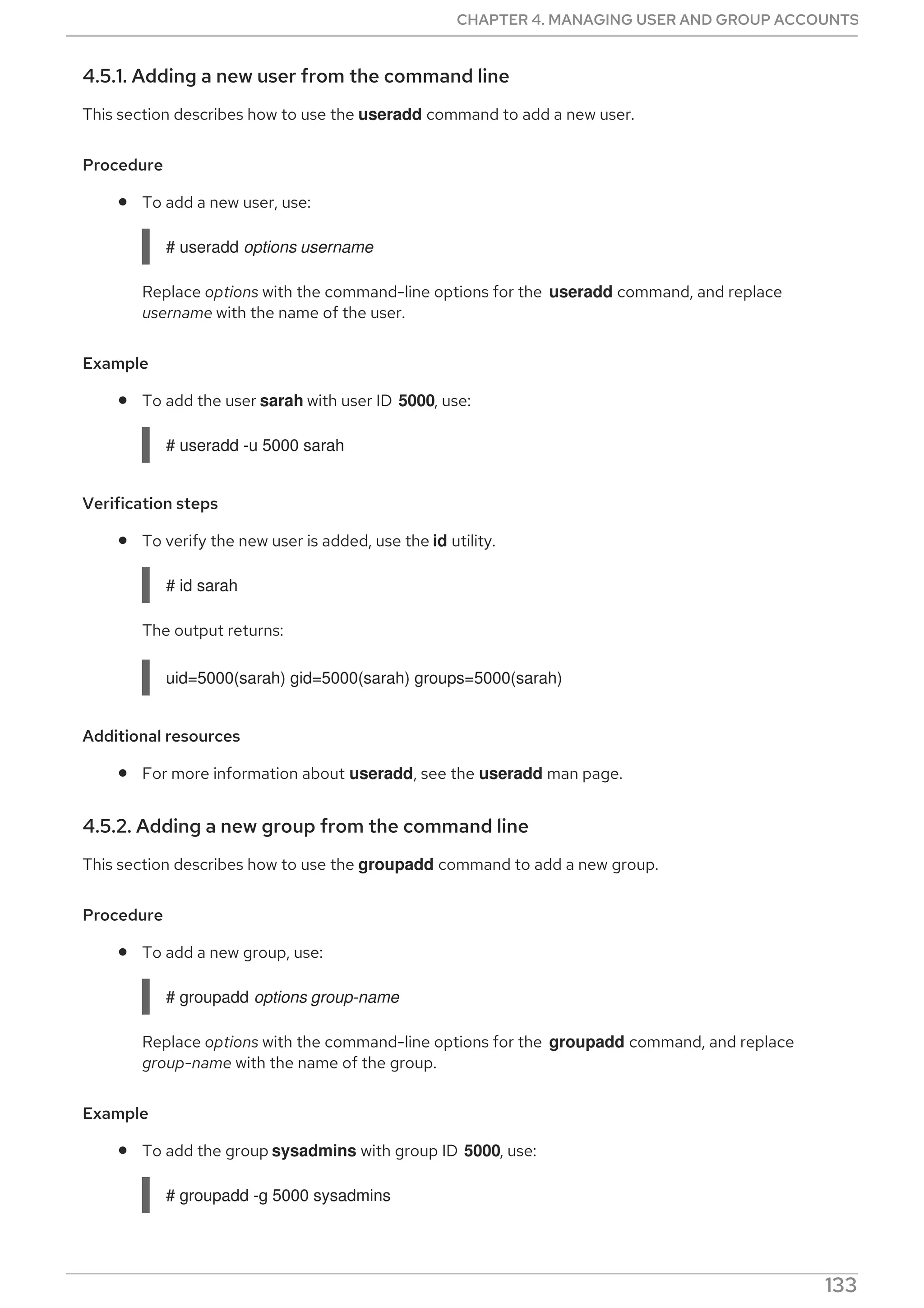 4.5.1. Adding a new user from the command line
This section describes how to use the useradd command to add a new user.
Procedure
To add a new user, use:
# useradd options username
Replace options with the command-line options for the useradd command, and replace
username with the name of the user.
Example
To add the user sarah with user ID 5000, use:
# useradd -u 5000 sarah
Verification steps
To verify the new user is added, use the id utility.
# id sarah
The output returns:
uid=5000(sarah) gid=5000(sarah) groups=5000(sarah)
Additional resources
For more information about useradd, see the useradd man page.
4.5.2. Adding a new group from the command line
This section describes how to use the groupadd command to add a new group.
Procedure
To add a new group, use:
# groupadd options group-name
Replace options with the command-line options for the groupadd command, and replace
group-name with the name of the group.
Example
To add the group sysadmins with group ID 5000, use:
# groupadd -g 5000 sysadmins
Verification steps
CHAPTER 4. MANAGING USER AND GROUP ACCOUNTS
133
 