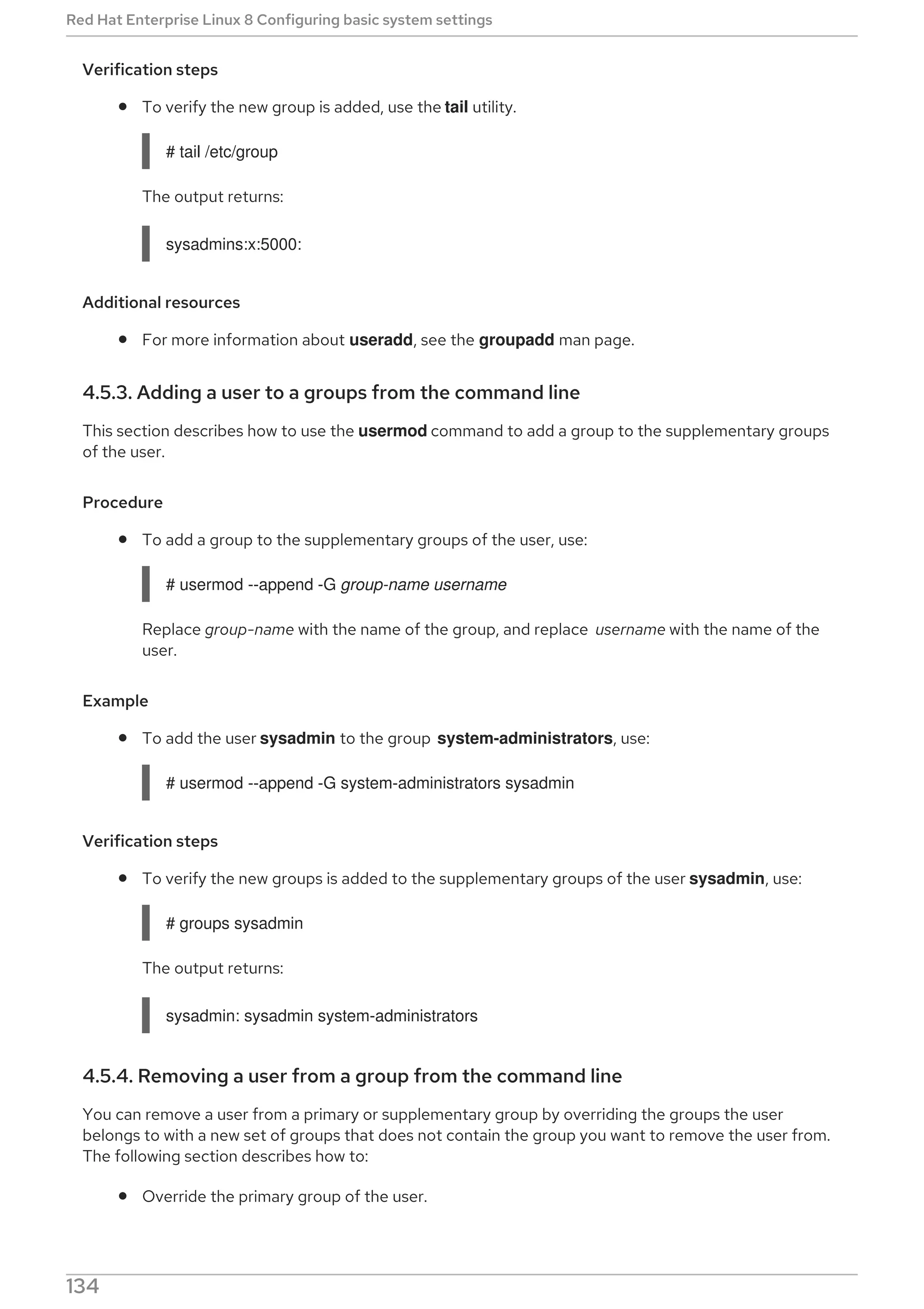 Verification steps
To verify the new group is added, use the tail utility.
# tail /etc/group
The output returns:
sysadmins:x:5000:
Additional resources
For more information about useradd, see the groupadd man page.
4.5.3. Adding a user to a groups from the command line
This section describes how to use the usermod command to add a group to the supplementary groups
of the user.
Procedure
To add a group to the supplementary groups of the user, use:
# usermod --append -G group-name username
Replace group-name with the name of the group, and replace username with the name of the
user.
Example
To add the user sysadmin to the group system-administrators, use:
# usermod --append -G system-administrators sysadmin
Verification steps
To verify the new groups is added to the supplementary groups of the user sysadmin, use:
# groups sysadmin
The output returns:
sysadmin: sysadmin system-administrators
4.5.4. Removing a user from a group from the command line
You can remove a user from a primary or supplementary group by overriding the groups the user
belongs to with a new set of groups that does not contain the group you want to remove the user from.
The following section describes how to:
Override the primary group of the user.
Red Hat Enterprise Linux 8 Configuring basic system settings
134
 
