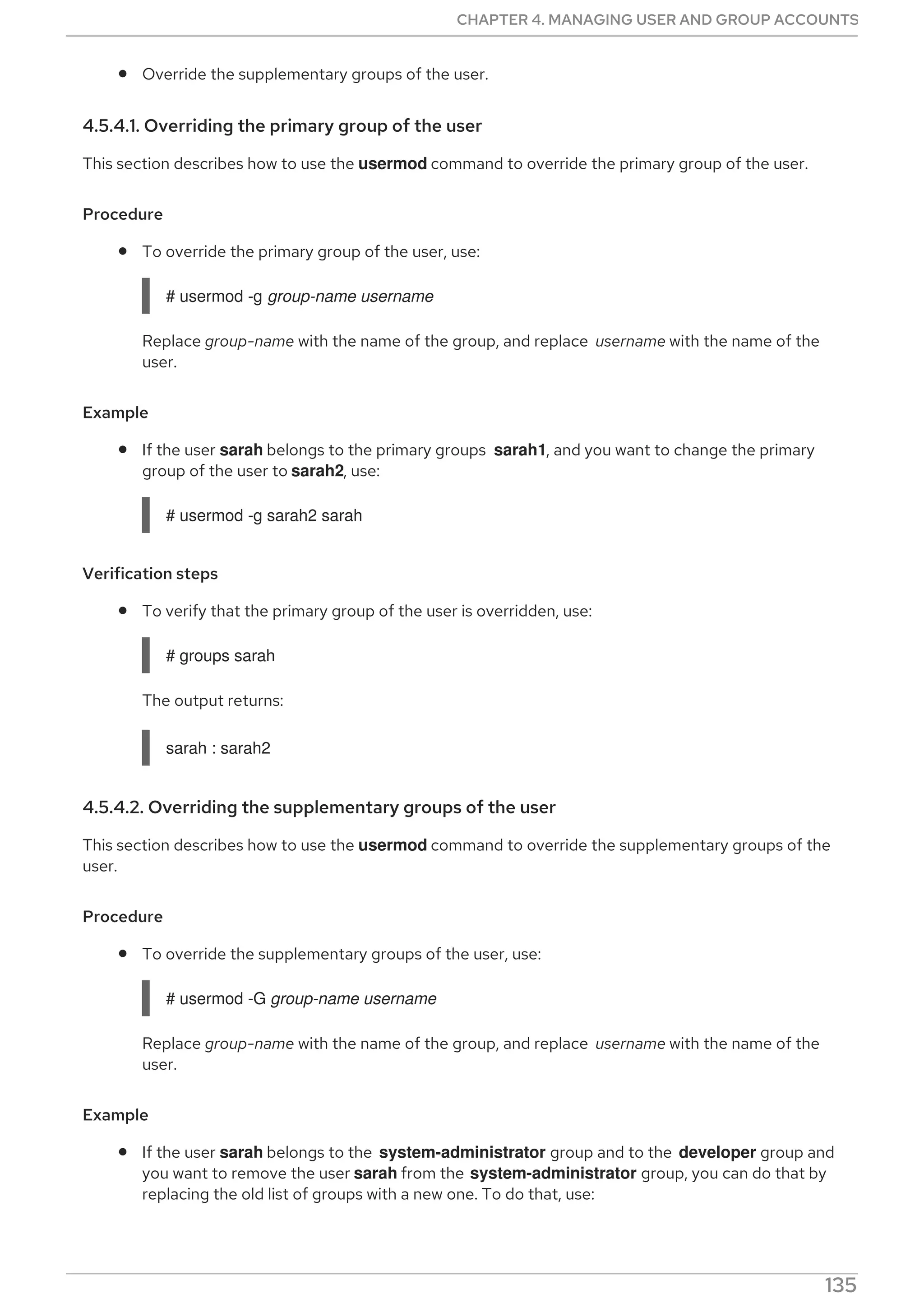 Override the supplementary groups of the user.
4.5.4.1. Overriding the primary group of the user
This section describes how to use the usermod command to override the primary group of the user.
Procedure
To override the primary group of the user, use:
# usermod -g group-name username
Replace group-name with the name of the group, and replace username with the name of the
user.
Example
If the user sarah belongs to the primary groups sarah1, and you want to change the primary
group of the user to sarah2, use:
# usermod -g sarah2 sarah
Verification steps
To verify that the primary group of the user is overridden, use:
# groups sarah
The output returns:
sarah : sarah2
4.5.4.2. Overriding the supplementary groups of the user
This section describes how to use the usermod command to override the supplementary groups of the
user.
Procedure
To override the supplementary groups of the user, use:
# usermod -G group-name username
Replace group-name with the name of the group, and replace username with the name of the
user.
Example
If the user sarah belongs to the system-administrator group and to the developer group and
you want to remove the user sarah from the system-administrator group, you can do that by
replacing the old list of groups with a new one. To do that, use:
CHAPTER 4. MANAGING USER AND GROUP ACCOUNTS
135
 