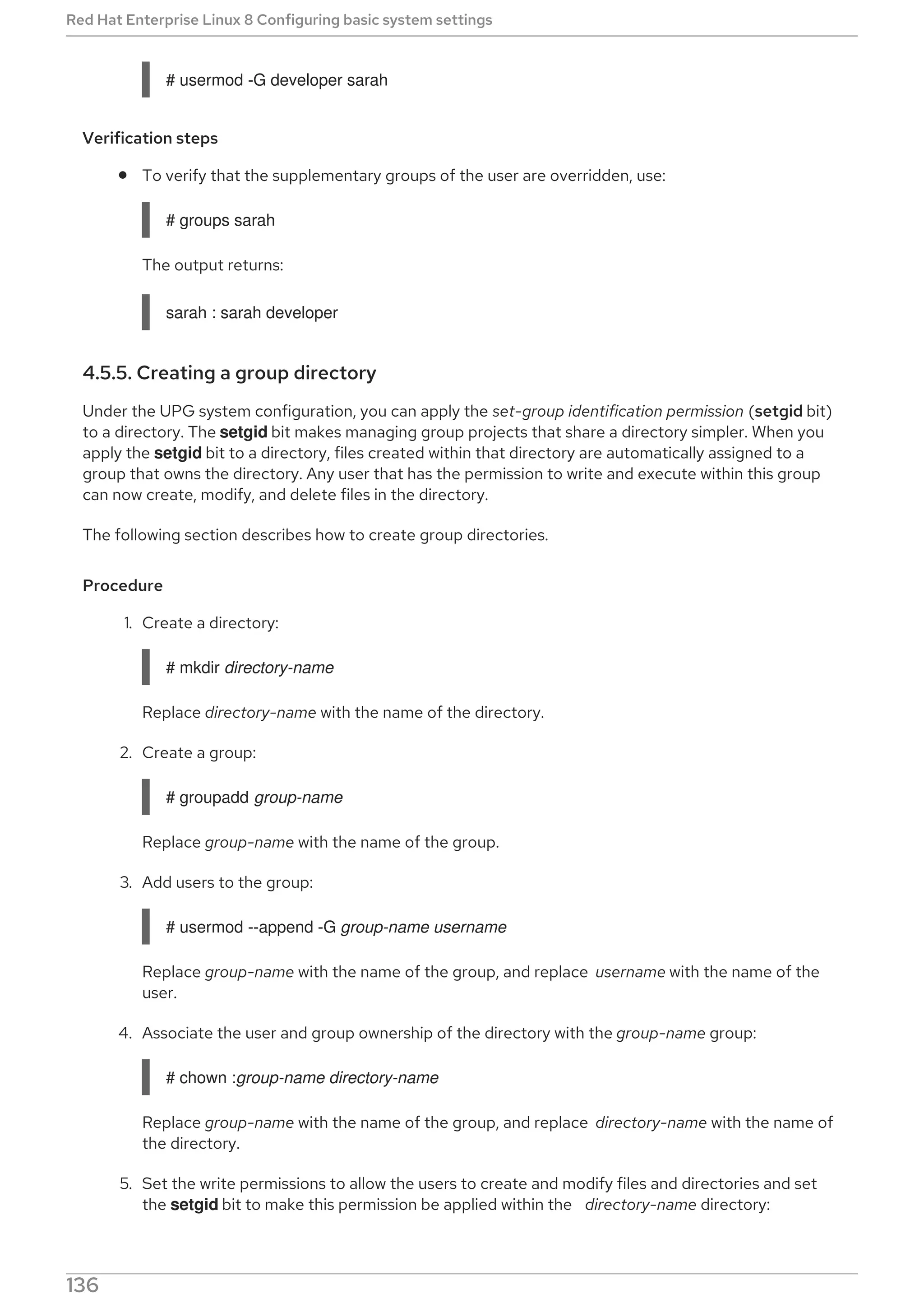 # usermod -G developer sarah
Verification steps
To verify that the supplementary groups of the user are overridden, use:
# groups sarah
The output returns:
sarah : sarah developer
4.5.5. Creating a group directory
Under the UPG system configuration, you can apply the set-group identification permission (setgid bit)
to a directory. The setgid bit makes managing group projects that share a directory simpler. When you
apply the setgid bit to a directory, files created within that directory are automatically assigned to a
group that owns the directory. Any user that has the permission to write and execute within this group
can now create, modify, and delete files in the directory.
The following section describes how to create group directories.
Procedure
1. Create a directory:
# mkdir directory-name
Replace directory-name with the name of the directory.
2. Create a group:
# groupadd group-name
Replace group-name with the name of the group.
3. Add users to the group:
# usermod --append -G group-name username
Replace group-name with the name of the group, and replace username with the name of the
user.
4. Associate the user and group ownership of the directory with the group-name group:
# chown :group-name directory-name
Replace group-name with the name of the group, and replace directory-name with the name of
the directory.
5. Set the write permissions to allow the users to create and modify files and directories and set
the setgid bit to make this permission be applied within the directory-name directory:
Red Hat Enterprise Linux 8 Configuring basic system settings
136
 
