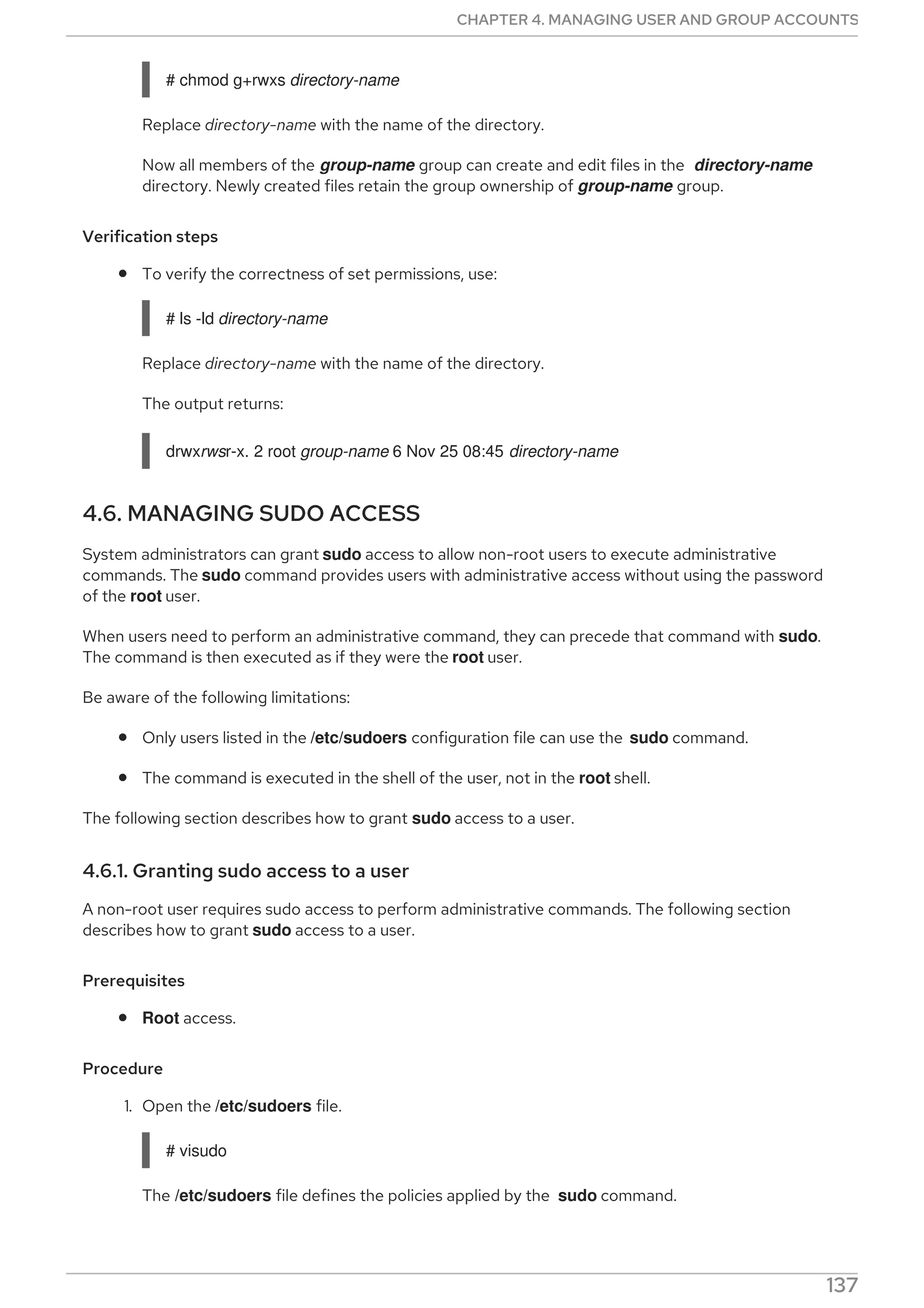 # chmod g+rwxs directory-name
Replace directory-name with the name of the directory.
Now all members of the group-name group can create and edit files in the directory-name
directory. Newly created files retain the group ownership of group-name group.
Verification steps
To verify the correctness of set permissions, use:
# ls -ld directory-name
Replace directory-name with the name of the directory.
The output returns:
drwxrwsr-x. 2 root group-name 6 Nov 25 08:45 directory-name
4.6. MANAGING SUDO ACCESS
System administrators can grant sudo access to allow non-root users to execute administrative
commands. The sudo command provides users with administrative access without using the password
of the root user.
When users need to perform an administrative command, they can precede that command with sudo.
The command is then executed as if they were the root user.
Be aware of the following limitations:
Only users listed in the /etc/sudoers configuration file can use the sudo command.
The command is executed in the shell of the user, not in the root shell.
The following section describes how to grant sudo access to a user.
4.6.1. Granting sudo access to a user
A non-root user requires sudo access to perform administrative commands. The following section
describes how to grant sudo access to a user.
Prerequisites
Root access.
Procedure
1. Open the /etc/sudoers file.
# visudo
The /etc/sudoers file defines the policies applied by the sudo command.
2. In the /etc/sudoers file find the lines that grant sudo access to users in the administrative
CHAPTER 4. MANAGING USER AND GROUP ACCOUNTS
137
 