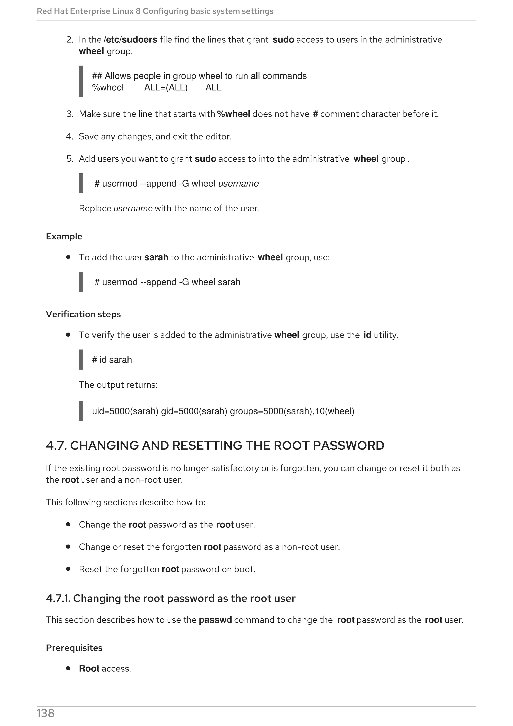 2. In the /etc/sudoers file find the lines that grant sudo access to users in the administrative
wheel group.
## Allows people in group wheel to run all commands
%wheel ALL=(ALL) ALL
3. Make sure the line that starts with %wheel does not have # comment character before it.
4. Save any changes, and exit the editor.
5. Add users you want to grant sudo access to into the administrative wheel group .
# usermod --append -G wheel username
Replace username with the name of the user.
Example
To add the user sarah to the administrative wheel group, use:
# usermod --append -G wheel sarah
Verification steps
To verify the user is added to the administrative wheel group, use the id utility.
# id sarah
The output returns:
uid=5000(sarah) gid=5000(sarah) groups=5000(sarah),10(wheel)
4.7. CHANGING AND RESETTING THE ROOT PASSWORD
If the existing root password is no longer satisfactory or is forgotten, you can change or reset it both as
the root user and a non-root user.
This following sections describe how to:
Change the root password as the root user.
Change or reset the forgotten root password as a non-root user.
Reset the forgotten root password on boot.
4.7.1. Changing the root password as the root user
This section describes how to use the passwd command to change the root password as the root user.
Prerequisites
Root access.
Red Hat Enterprise Linux 8 Configuring basic system settings
138
 