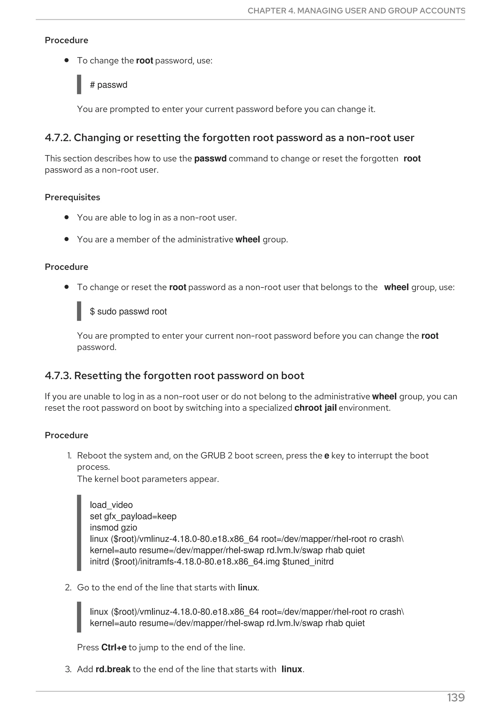 Procedure
To change the root password, use:
# passwd
You are prompted to enter your current password before you can change it.
4.7.2. Changing or resetting the forgotten root password as a non-root user
This section describes how to use the passwd command to change or reset the forgotten root
password as a non-root user.
Prerequisites
You are able to log in as a non-root user.
You are a member of the administrative wheel group.
Procedure
To change or reset the root password as a non-root user that belongs to the wheel group, use:
$ sudo passwd root
You are prompted to enter your current non-root password before you can change the root
password.
4.7.3. Resetting the forgotten root password on boot
If you are unable to log in as a non-root user or do not belong to the administrative wheel group, you can
reset the root password on boot by switching into a specialized chroot jail environment.
Procedure
1. Reboot the system and, on the GRUB 2 boot screen, press the e key to interrupt the boot
process.
The kernel boot parameters appear.
load_video
set gfx_payload=keep
insmod gzio
linux ($root)/vmlinuz-4.18.0-80.e18.x86_64 root=/dev/mapper/rhel-root ro crash
kernel=auto resume=/dev/mapper/rhel-swap rd.lvm.lv/swap rhab quiet
initrd ($root)/initramfs-4.18.0-80.e18.x86_64.img $tuned_initrd
2. Go to the end of the line that starts with linux.
linux ($root)/vmlinuz-4.18.0-80.e18.x86_64 root=/dev/mapper/rhel-root ro crash
kernel=auto resume=/dev/mapper/rhel-swap rd.lvm.lv/swap rhab quiet
Press Ctrl+e to jump to the end of the line.
3. Add rd.break to the end of the line that starts with linux.
CHAPTER 4. MANAGING USER AND GROUP ACCOUNTS
139
 