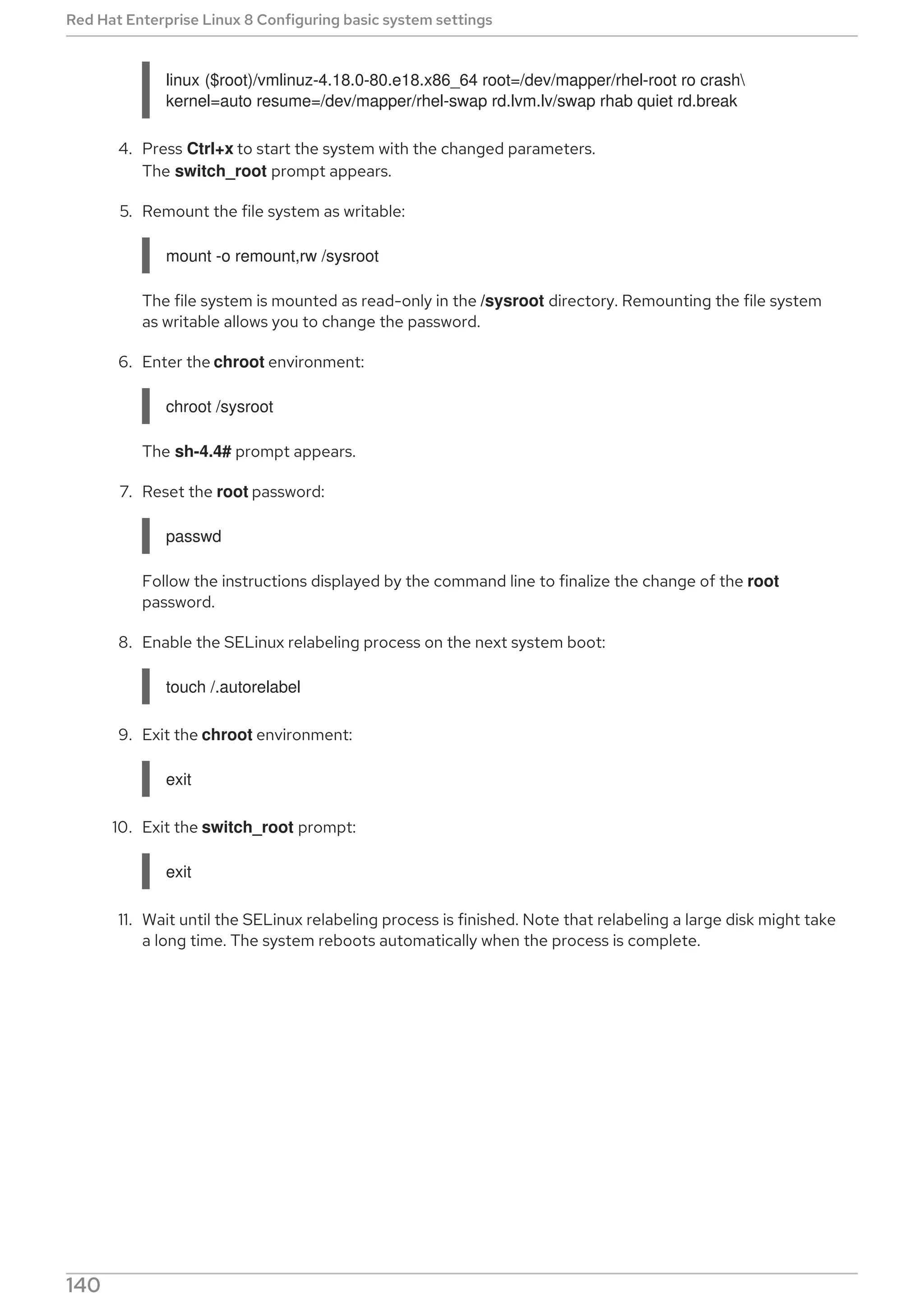 linux ($root)/vmlinuz-4.18.0-80.e18.x86_64 root=/dev/mapper/rhel-root ro crash
kernel=auto resume=/dev/mapper/rhel-swap rd.lvm.lv/swap rhab quiet rd.break
4. Press Ctrl+x to start the system with the changed parameters.
The switch_root prompt appears.
5. Remount the file system as writable:
mount -o remount,rw /sysroot
The file system is mounted as read-only in the /sysroot directory. Remounting the file system
as writable allows you to change the password.
6. Enter the chroot environment:
chroot /sysroot
The sh-4.4# prompt appears.
7. Reset the root password:
passwd
Follow the instructions displayed by the command line to finalize the change of the root
password.
8. Enable the SELinux relabeling process on the next system boot:
touch /.autorelabel
9. Exit the chroot environment:
exit
10. Exit the switch_root prompt:
exit
11. Wait until the SELinux relabeling process is finished. Note that relabeling a large disk might take
a long time. The system reboots automatically when the process is complete.
Red Hat Enterprise Linux 8 Configuring basic system settings
140
 