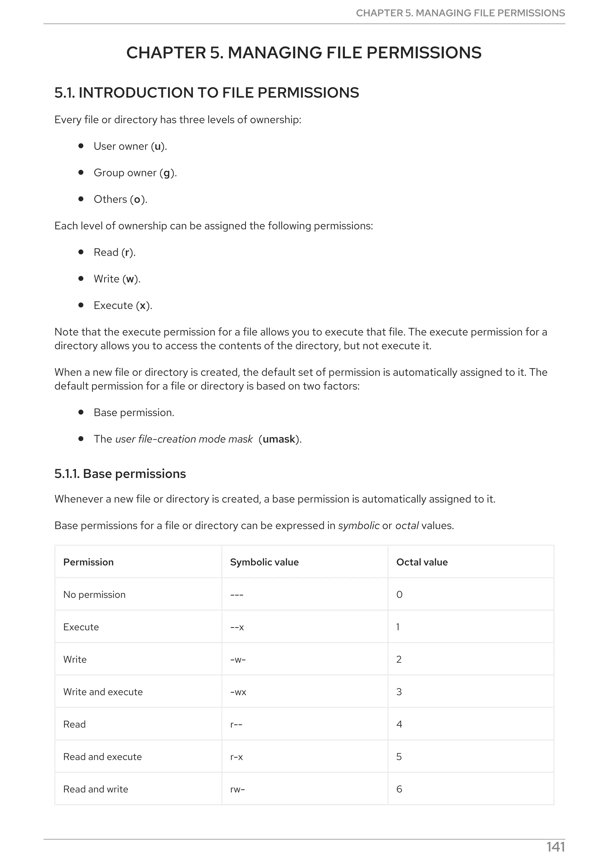 CHAPTER 5. MANAGING FILE PERMISSIONS
5.1. INTRODUCTION TO FILE PERMISSIONS
Every file or directory has three levels of ownership:
User owner (u).
Group owner (g).
Others (o).
Each level of ownership can be assigned the following permissions:
Read (r).
Write (w).
Execute (x).
Note that the execute permission for a file allows you to execute that file. The execute permission for a
directory allows you to access the contents of the directory, but not execute it.
When a new file or directory is created, the default set of permission is automatically assigned to it. The
default permission for a file or directory is based on two factors:
Base permission.
The user file-creation mode mask (umask).
5.1.1. Base permissions
Whenever a new file or directory is created, a base permission is automatically assigned to it.
Base permissions for a file or directory can be expressed in symbolic or octal values.
Permission Symbolic value Octal value
No permission --- 0
Execute --x 1
Write -w- 2
Write and execute -wx 3
Read r-- 4
Read and execute r-x 5
Read and write rw- 6
CHAPTER 5. MANAGING FILE PERMISSIONS
141
 
