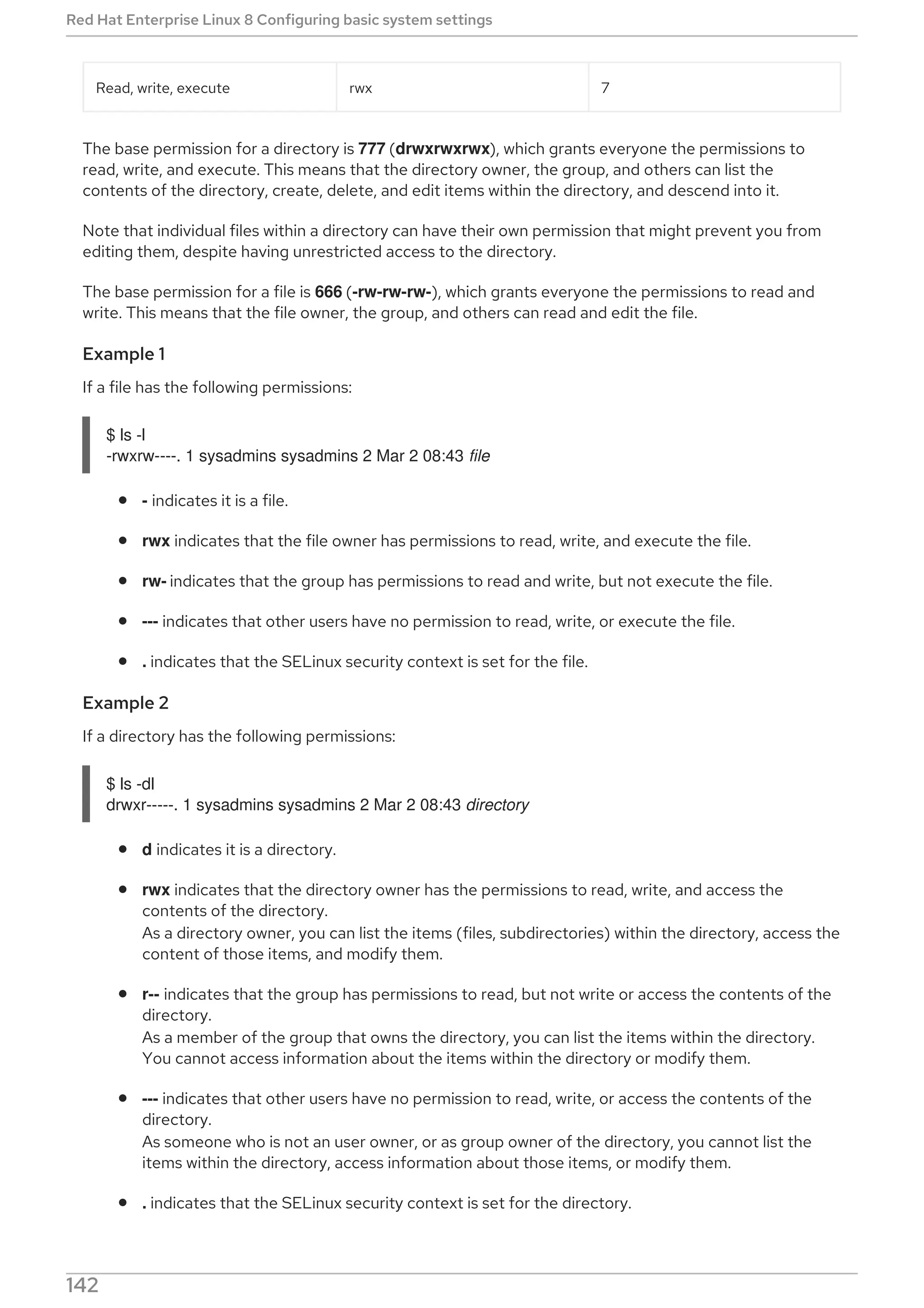 Read, write, execute rwx 7
The base permission for a directory is 777 (drwxrwxrwx), which grants everyone the permissions to
read, write, and execute. This means that the directory owner, the group, and others can list the
contents of the directory, create, delete, and edit items within the directory, and descend into it.
Note that individual files within a directory can have their own permission that might prevent you from
editing them, despite having unrestricted access to the directory.
The base permission for a file is 666 (-rw-rw-rw-), which grants everyone the permissions to read and
write. This means that the file owner, the group, and others can read and edit the file.
Example 1
If a file has the following permissions:
$ ls -l
-rwxrw----. 1 sysadmins sysadmins 2 Mar 2 08:43 file
- indicates it is a file.
rwx indicates that the file owner has permissions to read, write, and execute the file.
rw- indicates that the group has permissions to read and write, but not execute the file.
--- indicates that other users have no permission to read, write, or execute the file.
. indicates that the SELinux security context is set for the file.
Example 2
If a directory has the following permissions:
$ ls -dl
drwxr-----. 1 sysadmins sysadmins 2 Mar 2 08:43 directory
d indicates it is a directory.
rwx indicates that the directory owner has the permissions to read, write, and access the
contents of the directory.
As a directory owner, you can list the items (files, subdirectories) within the directory, access the
content of those items, and modify them.
r-- indicates that the group has permissions to read, but not write or access the contents of the
directory.
As a member of the group that owns the directory, you can list the items within the directory.
You cannot access information about the items within the directory or modify them.
--- indicates that other users have no permission to read, write, or access the contents of the
directory.
As someone who is not an user owner, or as group owner of the directory, you cannot list the
items within the directory, access information about those items, or modify them.
. indicates that the SELinux security context is set for the directory.
NOTE
Red Hat Enterprise Linux 8 Configuring basic system settings
142
 