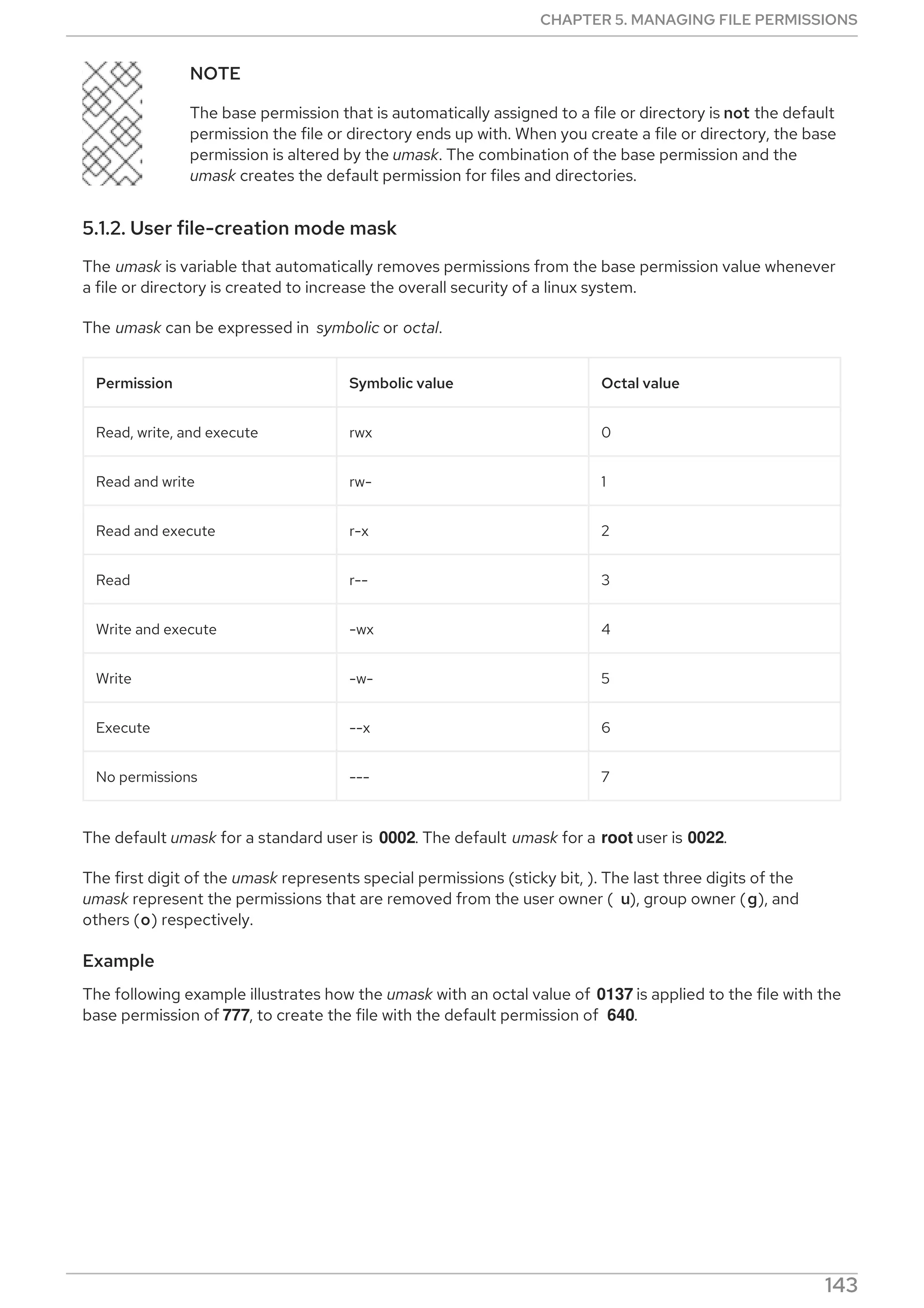 NOTE
The base permission that is automatically assigned to a file or directory is not the default
permission the file or directory ends up with. When you create a file or directory, the base
permission is altered by the umask. The combination of the base permission and the
umask creates the default permission for files and directories.
5.1.2. User file-creation mode mask
The umask is variable that automatically removes permissions from the base permission value whenever
a file or directory is created to increase the overall security of a linux system.
The umask can be expressed in symbolic or octal.
Permission Symbolic value Octal value
Read, write, and execute rwx 0
Read and write rw- 1
Read and execute r-x 2
Read r-- 3
Write and execute -wx 4
Write -w- 5
Execute --x 6
No permissions --- 7
The default umask for a standard user is 0002. The default umask for a root user is 0022.
The first digit of the umask represents special permissions (sticky bit, ). The last three digits of the
umask represent the permissions that are removed from the user owner ( u), group owner (g), and
others (o) respectively.
Example
The following example illustrates how the umask with an octal value of 0137 is applied to the file with the
base permission of 777, to create the file with the default permission of 640.
Figure 5.1. Applying the umask when creating a file
CHAPTER 5. MANAGING FILE PERMISSIONS
143
 