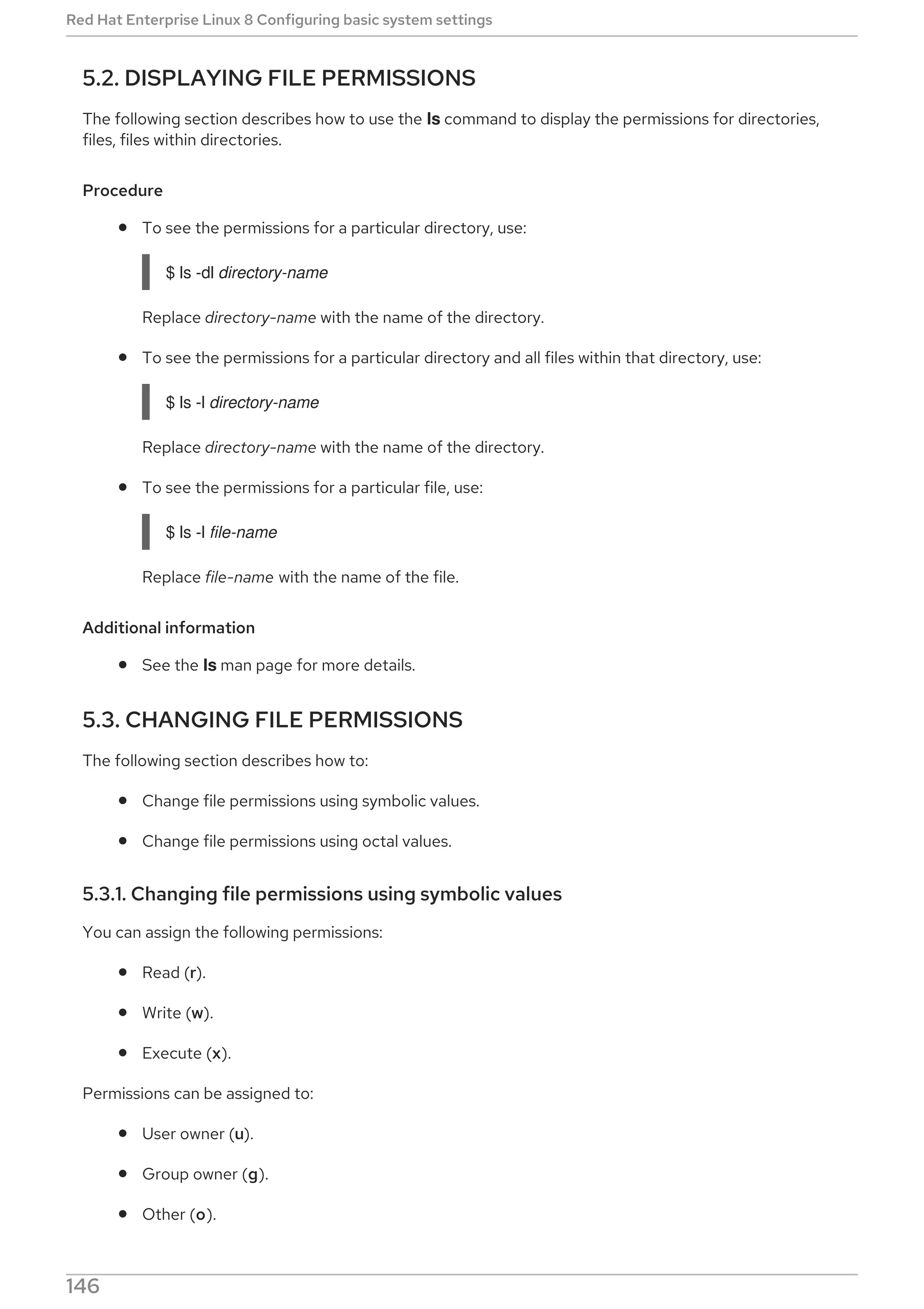 5.2. DISPLAYING FILE PERMISSIONS
The following section describes how to use the ls command to display the permissions for directories,
files, files within directories.
Procedure
To see the permissions for a particular directory, use:
$ ls -dl directory-name
Replace directory-name with the name of the directory.
To see the permissions for a particular directory and all files within that directory, use:
$ ls -l directory-name
Replace directory-name with the name of the directory.
To see the permissions for a particular file, use:
$ ls -l file-name
Replace file-name with the name of the file.
Additional information
See the ls man page for more details.
5.3. CHANGING FILE PERMISSIONS
The following section describes how to:
Change file permissions using symbolic values.
Change file permissions using octal values.
5.3.1. Changing file permissions using symbolic values
You can assign the following permissions:
Read (r).
Write (w).
Execute (x).
Permissions can be assigned to:
User owner (u).
Group owner (g).
Other (o).
Red Hat Enterprise Linux 8 Configuring basic system settings
146
 