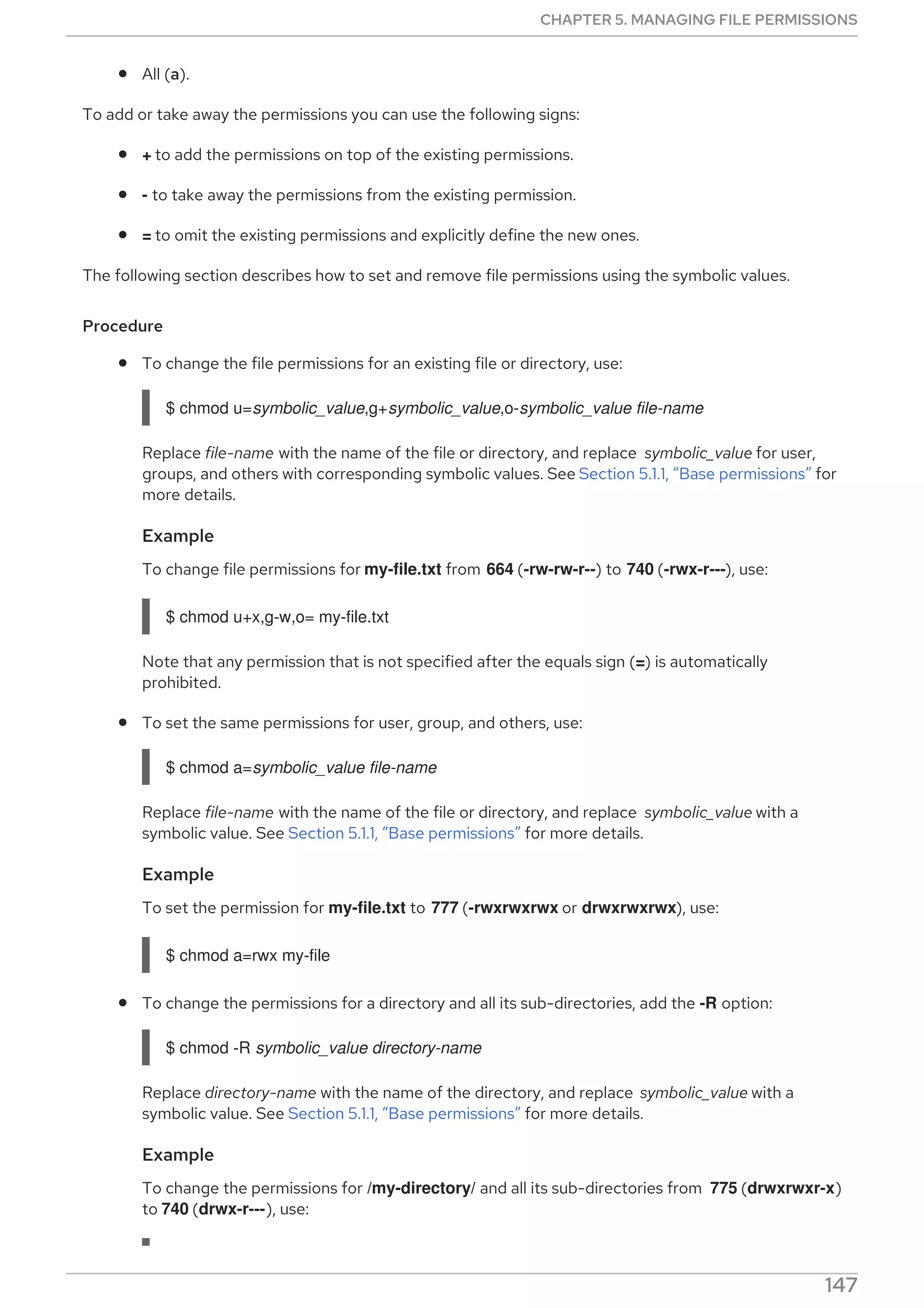 All (a).
To add or take away the permissions you can use the following signs:
+ to add the permissions on top of the existing permissions.
- to take away the permissions from the existing permission.
= to omit the existing permissions and explicitly define the new ones.
The following section describes how to set and remove file permissions using the symbolic values.
Procedure
To change the file permissions for an existing file or directory, use:
$ chmod u=symbolic_value,g+symbolic_value,o-symbolic_value file-name
Replace file-name with the name of the file or directory, and replace symbolic_value for user,
groups, and others with corresponding symbolic values. See Section 5.1.1, “Base permissions” for
more details.
Example
To change file permissions for my-file.txt from 664 (-rw-rw-r--) to 740 (-rwx-r---), use:
$ chmod u+x,g-w,o= my-file.txt
Note that any permission that is not specified after the equals sign (=) is automatically
prohibited.
To set the same permissions for user, group, and others, use:
$ chmod a=symbolic_value file-name
Replace file-name with the name of the file or directory, and replace symbolic_value with a
symbolic value. See Section 5.1.1, “Base permissions” for more details.
Example
To set the permission for my-file.txt to 777 (-rwxrwxrwx or drwxrwxrwx), use:
$ chmod a=rwx my-file
To change the permissions for a directory and all its sub-directories, add the -R option:
$ chmod -R symbolic_value directory-name
Replace directory-name with the name of the directory, and replace symbolic_value with a
symbolic value. See Section 5.1.1, “Base permissions” for more details.
Example
To change the permissions for /my-directory/ and all its sub-directories from 775 (drwxrwxr-x)
to 740 (drwx-r---), use:
CHAPTER 5. MANAGING FILE PERMISSIONS
147
 
