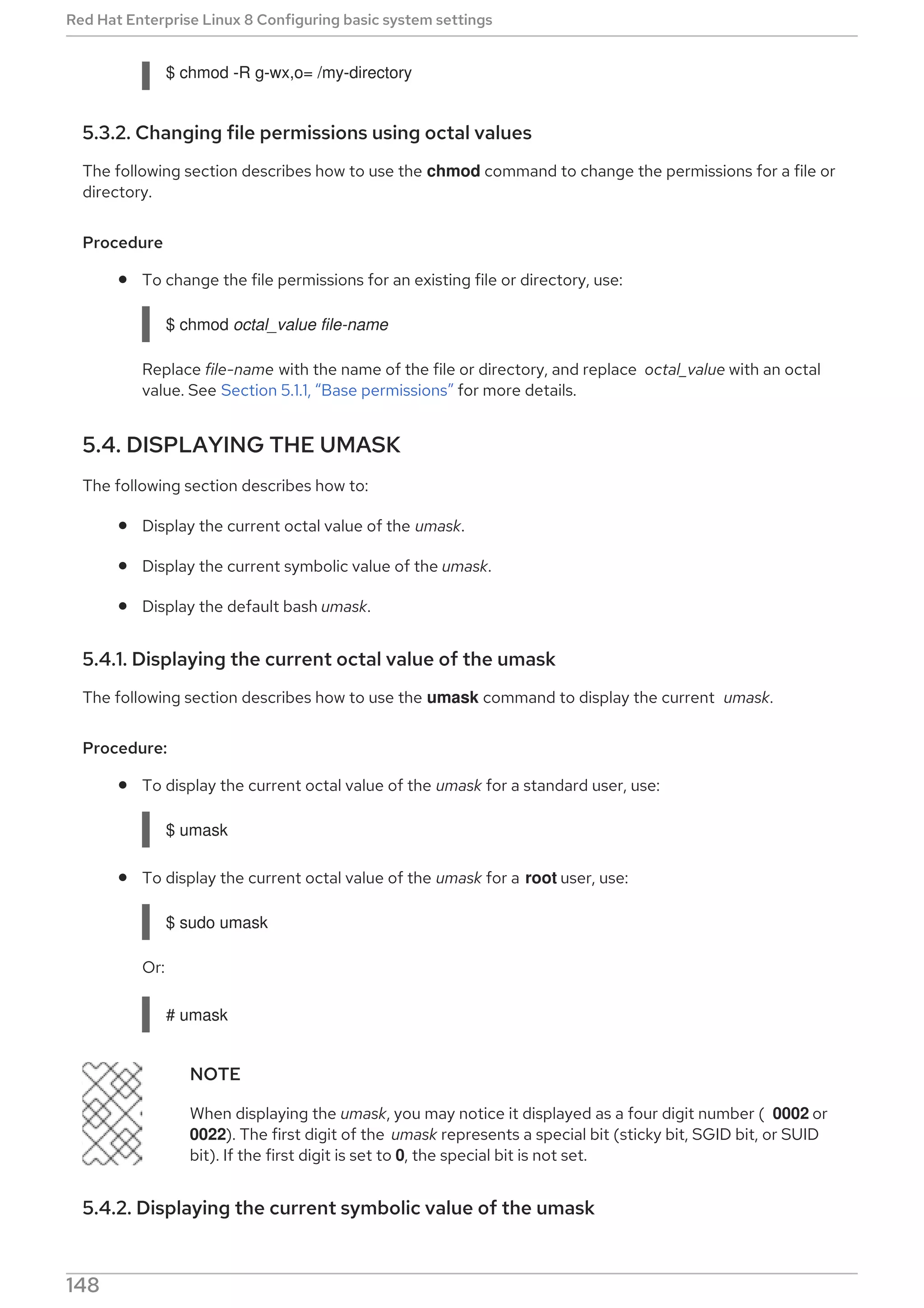 $ chmod -R g-wx,o= /my-directory
5.3.2. Changing file permissions using octal values
The following section describes how to use the chmod command to change the permissions for a file or
directory.
Procedure
To change the file permissions for an existing file or directory, use:
$ chmod octal_value file-name
Replace file-name with the name of the file or directory, and replace octal_value with an octal
value. See Section 5.1.1, “Base permissions” for more details.
5.4. DISPLAYING THE UMASK
The following section describes how to:
Display the current octal value of the umask.
Display the current symbolic value of the umask.
Display the default bash umask.
5.4.1. Displaying the current octal value of the umask
The following section describes how to use the umask command to display the current umask.
Procedure:
To display the current octal value of the umask for a standard user, use:
$ umask
To display the current octal value of the umask for a root user, use:
$ sudo umask
Or:
# umask
NOTE
When displaying the umask, you may notice it displayed as a four digit number ( 0002 or
0022). The first digit of the umask represents a special bit (sticky bit, SGID bit, or SUID
bit). If the first digit is set to 0, the special bit is not set.
5.4.2. Displaying the current symbolic value of the umask
Red Hat Enterprise Linux 8 Configuring basic system settings
148
 