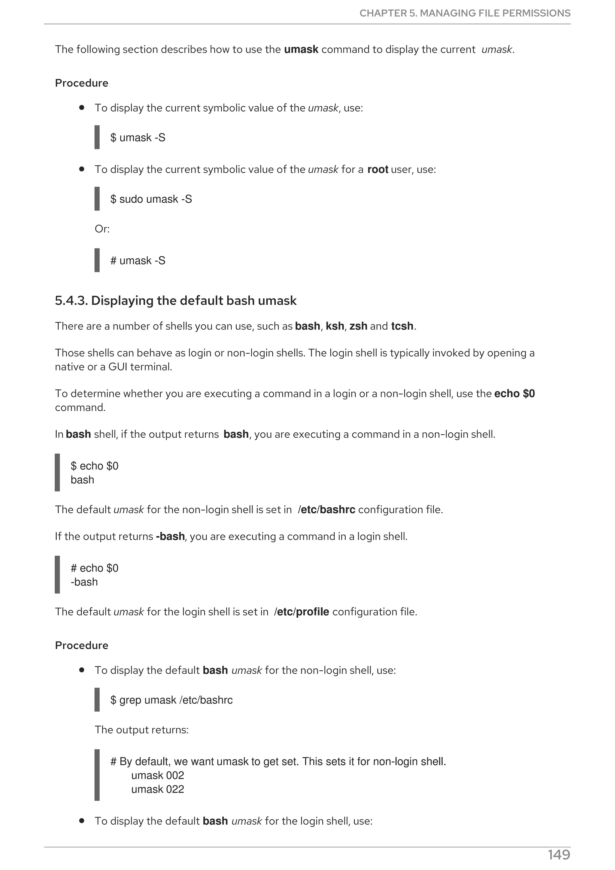 The following section describes how to use the umask command to display the current umask.
Procedure
To display the current symbolic value of the umask, use:
$ umask -S
To display the current symbolic value of the umask for a root user, use:
$ sudo umask -S
Or:
# umask -S
5.4.3. Displaying the default bash umask
There are a number of shells you can use, such as bash, ksh, zsh and tcsh.
Those shells can behave as login or non-login shells. The login shell is typically invoked by opening a
native or a GUI terminal.
To determine whether you are executing a command in a login or a non-login shell, use the echo $0
command.
In bash shell, if the output returns bash, you are executing a command in a non-login shell.
$ echo $0
bash
The default umask for the non-login shell is set in /etc/bashrc configuration file.
If the output returns -bash, you are executing a command in a login shell.
# echo $0
-bash
The default umask for the login shell is set in /etc/profile configuration file.
Procedure
To display the default bash umask for the non-login shell, use:
$ grep umask /etc/bashrc
The output returns:
# By default, we want umask to get set. This sets it for non-login shell.
umask 002
umask 022
To display the default bash umask for the login shell, use:
CHAPTER 5. MANAGING FILE PERMISSIONS
149
 