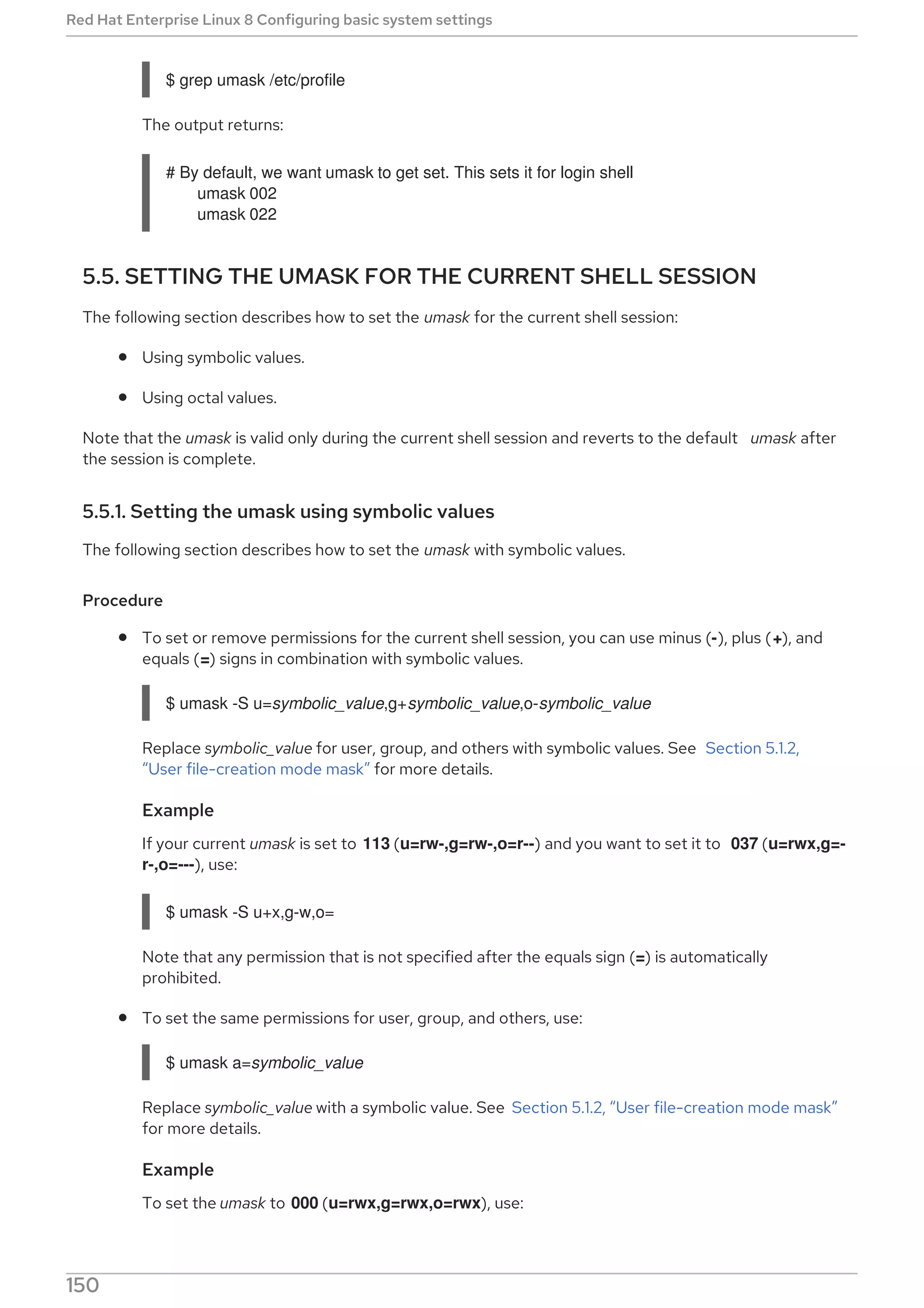 $ grep umask /etc/profile
The output returns:
# By default, we want umask to get set. This sets it for login shell
umask 002
umask 022
5.5. SETTING THE UMASK FOR THE CURRENT SHELL SESSION
The following section describes how to set the umask for the current shell session:
Using symbolic values.
Using octal values.
Note that the umask is valid only during the current shell session and reverts to the default umask after
the session is complete.
5.5.1. Setting the umask using symbolic values
The following section describes how to set the umask with symbolic values.
Procedure
To set or remove permissions for the current shell session, you can use minus (-), plus (+), and
equals (=) signs in combination with symbolic values.
$ umask -S u=symbolic_value,g+symbolic_value,o-symbolic_value
Replace symbolic_value for user, group, and others with symbolic values. See Section 5.1.2,
“User file-creation mode mask” for more details.
Example
If your current umask is set to 113 (u=rw-,g=rw-,o=r--) and you want to set it to 037 (u=rwx,g=-
r-,o=---), use:
$ umask -S u+x,g-w,o=
Note that any permission that is not specified after the equals sign (=) is automatically
prohibited.
To set the same permissions for user, group, and others, use:
$ umask a=symbolic_value
Replace symbolic_value with a symbolic value. See Section 5.1.2, “User file-creation mode mask”
for more details.
Example
To set the umask to 000 (u=rwx,g=rwx,o=rwx), use:
Red Hat Enterprise Linux 8 Configuring basic system settings
150
 