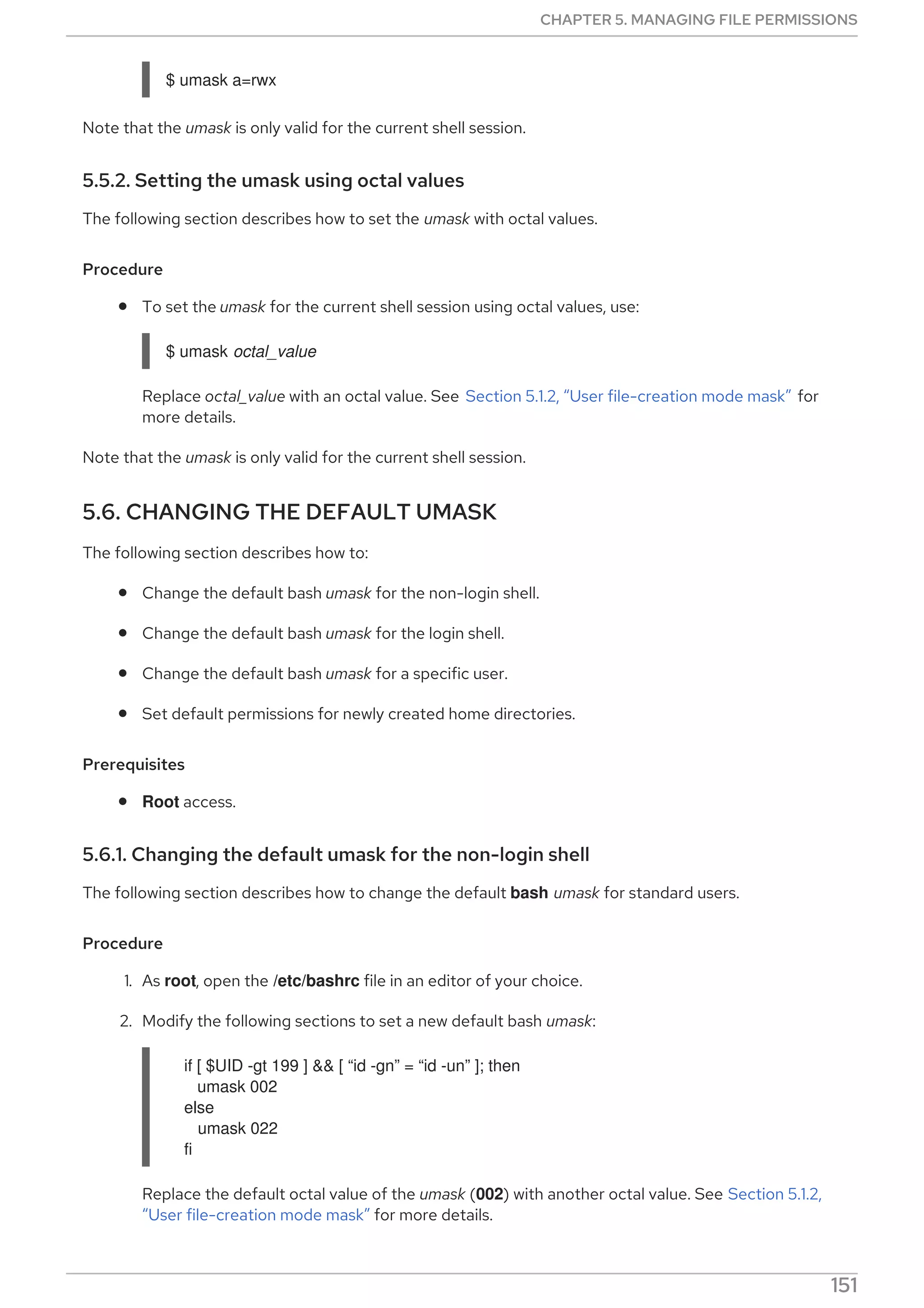 $ umask a=rwx
Note that the umask is only valid for the current shell session.
5.5.2. Setting the umask using octal values
The following section describes how to set the umask with octal values.
Procedure
To set the umask for the current shell session using octal values, use:
$ umask octal_value
Replace octal_value with an octal value. See Section 5.1.2, “User file-creation mode mask” for
more details.
Note that the umask is only valid for the current shell session.
5.6. CHANGING THE DEFAULT UMASK
The following section describes how to:
Change the default bash umask for the non-login shell.
Change the default bash umask for the login shell.
Change the default bash umask for a specific user.
Set default permissions for newly created home directories.
Prerequisites
Root access.
5.6.1. Changing the default umask for the non-login shell
The following section describes how to change the default bash umask for standard users.
Procedure
1. As root, open the /etc/bashrc file in an editor of your choice.
2. Modify the following sections to set a new default bash umask:
if [ $UID -gt 199 ] && [ “id -gn” = “id -un” ]; then
umask 002
else
umask 022
fi
Replace the default octal value of the umask (002) with another octal value. See Section 5.1.2,
“User file-creation mode mask” for more details.
CHAPTER 5. MANAGING FILE PERMISSIONS
151
 