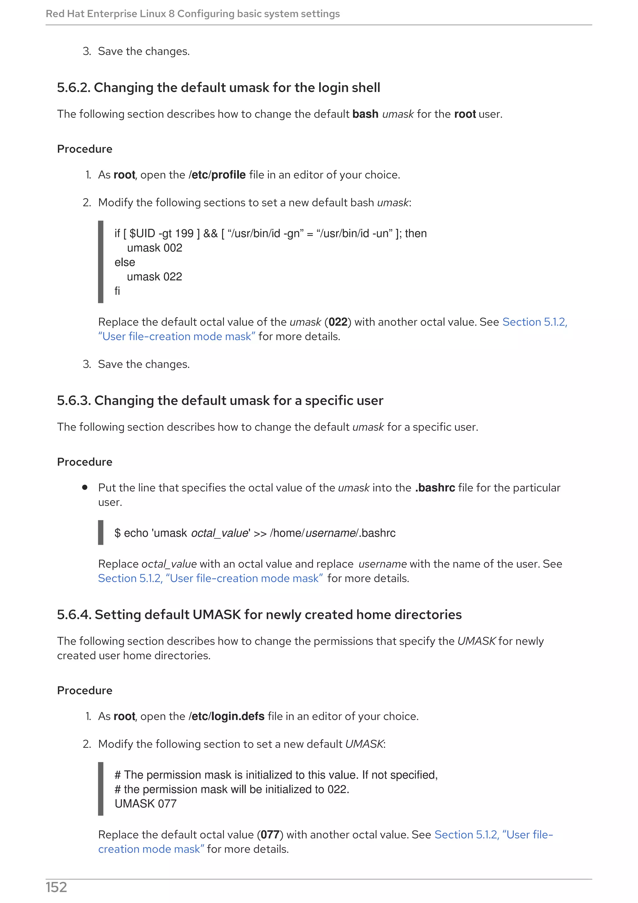 3. Save the changes.
5.6.2. Changing the default umask for the login shell
The following section describes how to change the default bash umask for the root user.
Procedure
1. As root, open the /etc/profile file in an editor of your choice.
2. Modify the following sections to set a new default bash umask:
if [ $UID -gt 199 ] && [ “/usr/bin/id -gn” = “/usr/bin/id -un” ]; then
umask 002
else
umask 022
fi
Replace the default octal value of the umask (022) with another octal value. See Section 5.1.2,
“User file-creation mode mask” for more details.
3. Save the changes.
5.6.3. Changing the default umask for a specific user
The following section describes how to change the default umask for a specific user.
Procedure
Put the line that specifies the octal value of the umask into the .bashrc file for the particular
user.
$ echo 'umask octal_value' >> /home/username/.bashrc
Replace octal_value with an octal value and replace username with the name of the user. See
Section 5.1.2, “User file-creation mode mask” for more details.
5.6.4. Setting default UMASK for newly created home directories
The following section describes how to change the permissions that specify the UMASK for newly
created user home directories.
Procedure
1. As root, open the /etc/login.defs file in an editor of your choice.
2. Modify the following section to set a new default UMASK:
# The permission mask is initialized to this value. If not specified,
# the permission mask will be initialized to 022.
UMASK 077
Replace the default octal value (077) with another octal value. See Section 5.1.2, “User file-
creation mode mask” for more details.
Red Hat Enterprise Linux 8 Configuring basic system settings
152
 