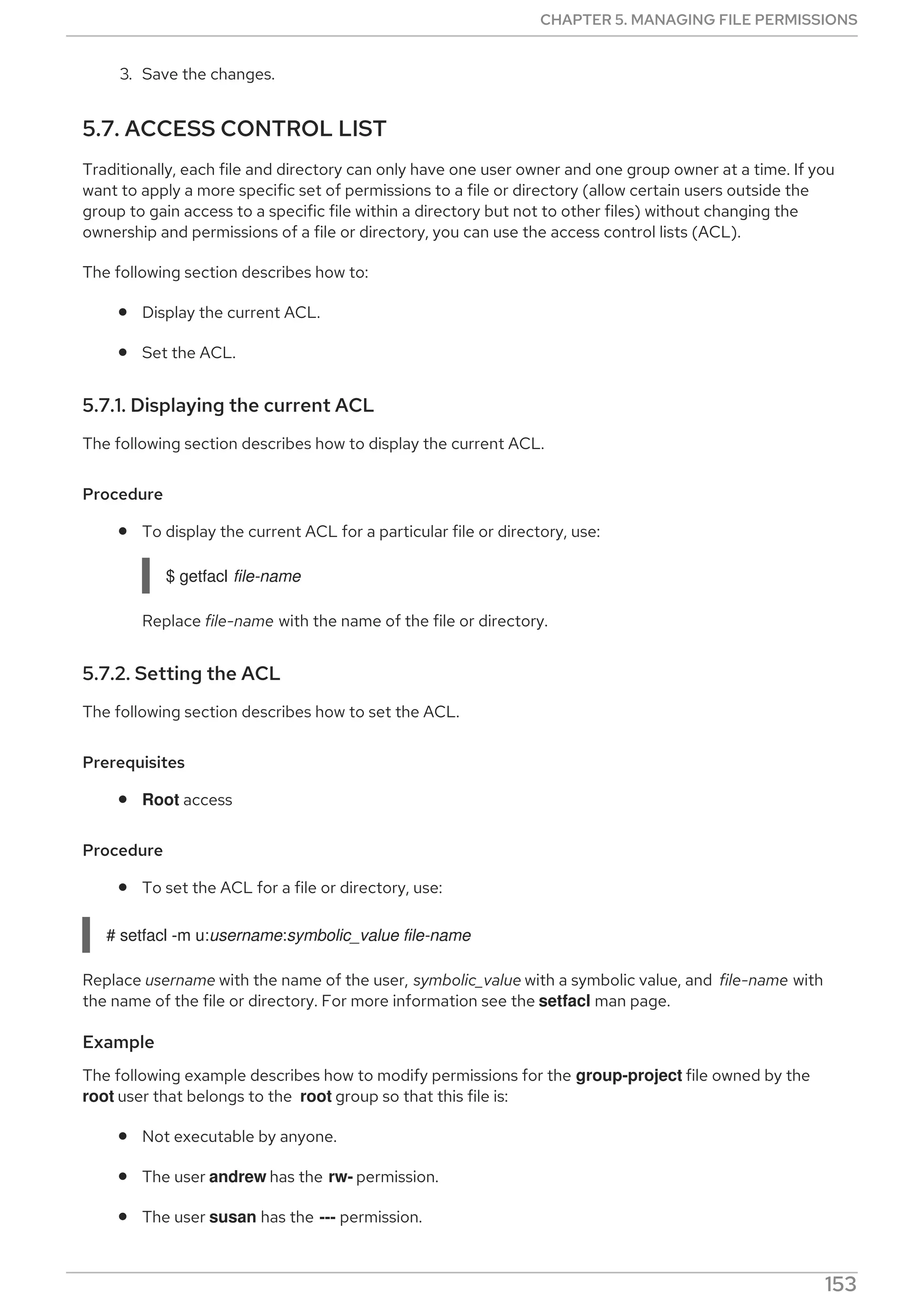 3. Save the changes.
5.7. ACCESS CONTROL LIST
Traditionally, each file and directory can only have one user owner and one group owner at a time. If you
want to apply a more specific set of permissions to a file or directory (allow certain users outside the
group to gain access to a specific file within a directory but not to other files) without changing the
ownership and permissions of a file or directory, you can use the access control lists (ACL).
The following section describes how to:
Display the current ACL.
Set the ACL.
5.7.1. Displaying the current ACL
The following section describes how to display the current ACL.
Procedure
To display the current ACL for a particular file or directory, use:
$ getfacl file-name
Replace file-name with the name of the file or directory.
5.7.2. Setting the ACL
The following section describes how to set the ACL.
Prerequisites
Root access
Procedure
To set the ACL for a file or directory, use:
# setfacl -m u:username:symbolic_value file-name
Replace username with the name of the user, symbolic_value with a symbolic value, and file-name with
the name of the file or directory. For more information see the setfacl man page.
Example
The following example describes how to modify permissions for the group-project file owned by the
root user that belongs to the root group so that this file is:
Not executable by anyone.
The user andrew has the rw- permission.
The user susan has the --- permission.
CHAPTER 5. MANAGING FILE PERMISSIONS
153
 