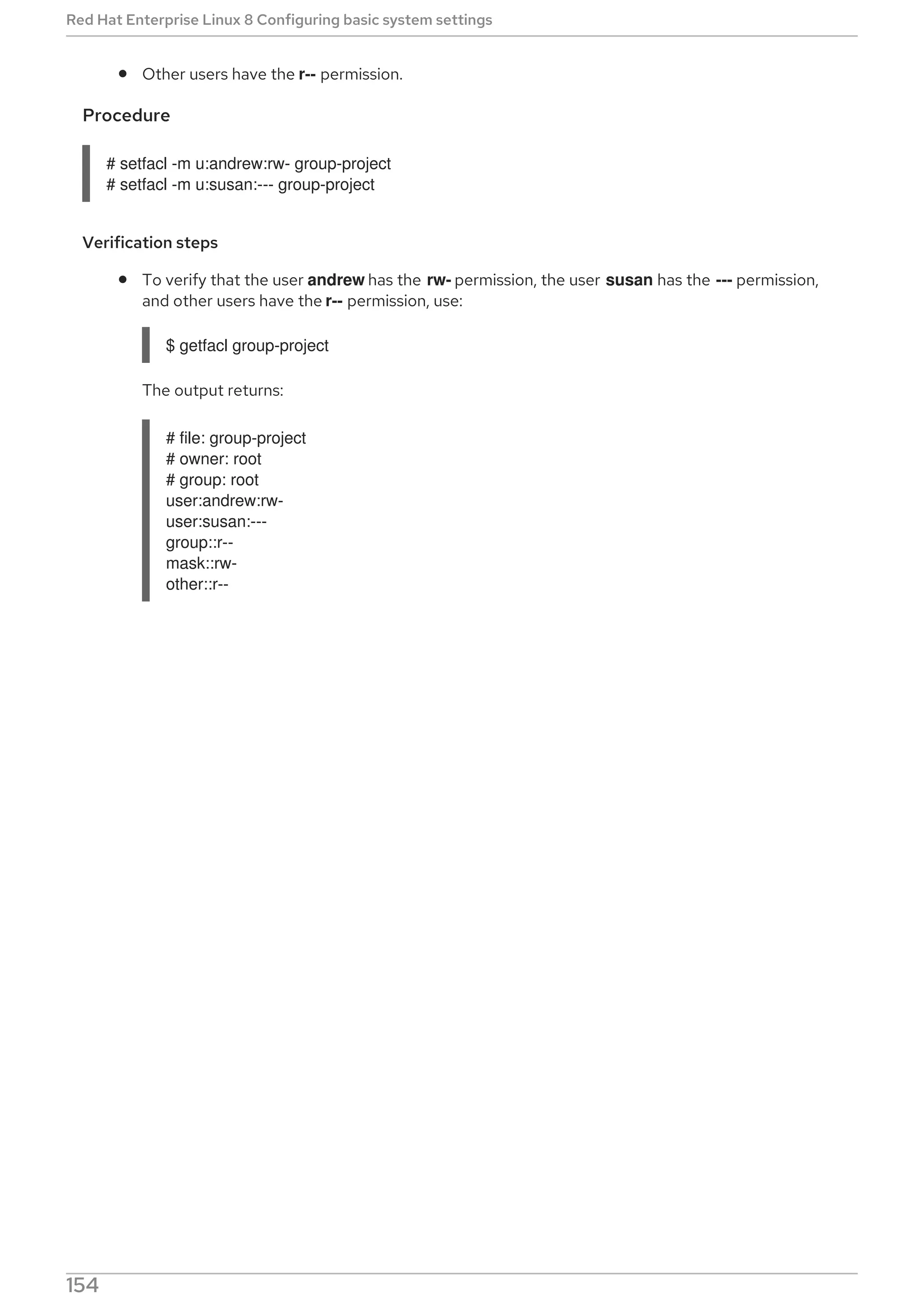 Other users have the r-- permission.
Procedure
# setfacl -m u:andrew:rw- group-project
# setfacl -m u:susan:--- group-project
Verification steps
To verify that the user andrew has the rw- permission, the user susan has the --- permission,
and other users have the r-- permission, use:
$ getfacl group-project
The output returns:
# file: group-project
# owner: root
# group: root
user:andrew:rw-
user:susan:---
group::r--
mask::rw-
other::r--
Red Hat Enterprise Linux 8 Configuring basic system settings
154
 