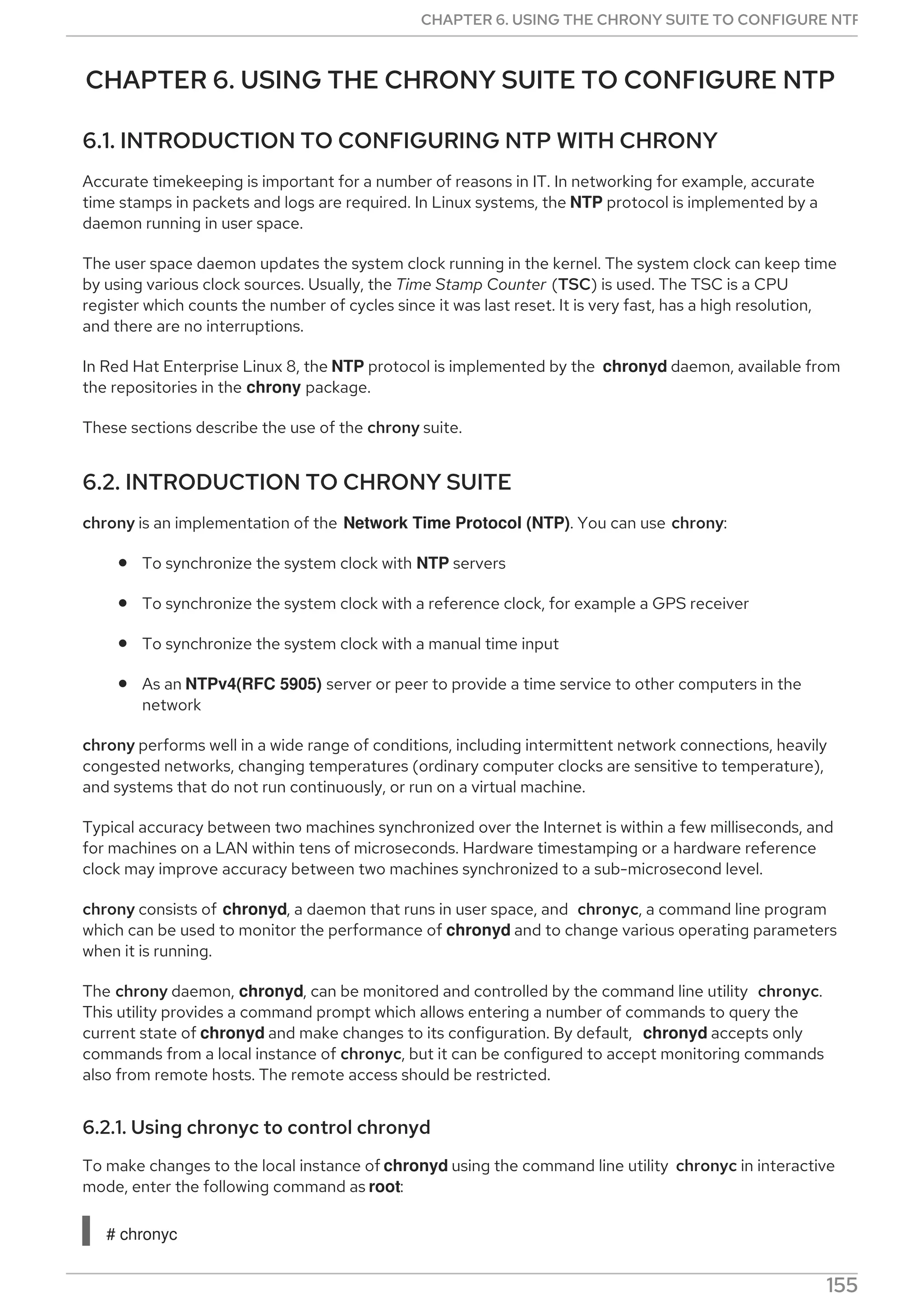 CHAPTER 6. USING THE CHRONY SUITE TO CONFIGURE NTP
6.1. INTRODUCTION TO CONFIGURING NTP WITH CHRONY
Accurate timekeeping is important for a number of reasons in IT. In networking for example, accurate
time stamps in packets and logs are required. In Linux systems, the NTP protocol is implemented by a
daemon running in user space.
The user space daemon updates the system clock running in the kernel. The system clock can keep time
by using various clock sources. Usually, the Time Stamp Counter (TSC) is used. The TSC is a CPU
register which counts the number of cycles since it was last reset. It is very fast, has a high resolution,
and there are no interruptions.
In Red Hat Enterprise Linux 8, the NTP protocol is implemented by the chronyd daemon, available from
the repositories in the chrony package.
These sections describe the use of the chrony suite.
6.2. INTRODUCTION TO CHRONY SUITE
chrony is an implementation of the Network Time Protocol (NTP). You can use chrony:
To synchronize the system clock with NTP servers
To synchronize the system clock with a reference clock, for example a GPS receiver
To synchronize the system clock with a manual time input
As an NTPv4(RFC 5905) server or peer to provide a time service to other computers in the
network
chrony performs well in a wide range of conditions, including intermittent network connections, heavily
congested networks, changing temperatures (ordinary computer clocks are sensitive to temperature),
and systems that do not run continuously, or run on a virtual machine.
Typical accuracy between two machines synchronized over the Internet is within a few milliseconds, and
for machines on a LAN within tens of microseconds. Hardware timestamping or a hardware reference
clock may improve accuracy between two machines synchronized to a sub-microsecond level.
chrony consists of chronyd, a daemon that runs in user space, and chronyc, a command line program
which can be used to monitor the performance of chronyd and to change various operating parameters
when it is running.
The chrony daemon, chronyd, can be monitored and controlled by the command line utility chronyc.
This utility provides a command prompt which allows entering a number of commands to query the
current state of chronyd and make changes to its configuration. By default, chronyd accepts only
commands from a local instance of chronyc, but it can be configured to accept monitoring commands
also from remote hosts. The remote access should be restricted.
6.2.1. Using chronyc to control chronyd
To make changes to the local instance of chronyd using the command line utility chronyc in interactive
mode, enter the following command as root:
# chronyc
CHAPTER 6. USING THE CHRONY SUITE TO CONFIGURE NTP
155
 