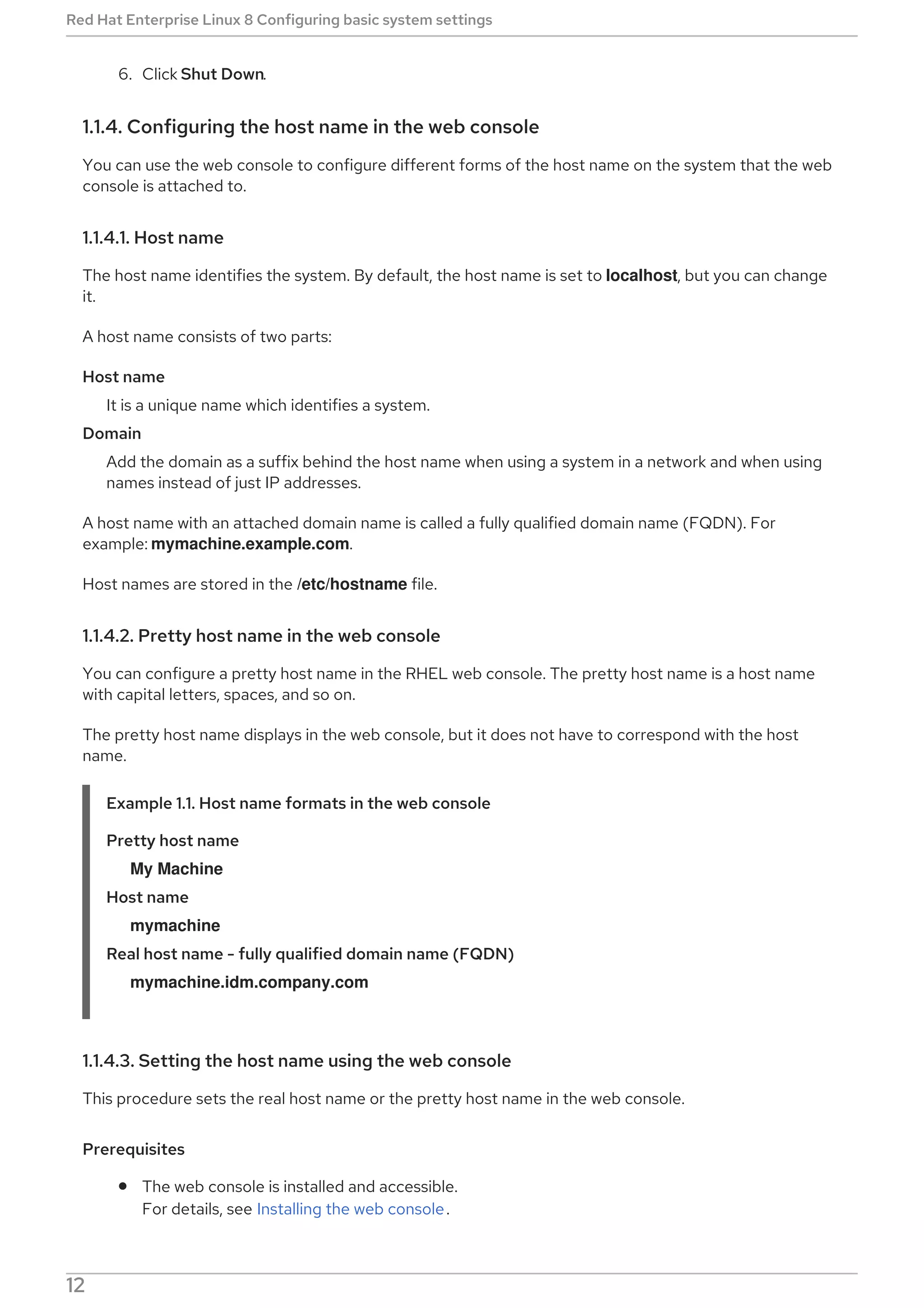 6. Click Shut Down.
1.1.4. Configuring the host name in the web console
You can use the web console to configure different forms of the host name on the system that the web
console is attached to.
1.1.4.1. Host name
The host name identifies the system. By default, the host name is set to localhost, but you can change
it.
A host name consists of two parts:
Host name
It is a unique name which identifies a system.
Domain
Add the domain as a suffix behind the host name when using a system in a network and when using
names instead of just IP addresses.
A host name with an attached domain name is called a fully qualified domain name (FQDN). For
example: mymachine.example.com.
Host names are stored in the /etc/hostname file.
1.1.4.2. Pretty host name in the web console
You can configure a pretty host name in the RHEL web console. The pretty host name is a host name
with capital letters, spaces, and so on.
The pretty host name displays in the web console, but it does not have to correspond with the host
name.
Example 1.1. Host name formats in the web console
Pretty host name
My Machine
Host name
mymachine
Real host name - fully qualified domain name (FQDN)
mymachine.idm.company.com
1.1.4.3. Setting the host name using the web console
This procedure sets the real host name or the pretty host name in the web console.
Prerequisites
The web console is installed and accessible.
For details, see Installing the web console.
Procedure
Red Hat Enterprise Linux 8 Configuring basic system settings
12
 