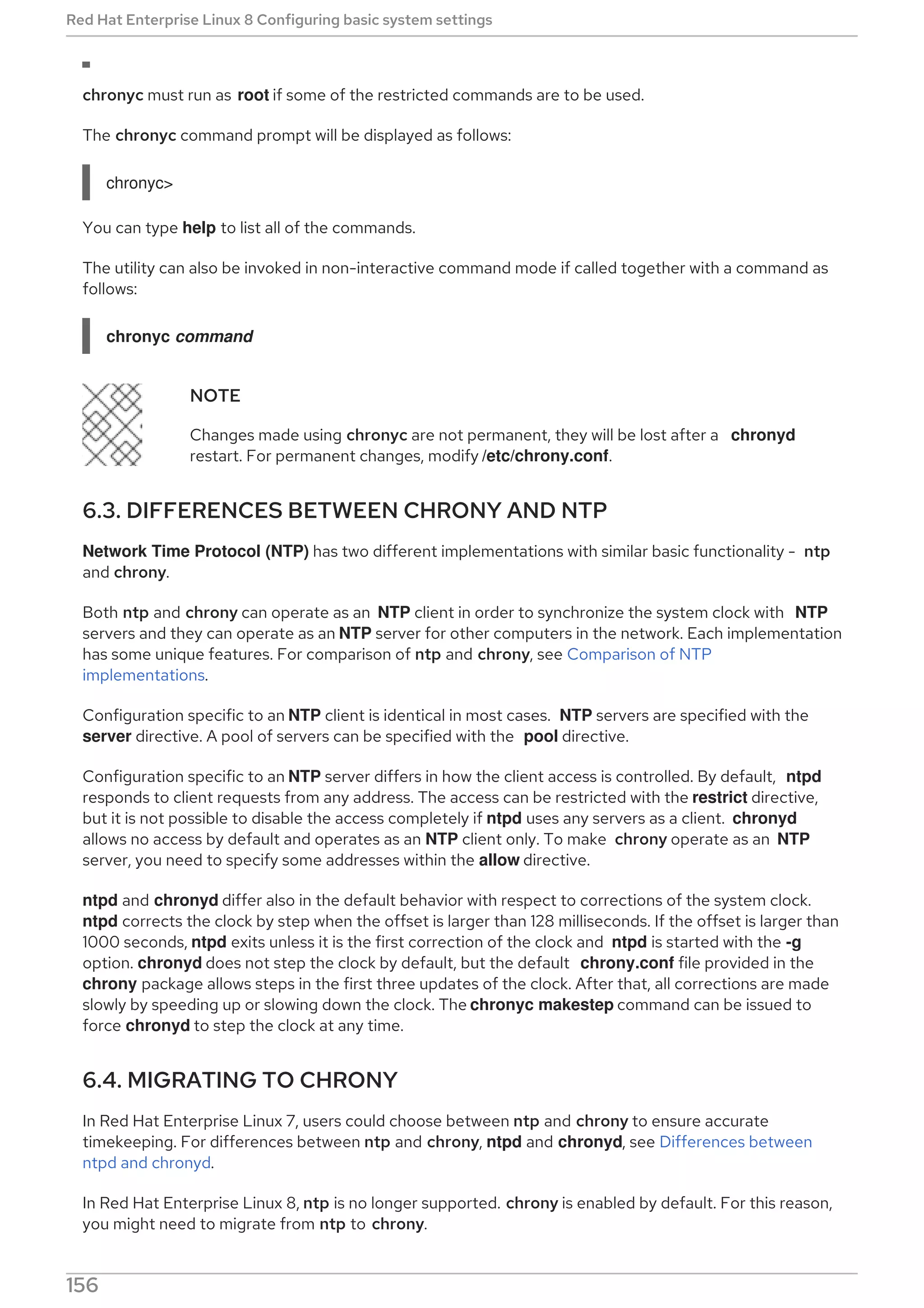 chronyc must run as root if some of the restricted commands are to be used.
The chronyc command prompt will be displayed as follows:
chronyc>
You can type help to list all of the commands.
The utility can also be invoked in non-interactive command mode if called together with a command as
follows:
chronyc command
NOTE
Changes made using chronyc are not permanent, they will be lost after a chronyd
restart. For permanent changes, modify /etc/chrony.conf.
6.3. DIFFERENCES BETWEEN CHRONY AND NTP
Network Time Protocol (NTP) has two different implementations with similar basic functionality - ntp
and chrony.
Both ntp and chrony can operate as an NTP client in order to synchronize the system clock with NTP
servers and they can operate as an NTP server for other computers in the network. Each implementation
has some unique features. For comparison of ntp and chrony, see Comparison of NTP
implementations.
Configuration specific to an NTP client is identical in most cases. NTP servers are specified with the
server directive. A pool of servers can be specified with the pool directive.
Configuration specific to an NTP server differs in how the client access is controlled. By default, ntpd
responds to client requests from any address. The access can be restricted with the restrict directive,
but it is not possible to disable the access completely if ntpd uses any servers as a client. chronyd
allows no access by default and operates as an NTP client only. To make chrony operate as an NTP
server, you need to specify some addresses within the allow directive.
ntpd and chronyd differ also in the default behavior with respect to corrections of the system clock.
ntpd corrects the clock by step when the offset is larger than 128 milliseconds. If the offset is larger than
1000 seconds, ntpd exits unless it is the first correction of the clock and ntpd is started with the -g
option. chronyd does not step the clock by default, but the default chrony.conf file provided in the
chrony package allows steps in the first three updates of the clock. After that, all corrections are made
slowly by speeding up or slowing down the clock. The chronyc makestep command can be issued to
force chronyd to step the clock at any time.
6.4. MIGRATING TO CHRONY
In Red Hat Enterprise Linux 7, users could choose between ntp and chrony to ensure accurate
timekeeping. For differences between ntp and chrony, ntpd and chronyd, see Differences between
ntpd and chronyd.
In Red Hat Enterprise Linux 8, ntp is no longer supported. chrony is enabled by default. For this reason,
you might need to migrate from ntp to chrony.
Red Hat Enterprise Linux 8 Configuring basic system settings
156
 