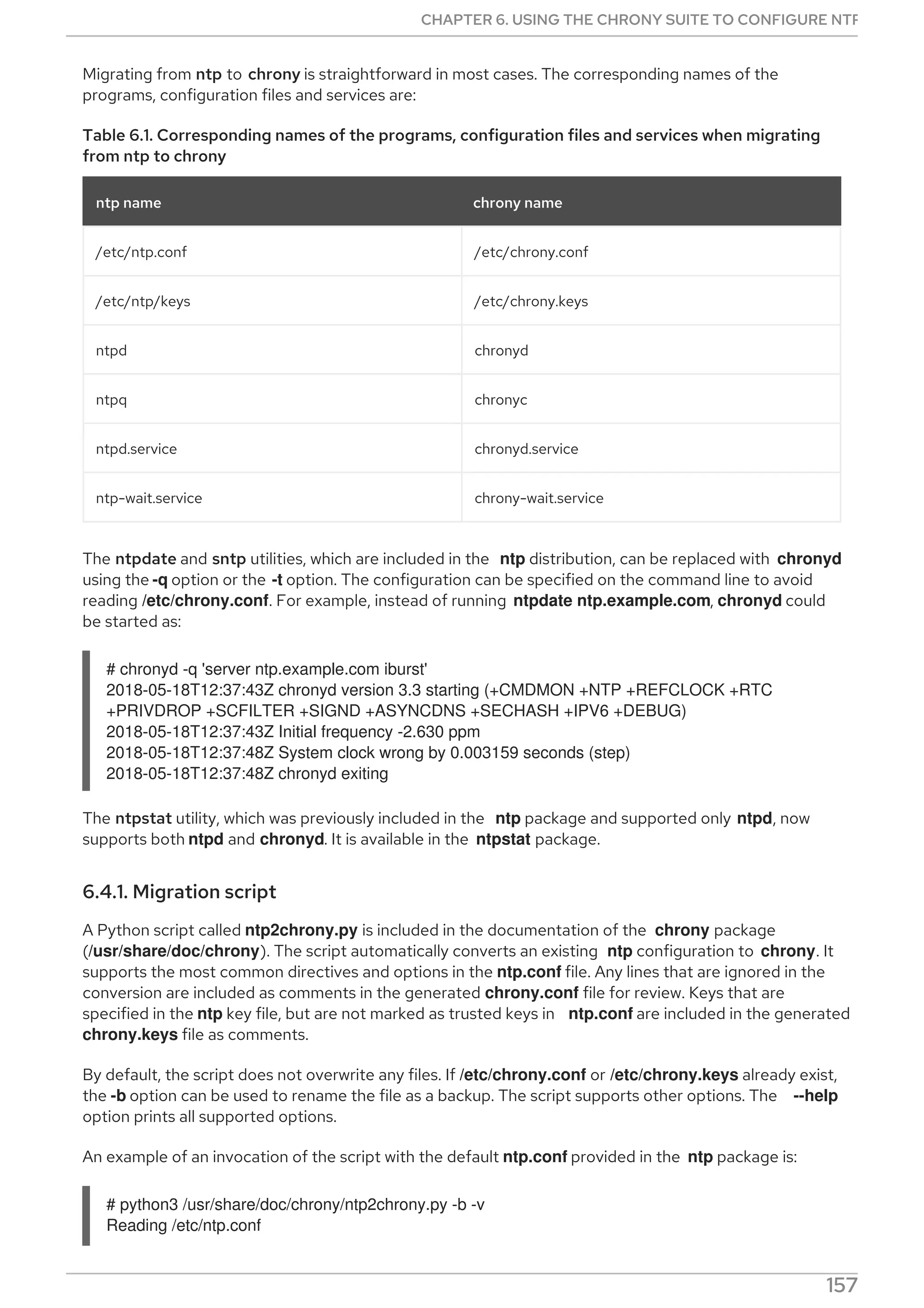Migrating from ntp to chrony is straightforward in most cases. The corresponding names of the
programs, configuration files and services are:
Table 6.1. Corresponding names of the programs, configuration files and services when migrating
from ntp to chrony
ntp name chrony name
/etc/ntp.conf /etc/chrony.conf
/etc/ntp/keys /etc/chrony.keys
ntpd chronyd
ntpq chronyc
ntpd.service chronyd.service
ntp-wait.service chrony-wait.service
The ntpdate and sntp utilities, which are included in the ntp distribution, can be replaced with chronyd
using the -q option or the -t option. The configuration can be specified on the command line to avoid
reading /etc/chrony.conf. For example, instead of running ntpdate ntp.example.com, chronyd could
be started as:
# chronyd -q 'server ntp.example.com iburst'
2018-05-18T12:37:43Z chronyd version 3.3 starting (+CMDMON +NTP +REFCLOCK +RTC
+PRIVDROP +SCFILTER +SIGND +ASYNCDNS +SECHASH +IPV6 +DEBUG)
2018-05-18T12:37:43Z Initial frequency -2.630 ppm
2018-05-18T12:37:48Z System clock wrong by 0.003159 seconds (step)
2018-05-18T12:37:48Z chronyd exiting
The ntpstat utility, which was previously included in the ntp package and supported only ntpd, now
supports both ntpd and chronyd. It is available in the ntpstat package.
6.4.1. Migration script
A Python script called ntp2chrony.py is included in the documentation of the chrony package
(/usr/share/doc/chrony). The script automatically converts an existing ntp configuration to chrony. It
supports the most common directives and options in the ntp.conf file. Any lines that are ignored in the
conversion are included as comments in the generated chrony.conf file for review. Keys that are
specified in the ntp key file, but are not marked as trusted keys in ntp.conf are included in the generated
chrony.keys file as comments.
By default, the script does not overwrite any files. If /etc/chrony.conf or /etc/chrony.keys already exist,
the -b option can be used to rename the file as a backup. The script supports other options. The --help
option prints all supported options.
An example of an invocation of the script with the default ntp.conf provided in the ntp package is:
# python3 /usr/share/doc/chrony/ntp2chrony.py -b -v
Reading /etc/ntp.conf
CHAPTER 6. USING THE CHRONY SUITE TO CONFIGURE NTP
157
 
