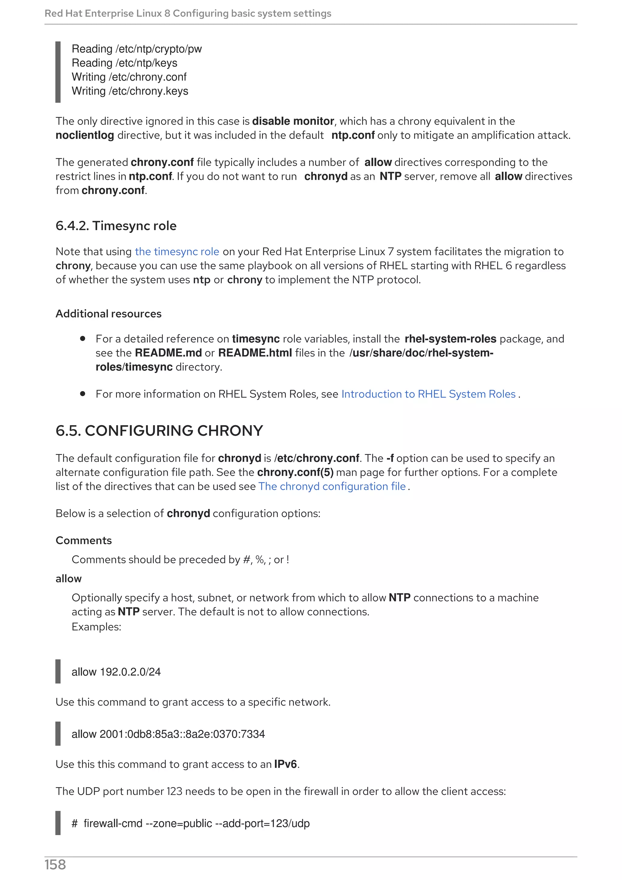 Reading /etc/ntp/crypto/pw
Reading /etc/ntp/keys
Writing /etc/chrony.conf
Writing /etc/chrony.keys
The only directive ignored in this case is disable monitor, which has a chrony equivalent in the
noclientlog directive, but it was included in the default ntp.conf only to mitigate an amplification attack.
The generated chrony.conf file typically includes a number of allow directives corresponding to the
restrict lines in ntp.conf. If you do not want to run chronyd as an NTP server, remove all allow directives
from chrony.conf.
6.4.2. Timesync role
Note that using the timesync role on your Red Hat Enterprise Linux 7 system facilitates the migration to
chrony, because you can use the same playbook on all versions of RHEL starting with RHEL 6 regardless
of whether the system uses ntp or chrony to implement the NTP protocol.
Additional resources
For a detailed reference on timesync role variables, install the rhel-system-roles package, and
see the README.md or README.html files in the /usr/share/doc/rhel-system-
roles/timesync directory.
For more information on RHEL System Roles, see Introduction to RHEL System Roles .
6.5. CONFIGURING CHRONY
The default configuration file for chronyd is /etc/chrony.conf. The -f option can be used to specify an
alternate configuration file path. See the chrony.conf(5) man page for further options. For a complete
list of the directives that can be used see The chronyd configuration file .
Below is a selection of chronyd configuration options:
Comments
Comments should be preceded by #, %, ; or !
allow
Optionally specify a host, subnet, or network from which to allow NTP connections to a machine
acting as NTP server. The default is not to allow connections.
Examples:
allow 192.0.2.0/24
Use this command to grant access to a specific network.
allow 2001:0db8:85a3::8a2e:0370:7334
Use this this command to grant access to an IPv6.
The UDP port number 123 needs to be open in the firewall in order to allow the client access:
# firewall-cmd --zone=public --add-port=123/udp
Red Hat Enterprise Linux 8 Configuring basic system settings
158
 