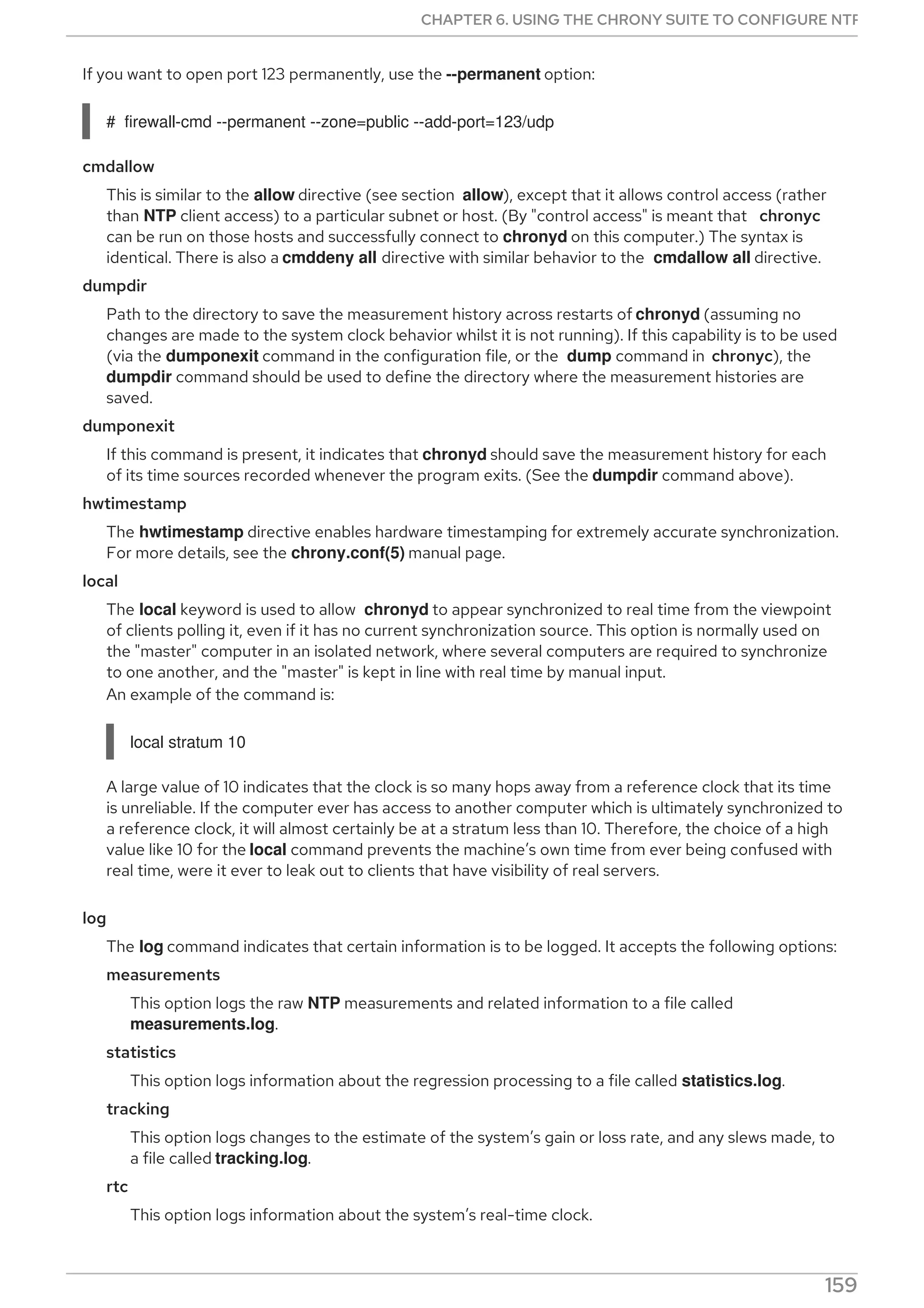 If you want to open port 123 permanently, use the --permanent option:
# firewall-cmd --permanent --zone=public --add-port=123/udp
cmdallow
This is similar to the allow directive (see section allow), except that it allows control access (rather
than NTP client access) to a particular subnet or host. (By "control access" is meant that chronyc
can be run on those hosts and successfully connect to chronyd on this computer.) The syntax is
identical. There is also a cmddeny all directive with similar behavior to the cmdallow all directive.
dumpdir
Path to the directory to save the measurement history across restarts of chronyd (assuming no
changes are made to the system clock behavior whilst it is not running). If this capability is to be used
(via the dumponexit command in the configuration file, or the dump command in chronyc), the
dumpdir command should be used to define the directory where the measurement histories are
saved.
dumponexit
If this command is present, it indicates that chronyd should save the measurement history for each
of its time sources recorded whenever the program exits. (See the dumpdir command above).
hwtimestamp
The hwtimestamp directive enables hardware timestamping for extremely accurate synchronization.
For more details, see the chrony.conf(5) manual page.
local
The local keyword is used to allow chronyd to appear synchronized to real time from the viewpoint
of clients polling it, even if it has no current synchronization source. This option is normally used on
the "master" computer in an isolated network, where several computers are required to synchronize
to one another, and the "master" is kept in line with real time by manual input.
An example of the command is:
local stratum 10
A large value of 10 indicates that the clock is so many hops away from a reference clock that its time
is unreliable. If the computer ever has access to another computer which is ultimately synchronized to
a reference clock, it will almost certainly be at a stratum less than 10. Therefore, the choice of a high
value like 10 for the local command prevents the machine’s own time from ever being confused with
real time, were it ever to leak out to clients that have visibility of real servers.
log
The log command indicates that certain information is to be logged. It accepts the following options:
measurements
This option logs the raw NTP measurements and related information to a file called
measurements.log.
statistics
This option logs information about the regression processing to a file called statistics.log.
tracking
This option logs changes to the estimate of the system’s gain or loss rate, and any slews made, to
a file called tracking.log.
rtc
This option logs information about the system’s real-time clock.
CHAPTER 6. USING THE CHRONY SUITE TO CONFIGURE NTP
159
 
