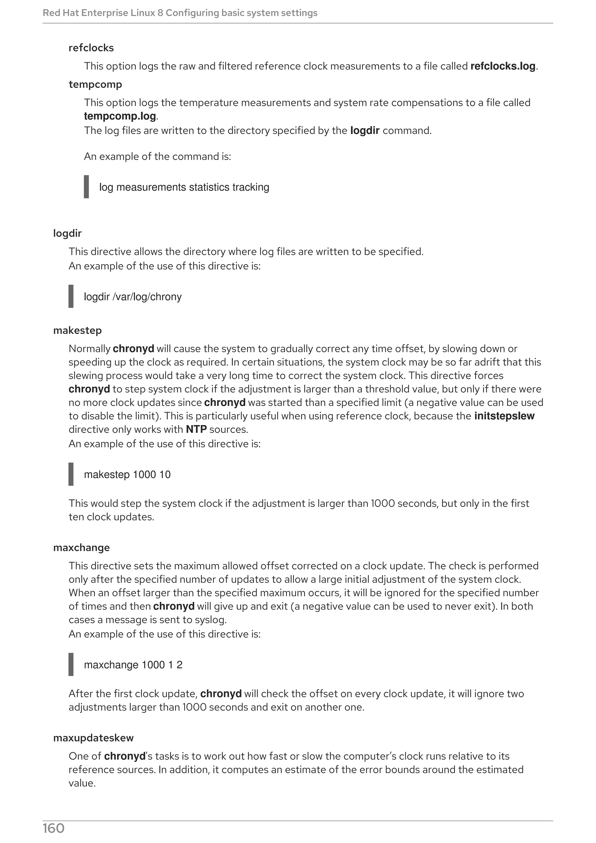 refclocks
This option logs the raw and filtered reference clock measurements to a file called refclocks.log.
tempcomp
This option logs the temperature measurements and system rate compensations to a file called
tempcomp.log.
The log files are written to the directory specified by the logdir command.
An example of the command is:
log measurements statistics tracking
logdir
This directive allows the directory where log files are written to be specified.
An example of the use of this directive is:
logdir /var/log/chrony
makestep
Normally chronyd will cause the system to gradually correct any time offset, by slowing down or
speeding up the clock as required. In certain situations, the system clock may be so far adrift that this
slewing process would take a very long time to correct the system clock. This directive forces
chronyd to step system clock if the adjustment is larger than a threshold value, but only if there were
no more clock updates since chronyd was started than a specified limit (a negative value can be used
to disable the limit). This is particularly useful when using reference clock, because the initstepslew
directive only works with NTP sources.
An example of the use of this directive is:
makestep 1000 10
This would step the system clock if the adjustment is larger than 1000 seconds, but only in the first
ten clock updates.
maxchange
This directive sets the maximum allowed offset corrected on a clock update. The check is performed
only after the specified number of updates to allow a large initial adjustment of the system clock.
When an offset larger than the specified maximum occurs, it will be ignored for the specified number
of times and then chronyd will give up and exit (a negative value can be used to never exit). In both
cases a message is sent to syslog.
An example of the use of this directive is:
maxchange 1000 1 2
After the first clock update, chronyd will check the offset on every clock update, it will ignore two
adjustments larger than 1000 seconds and exit on another one.
maxupdateskew
One of chronyd's tasks is to work out how fast or slow the computer’s clock runs relative to its
reference sources. In addition, it computes an estimate of the error bounds around the estimated
value.
Red Hat Enterprise Linux 8 Configuring basic system settings
160
 