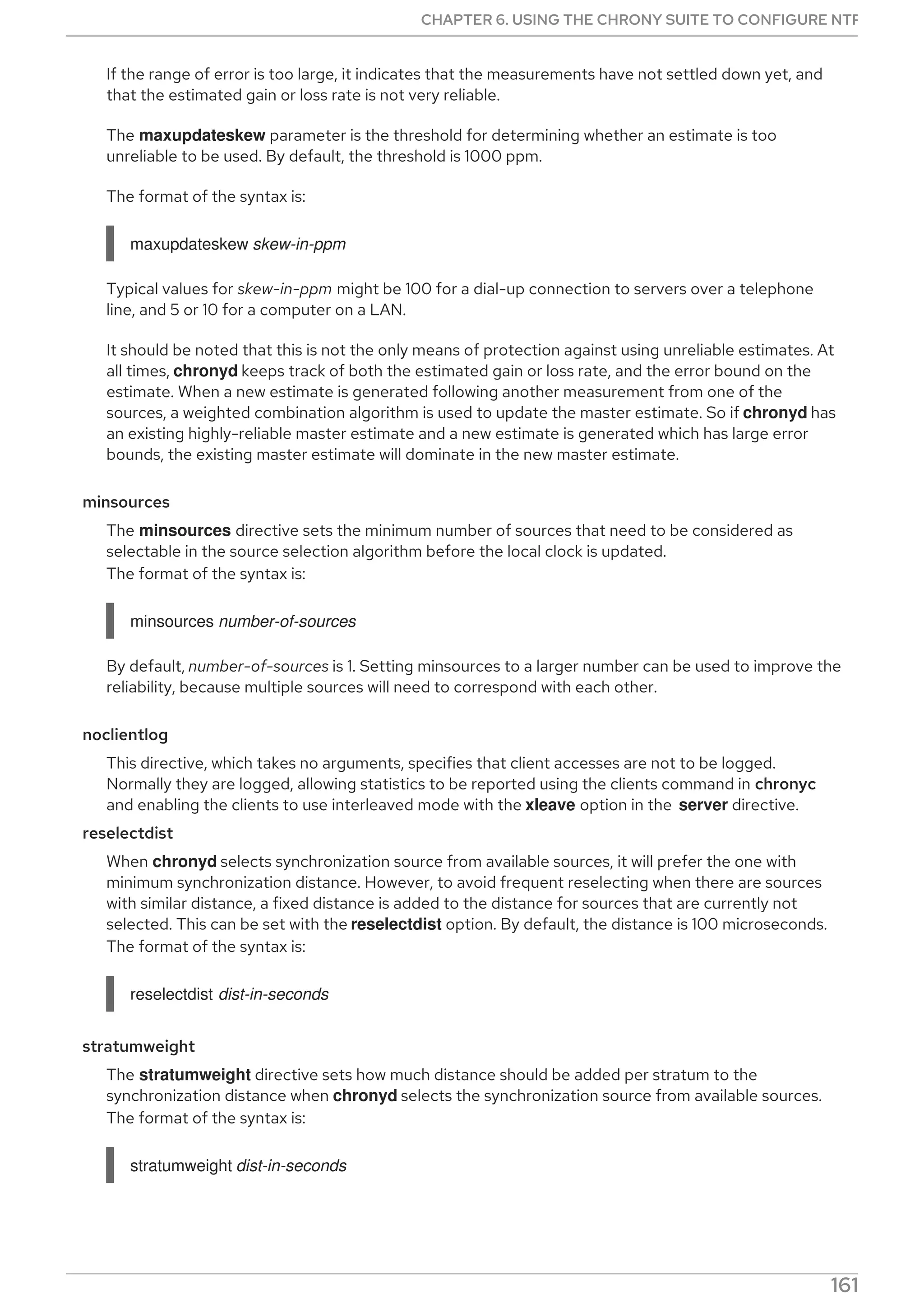 If the range of error is too large, it indicates that the measurements have not settled down yet, and
that the estimated gain or loss rate is not very reliable.
The maxupdateskew parameter is the threshold for determining whether an estimate is too
unreliable to be used. By default, the threshold is 1000 ppm.
The format of the syntax is:
maxupdateskew skew-in-ppm
Typical values for skew-in-ppm might be 100 for a dial-up connection to servers over a telephone
line, and 5 or 10 for a computer on a LAN.
It should be noted that this is not the only means of protection against using unreliable estimates. At
all times, chronyd keeps track of both the estimated gain or loss rate, and the error bound on the
estimate. When a new estimate is generated following another measurement from one of the
sources, a weighted combination algorithm is used to update the master estimate. So if chronyd has
an existing highly-reliable master estimate and a new estimate is generated which has large error
bounds, the existing master estimate will dominate in the new master estimate.
minsources
The minsources directive sets the minimum number of sources that need to be considered as
selectable in the source selection algorithm before the local clock is updated.
The format of the syntax is:
minsources number-of-sources
By default, number-of-sources is 1. Setting minsources to a larger number can be used to improve the
reliability, because multiple sources will need to correspond with each other.
noclientlog
This directive, which takes no arguments, specifies that client accesses are not to be logged.
Normally they are logged, allowing statistics to be reported using the clients command in chronyc
and enabling the clients to use interleaved mode with the xleave option in the server directive.
reselectdist
When chronyd selects synchronization source from available sources, it will prefer the one with
minimum synchronization distance. However, to avoid frequent reselecting when there are sources
with similar distance, a fixed distance is added to the distance for sources that are currently not
selected. This can be set with the reselectdist option. By default, the distance is 100 microseconds.
The format of the syntax is:
reselectdist dist-in-seconds
stratumweight
The stratumweight directive sets how much distance should be added per stratum to the
synchronization distance when chronyd selects the synchronization source from available sources.
The format of the syntax is:
stratumweight dist-in-seconds
By default, dist-in-seconds is 1 millisecond. This means that sources with lower stratum are usually
CHAPTER 6. USING THE CHRONY SUITE TO CONFIGURE NTP
161
 