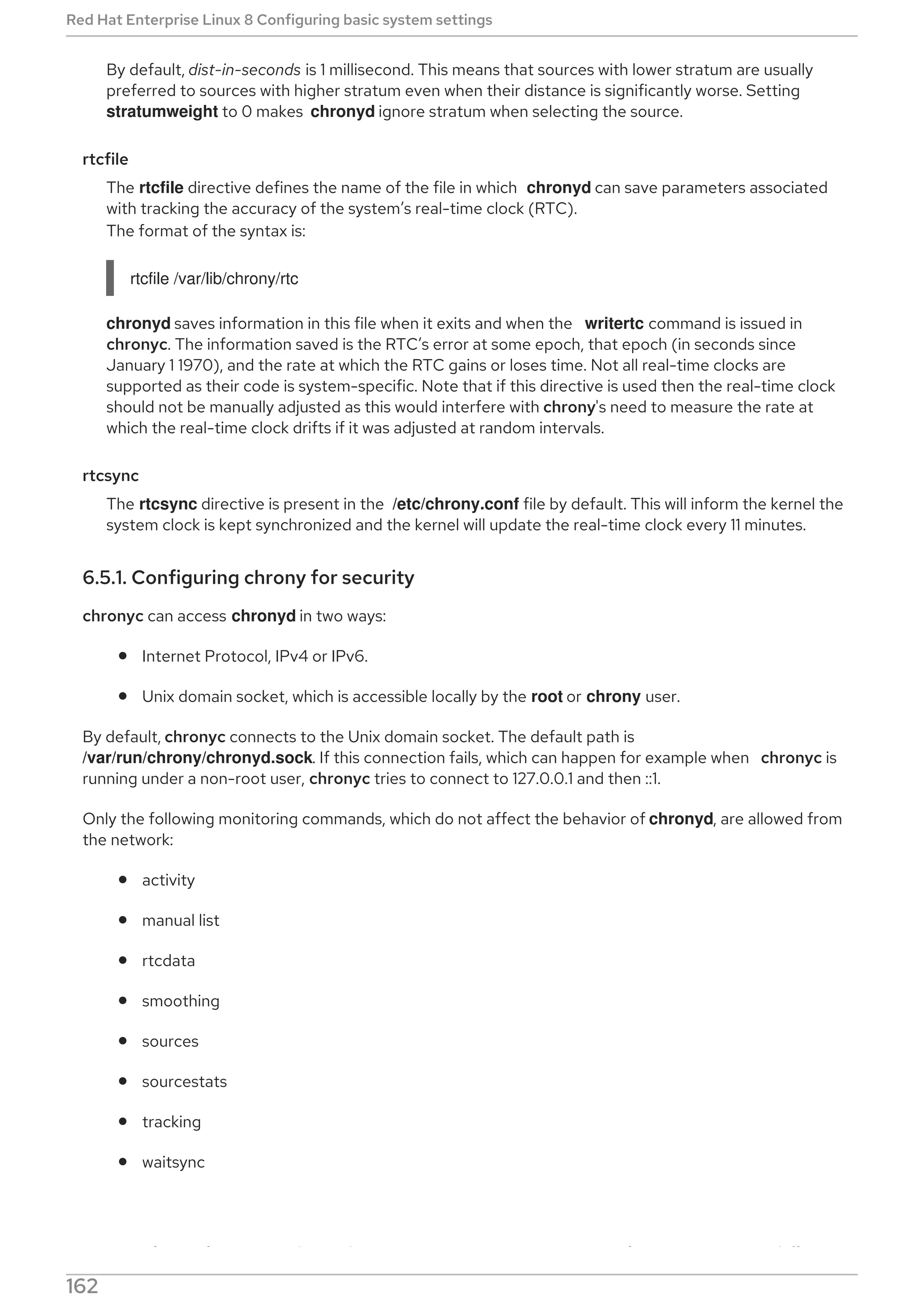 By default, dist-in-seconds is 1 millisecond. This means that sources with lower stratum are usually
preferred to sources with higher stratum even when their distance is significantly worse. Setting
stratumweight to 0 makes chronyd ignore stratum when selecting the source.
rtcfile
The rtcfile directive defines the name of the file in which chronyd can save parameters associated
with tracking the accuracy of the system’s real-time clock (RTC).
The format of the syntax is:
rtcfile /var/lib/chrony/rtc
chronyd saves information in this file when it exits and when the writertc command is issued in
chronyc. The information saved is the RTC’s error at some epoch, that epoch (in seconds since
January 1 1970), and the rate at which the RTC gains or loses time. Not all real-time clocks are
supported as their code is system-specific. Note that if this directive is used then the real-time clock
should not be manually adjusted as this would interfere with chrony's need to measure the rate at
which the real-time clock drifts if it was adjusted at random intervals.
rtcsync
The rtcsync directive is present in the /etc/chrony.conf file by default. This will inform the kernel the
system clock is kept synchronized and the kernel will update the real-time clock every 11 minutes.
6.5.1. Configuring chrony for security
chronyc can access chronyd in two ways:
Internet Protocol, IPv4 or IPv6.
Unix domain socket, which is accessible locally by the root or chrony user.
By default, chronyc connects to the Unix domain socket. The default path is
/var/run/chrony/chronyd.sock. If this connection fails, which can happen for example when chronyc is
running under a non-root user, chronyc tries to connect to 127.0.0.1 and then ::1.
Only the following monitoring commands, which do not affect the behavior of chronyd, are allowed from
the network:
activity
manual list
rtcdata
smoothing
sources
sourcestats
tracking
waitsync
The set of hosts from which chronyd accepts these commands can be configured with the cmdallow
Red Hat Enterprise Linux 8 Configuring basic system settings
162
 