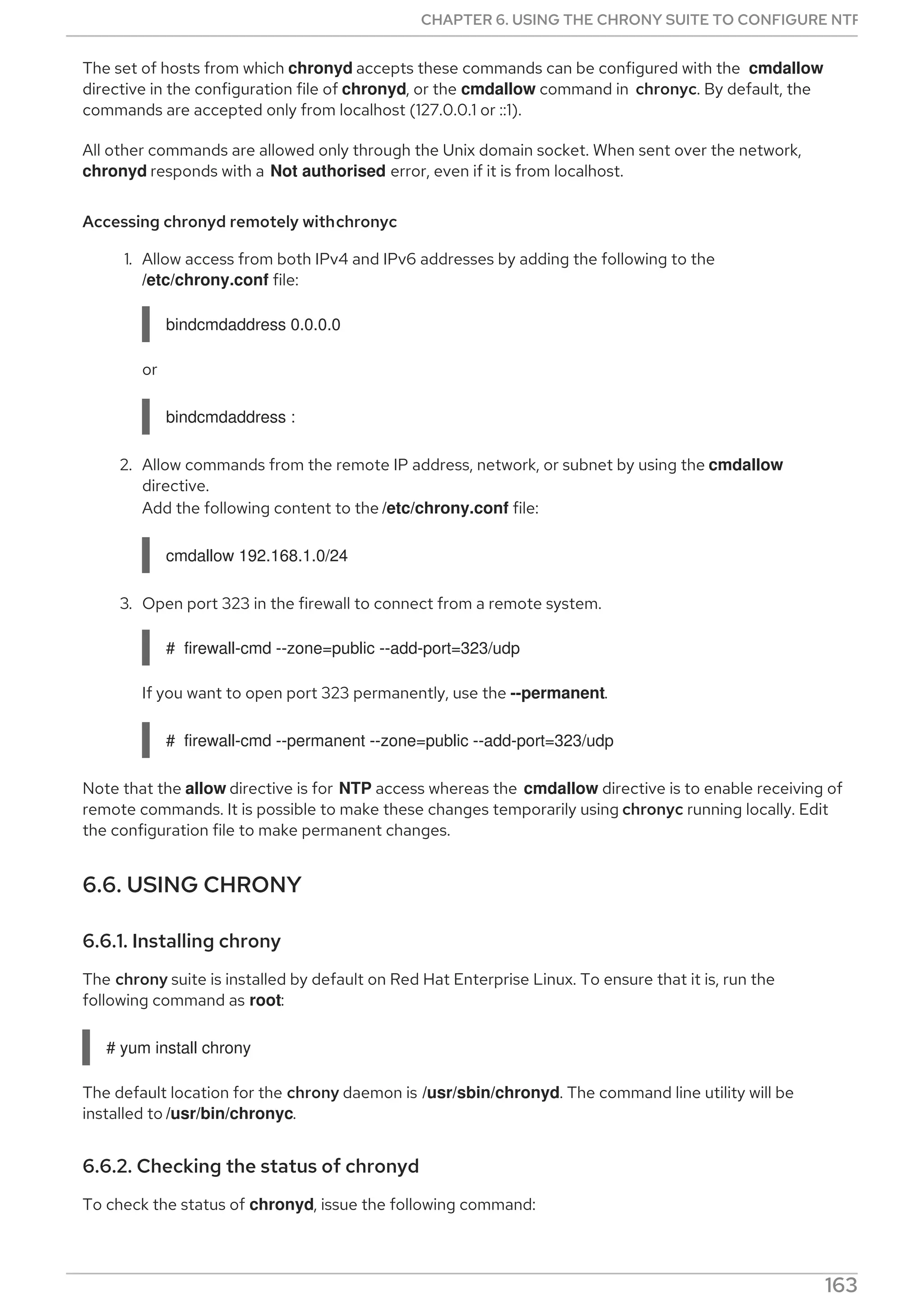 The set of hosts from which chronyd accepts these commands can be configured with the cmdallow
directive in the configuration file of chronyd, or the cmdallow command in chronyc. By default, the
commands are accepted only from localhost (127.0.0.1 or ::1).
All other commands are allowed only through the Unix domain socket. When sent over the network,
chronyd responds with a Not authorised error, even if it is from localhost.
Accessing chronyd remotely withchronyc
1. Allow access from both IPv4 and IPv6 addresses by adding the following to the
/etc/chrony.conf file:
bindcmdaddress 0.0.0.0
or
bindcmdaddress :
2. Allow commands from the remote IP address, network, or subnet by using the cmdallow
directive.
Add the following content to the /etc/chrony.conf file:
cmdallow 192.168.1.0/24
3. Open port 323 in the firewall to connect from a remote system.
# firewall-cmd --zone=public --add-port=323/udp
If you want to open port 323 permanently, use the --permanent.
# firewall-cmd --permanent --zone=public --add-port=323/udp
Note that the allow directive is for NTP access whereas the cmdallow directive is to enable receiving of
remote commands. It is possible to make these changes temporarily using chronyc running locally. Edit
the configuration file to make permanent changes.
6.6. USING CHRONY
6.6.1. Installing chrony
The chrony suite is installed by default on Red Hat Enterprise Linux. To ensure that it is, run the
following command as root:
# yum install chrony
The default location for the chrony daemon is /usr/sbin/chronyd. The command line utility will be
installed to /usr/bin/chronyc.
6.6.2. Checking the status of chronyd
To check the status of chronyd, issue the following command:
CHAPTER 6. USING THE CHRONY SUITE TO CONFIGURE NTP
163
 