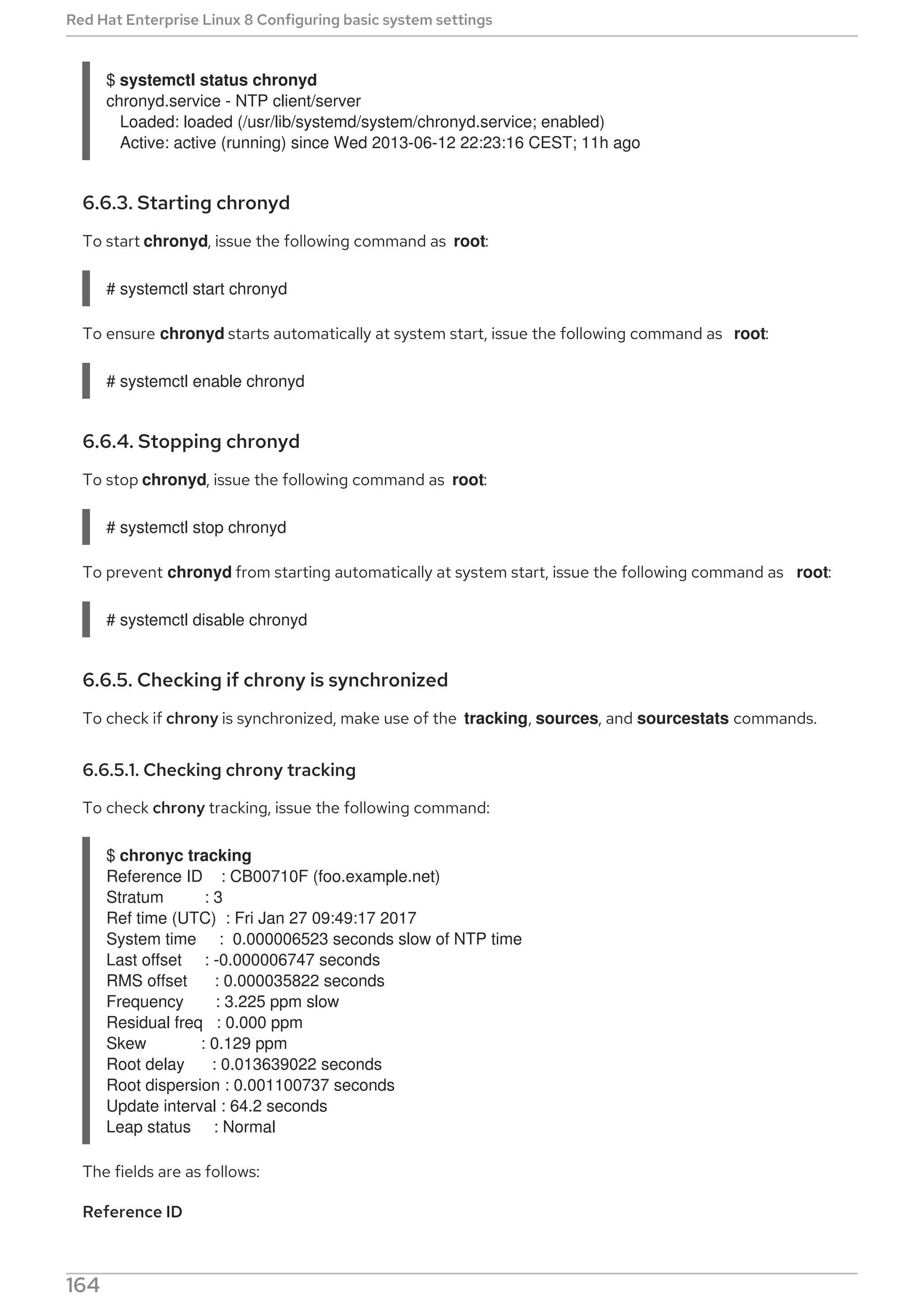 $ systemctl status chronyd
chronyd.service - NTP client/server
Loaded: loaded (/usr/lib/systemd/system/chronyd.service; enabled)
Active: active (running) since Wed 2013-06-12 22:23:16 CEST; 11h ago
6.6.3. Starting chronyd
To start chronyd, issue the following command as root:
# systemctl start chronyd
To ensure chronyd starts automatically at system start, issue the following command as root:
# systemctl enable chronyd
6.6.4. Stopping chronyd
To stop chronyd, issue the following command as root:
# systemctl stop chronyd
To prevent chronyd from starting automatically at system start, issue the following command as root:
# systemctl disable chronyd
6.6.5. Checking if chrony is synchronized
To check if chrony is synchronized, make use of the tracking, sources, and sourcestats commands.
6.6.5.1. Checking chrony tracking
To check chrony tracking, issue the following command:
$ chronyc tracking
Reference ID : CB00710F (foo.example.net)
Stratum : 3
Ref time (UTC) : Fri Jan 27 09:49:17 2017
System time : 0.000006523 seconds slow of NTP time
Last offset : -0.000006747 seconds
RMS offset : 0.000035822 seconds
Frequency : 3.225 ppm slow
Residual freq : 0.000 ppm
Skew : 0.129 ppm
Root delay : 0.013639022 seconds
Root dispersion : 0.001100737 seconds
Update interval : 64.2 seconds
Leap status : Normal
The fields are as follows:
Reference ID
This is the reference ID and name (or IP address) if available, of the server to which the computer is
Red Hat Enterprise Linux 8 Configuring basic system settings
164
 