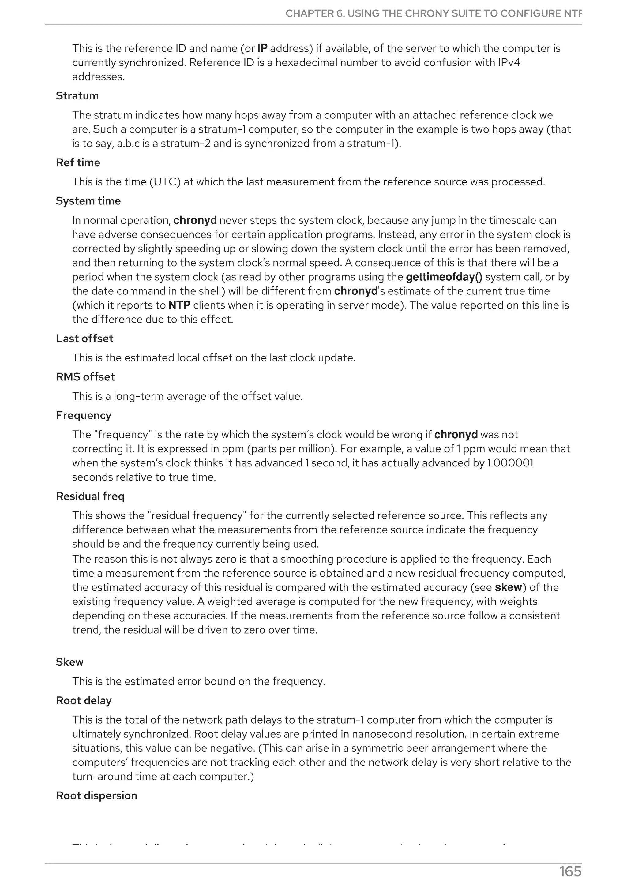 This is the reference ID and name (or IP address) if available, of the server to which the computer is
currently synchronized. Reference ID is a hexadecimal number to avoid confusion with IPv4
addresses.
Stratum
The stratum indicates how many hops away from a computer with an attached reference clock we
are. Such a computer is a stratum-1 computer, so the computer in the example is two hops away (that
is to say, a.b.c is a stratum-2 and is synchronized from a stratum-1).
Ref time
This is the time (UTC) at which the last measurement from the reference source was processed.
System time
In normal operation, chronyd never steps the system clock, because any jump in the timescale can
have adverse consequences for certain application programs. Instead, any error in the system clock is
corrected by slightly speeding up or slowing down the system clock until the error has been removed,
and then returning to the system clock’s normal speed. A consequence of this is that there will be a
period when the system clock (as read by other programs using the gettimeofday() system call, or by
the date command in the shell) will be different from chronyd's estimate of the current true time
(which it reports to NTP clients when it is operating in server mode). The value reported on this line is
the difference due to this effect.
Last offset
This is the estimated local offset on the last clock update.
RMS offset
This is a long-term average of the offset value.
Frequency
The "frequency" is the rate by which the system’s clock would be wrong if chronyd was not
correcting it. It is expressed in ppm (parts per million). For example, a value of 1 ppm would mean that
when the system’s clock thinks it has advanced 1 second, it has actually advanced by 1.000001
seconds relative to true time.
Residual freq
This shows the "residual frequency" for the currently selected reference source. This reflects any
difference between what the measurements from the reference source indicate the frequency
should be and the frequency currently being used.
The reason this is not always zero is that a smoothing procedure is applied to the frequency. Each
time a measurement from the reference source is obtained and a new residual frequency computed,
the estimated accuracy of this residual is compared with the estimated accuracy (see skew) of the
existing frequency value. A weighted average is computed for the new frequency, with weights
depending on these accuracies. If the measurements from the reference source follow a consistent
trend, the residual will be driven to zero over time.
Skew
This is the estimated error bound on the frequency.
Root delay
This is the total of the network path delays to the stratum-1 computer from which the computer is
ultimately synchronized. Root delay values are printed in nanosecond resolution. In certain extreme
situations, this value can be negative. (This can arise in a symmetric peer arrangement where the
computers’ frequencies are not tracking each other and the network delay is very short relative to the
turn-around time at each computer.)
Root dispersion
This is the total dispersion accumulated through all the computers back to the stratum-1 computer
CHAPTER 6. USING THE CHRONY SUITE TO CONFIGURE NTP
165
 