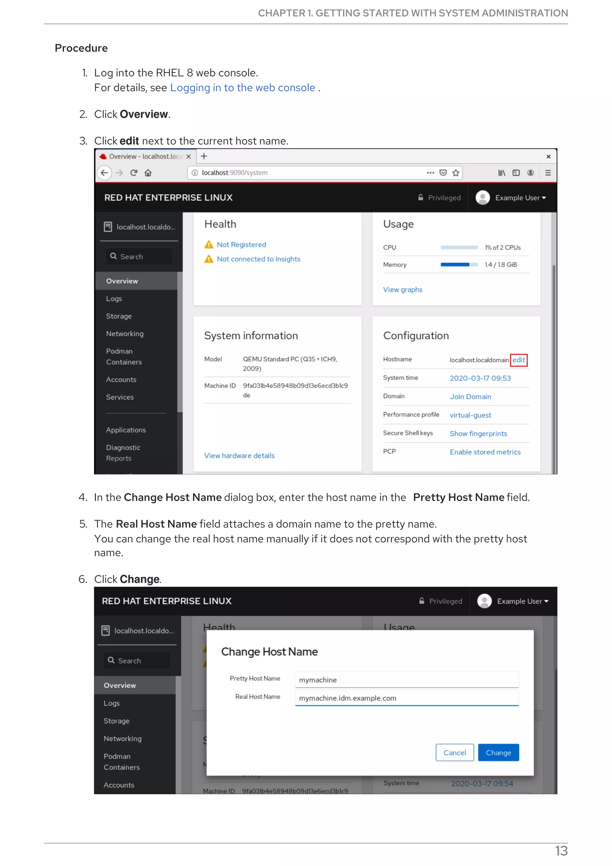 Procedure
1. Log into the RHEL 8 web console.
For details, see Logging in to the web console .
2. Click Overview.
3. Click edit next to the current host name.
4. In the Change Host Name dialog box, enter the host name in the Pretty Host Name field.
5. The Real Host Name field attaches a domain name to the pretty name.
You can change the real host name manually if it does not correspond with the pretty host
name.
6. Click Change.
CHAPTER 1. GETTING STARTED WITH SYSTEM ADMINISTRATION
13
 