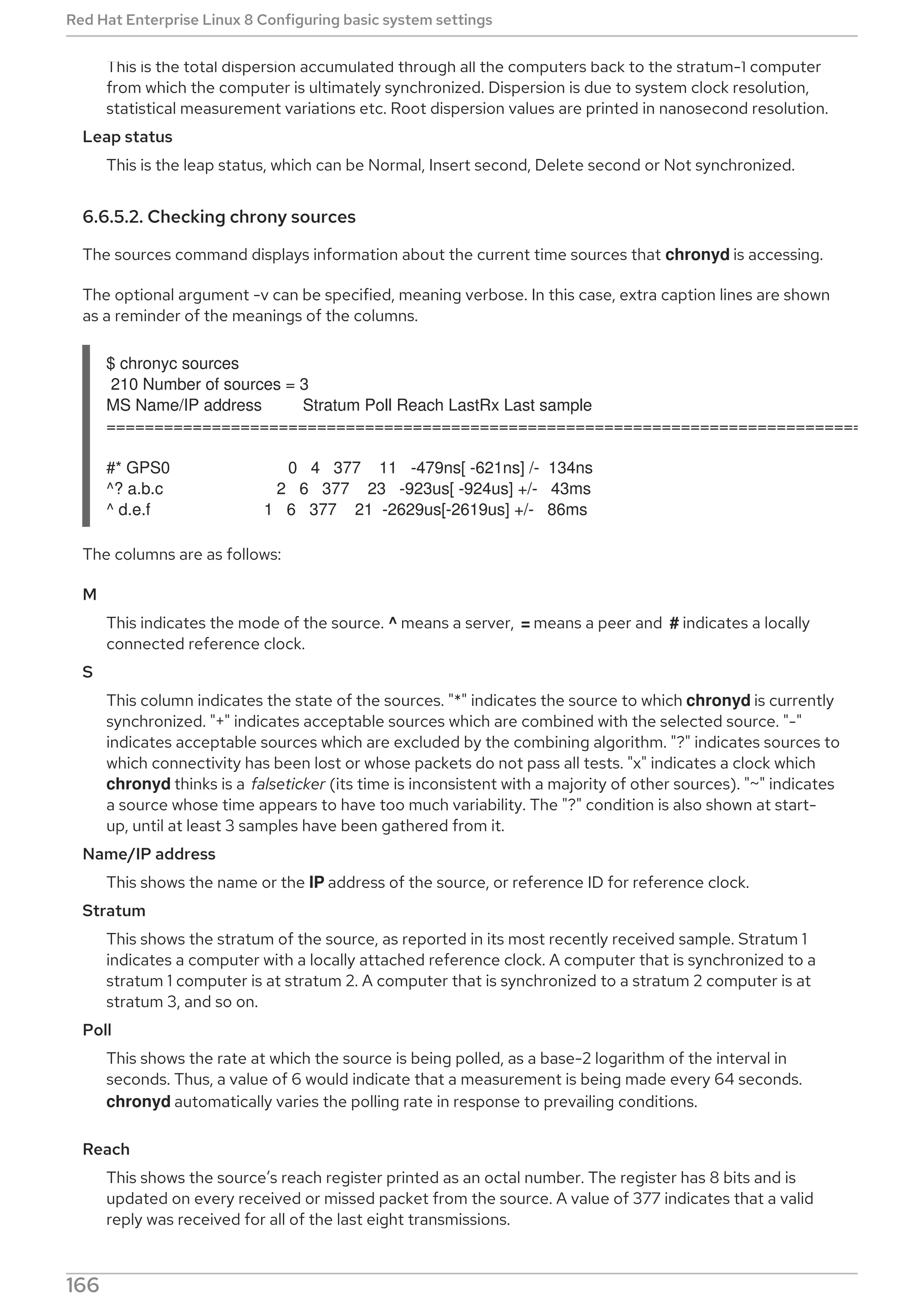 This is the total dispersion accumulated through all the computers back to the stratum-1 computer
from which the computer is ultimately synchronized. Dispersion is due to system clock resolution,
statistical measurement variations etc. Root dispersion values are printed in nanosecond resolution.
Leap status
This is the leap status, which can be Normal, Insert second, Delete second or Not synchronized.
6.6.5.2. Checking chrony sources
The sources command displays information about the current time sources that chronyd is accessing.
The optional argument -v can be specified, meaning verbose. In this case, extra caption lines are shown
as a reminder of the meanings of the columns.
$ chronyc sources
210 Number of sources = 3
MS Name/IP address Stratum Poll Reach LastRx Last sample
===============================================================================
#* GPS0 0 4 377 11 -479ns[ -621ns] /- 134ns
^? a.b.c 2 6 377 23 -923us[ -924us] +/- 43ms
^ d.e.f 1 6 377 21 -2629us[-2619us] +/- 86ms
The columns are as follows:
M
This indicates the mode of the source. ^ means a server, = means a peer and # indicates a locally
connected reference clock.
S
This column indicates the state of the sources. "*" indicates the source to which chronyd is currently
synchronized. "+" indicates acceptable sources which are combined with the selected source. "-"
indicates acceptable sources which are excluded by the combining algorithm. "?" indicates sources to
which connectivity has been lost or whose packets do not pass all tests. "x" indicates a clock which
chronyd thinks is a falseticker (its time is inconsistent with a majority of other sources). "~" indicates
a source whose time appears to have too much variability. The "?" condition is also shown at start-
up, until at least 3 samples have been gathered from it.
Name/IP address
This shows the name or the IP address of the source, or reference ID for reference clock.
Stratum
This shows the stratum of the source, as reported in its most recently received sample. Stratum 1
indicates a computer with a locally attached reference clock. A computer that is synchronized to a
stratum 1 computer is at stratum 2. A computer that is synchronized to a stratum 2 computer is at
stratum 3, and so on.
Poll
This shows the rate at which the source is being polled, as a base-2 logarithm of the interval in
seconds. Thus, a value of 6 would indicate that a measurement is being made every 64 seconds.
chronyd automatically varies the polling rate in response to prevailing conditions.
Reach
This shows the source’s reach register printed as an octal number. The register has 8 bits and is
updated on every received or missed packet from the source. A value of 377 indicates that a valid
reply was received for all of the last eight transmissions.
Red Hat Enterprise Linux 8 Configuring basic system settings
166
 