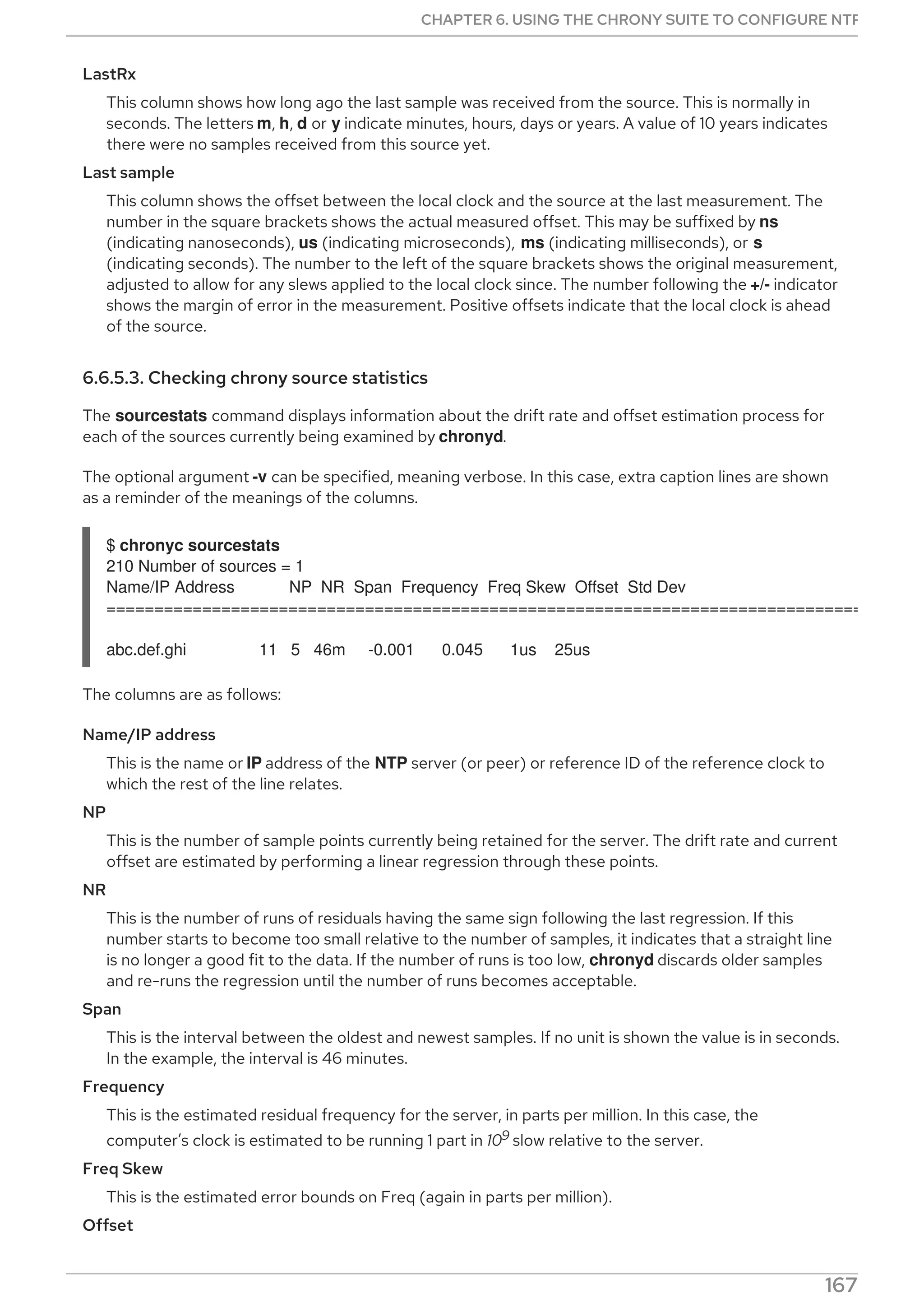 LastRx
This column shows how long ago the last sample was received from the source. This is normally in
seconds. The letters m, h, d or y indicate minutes, hours, days or years. A value of 10 years indicates
there were no samples received from this source yet.
Last sample
This column shows the offset between the local clock and the source at the last measurement. The
number in the square brackets shows the actual measured offset. This may be suffixed by ns
(indicating nanoseconds), us (indicating microseconds), ms (indicating milliseconds), or s
(indicating seconds). The number to the left of the square brackets shows the original measurement,
adjusted to allow for any slews applied to the local clock since. The number following the +/- indicator
shows the margin of error in the measurement. Positive offsets indicate that the local clock is ahead
of the source.
6.6.5.3. Checking chrony source statistics
The sourcestats command displays information about the drift rate and offset estimation process for
each of the sources currently being examined by chronyd.
The optional argument -v can be specified, meaning verbose. In this case, extra caption lines are shown
as a reminder of the meanings of the columns.
$ chronyc sourcestats
210 Number of sources = 1
Name/IP Address NP NR Span Frequency Freq Skew Offset Std Dev
===============================================================================
abc.def.ghi 11 5 46m -0.001 0.045 1us 25us
The columns are as follows:
Name/IP address
This is the name or IP address of the NTP server (or peer) or reference ID of the reference clock to
which the rest of the line relates.
NP
This is the number of sample points currently being retained for the server. The drift rate and current
offset are estimated by performing a linear regression through these points.
NR
This is the number of runs of residuals having the same sign following the last regression. If this
number starts to become too small relative to the number of samples, it indicates that a straight line
is no longer a good fit to the data. If the number of runs is too low, chronyd discards older samples
and re-runs the regression until the number of runs becomes acceptable.
Span
This is the interval between the oldest and newest samples. If no unit is shown the value is in seconds.
In the example, the interval is 46 minutes.
Frequency
This is the estimated residual frequency for the server, in parts per million. In this case, the
computer’s clock is estimated to be running 1 part in 109 slow relative to the server.
Freq Skew
This is the estimated error bounds on Freq (again in parts per million).
Offset
CHAPTER 6. USING THE CHRONY SUITE TO CONFIGURE NTP
167
 