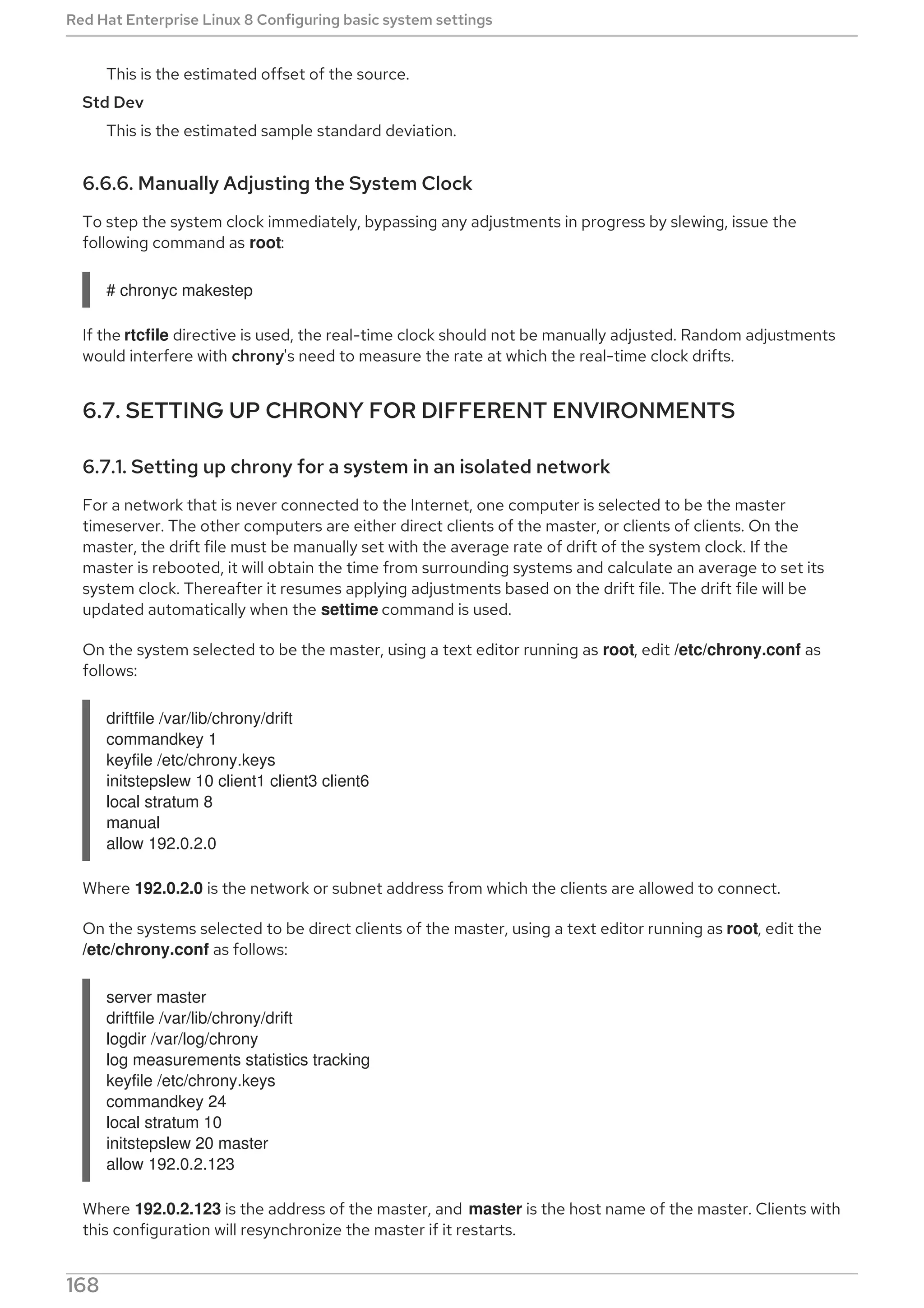 This is the estimated offset of the source.
Std Dev
This is the estimated sample standard deviation.
6.6.6. Manually Adjusting the System Clock
To step the system clock immediately, bypassing any adjustments in progress by slewing, issue the
following command as root:
# chronyc makestep
If the rtcfile directive is used, the real-time clock should not be manually adjusted. Random adjustments
would interfere with chrony's need to measure the rate at which the real-time clock drifts.
6.7. SETTING UP CHRONY FOR DIFFERENT ENVIRONMENTS
6.7.1. Setting up chrony for a system in an isolated network
For a network that is never connected to the Internet, one computer is selected to be the master
timeserver. The other computers are either direct clients of the master, or clients of clients. On the
master, the drift file must be manually set with the average rate of drift of the system clock. If the
master is rebooted, it will obtain the time from surrounding systems and calculate an average to set its
system clock. Thereafter it resumes applying adjustments based on the drift file. The drift file will be
updated automatically when the settime command is used.
On the system selected to be the master, using a text editor running as root, edit /etc/chrony.conf as
follows:
driftfile /var/lib/chrony/drift
commandkey 1
keyfile /etc/chrony.keys
initstepslew 10 client1 client3 client6
local stratum 8
manual
allow 192.0.2.0
Where 192.0.2.0 is the network or subnet address from which the clients are allowed to connect.
On the systems selected to be direct clients of the master, using a text editor running as root, edit the
/etc/chrony.conf as follows:
server master
driftfile /var/lib/chrony/drift
logdir /var/log/chrony
log measurements statistics tracking
keyfile /etc/chrony.keys
commandkey 24
local stratum 10
initstepslew 20 master
allow 192.0.2.123
Where 192.0.2.123 is the address of the master, and master is the host name of the master. Clients with
this configuration will resynchronize the master if it restarts.
Red Hat Enterprise Linux 8 Configuring basic system settings
168
 