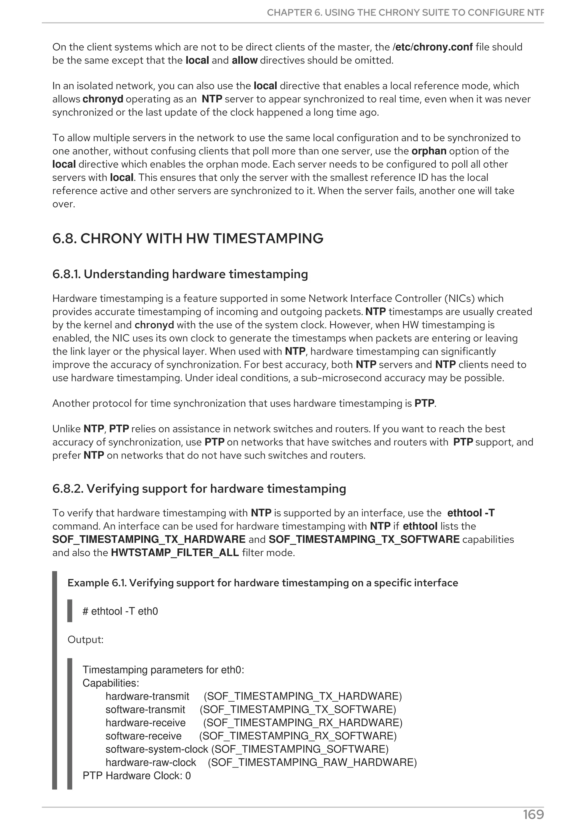On the client systems which are not to be direct clients of the master, the /etc/chrony.conf file should
be the same except that the local and allow directives should be omitted.
In an isolated network, you can also use the local directive that enables a local reference mode, which
allows chronyd operating as an NTP server to appear synchronized to real time, even when it was never
synchronized or the last update of the clock happened a long time ago.
To allow multiple servers in the network to use the same local configuration and to be synchronized to
one another, without confusing clients that poll more than one server, use the orphan option of the
local directive which enables the orphan mode. Each server needs to be configured to poll all other
servers with local. This ensures that only the server with the smallest reference ID has the local
reference active and other servers are synchronized to it. When the server fails, another one will take
over.
6.8. CHRONY WITH HW TIMESTAMPING
6.8.1. Understanding hardware timestamping
Hardware timestamping is a feature supported in some Network Interface Controller (NICs) which
provides accurate timestamping of incoming and outgoing packets. NTP timestamps are usually created
by the kernel and chronyd with the use of the system clock. However, when HW timestamping is
enabled, the NIC uses its own clock to generate the timestamps when packets are entering or leaving
the link layer or the physical layer. When used with NTP, hardware timestamping can significantly
improve the accuracy of synchronization. For best accuracy, both NTP servers and NTP clients need to
use hardware timestamping. Under ideal conditions, a sub-microsecond accuracy may be possible.
Another protocol for time synchronization that uses hardware timestamping is PTP.
Unlike NTP, PTP relies on assistance in network switches and routers. If you want to reach the best
accuracy of synchronization, use PTP on networks that have switches and routers with PTP support, and
prefer NTP on networks that do not have such switches and routers.
6.8.2. Verifying support for hardware timestamping
To verify that hardware timestamping with NTP is supported by an interface, use the ethtool -T
command. An interface can be used for hardware timestamping with NTP if ethtool lists the
SOF_TIMESTAMPING_TX_HARDWARE and SOF_TIMESTAMPING_TX_SOFTWARE capabilities
and also the HWTSTAMP_FILTER_ALL filter mode.
Example 6.1. Verifying support for hardware timestamping on a specific interface
# ethtool -T eth0
Output:
Timestamping parameters for eth0:
Capabilities:
hardware-transmit (SOF_TIMESTAMPING_TX_HARDWARE)
software-transmit (SOF_TIMESTAMPING_TX_SOFTWARE)
hardware-receive (SOF_TIMESTAMPING_RX_HARDWARE)
software-receive (SOF_TIMESTAMPING_RX_SOFTWARE)
software-system-clock (SOF_TIMESTAMPING_SOFTWARE)
hardware-raw-clock (SOF_TIMESTAMPING_RAW_HARDWARE)
PTP Hardware Clock: 0
CHAPTER 6. USING THE CHRONY SUITE TO CONFIGURE NTP
169
 
