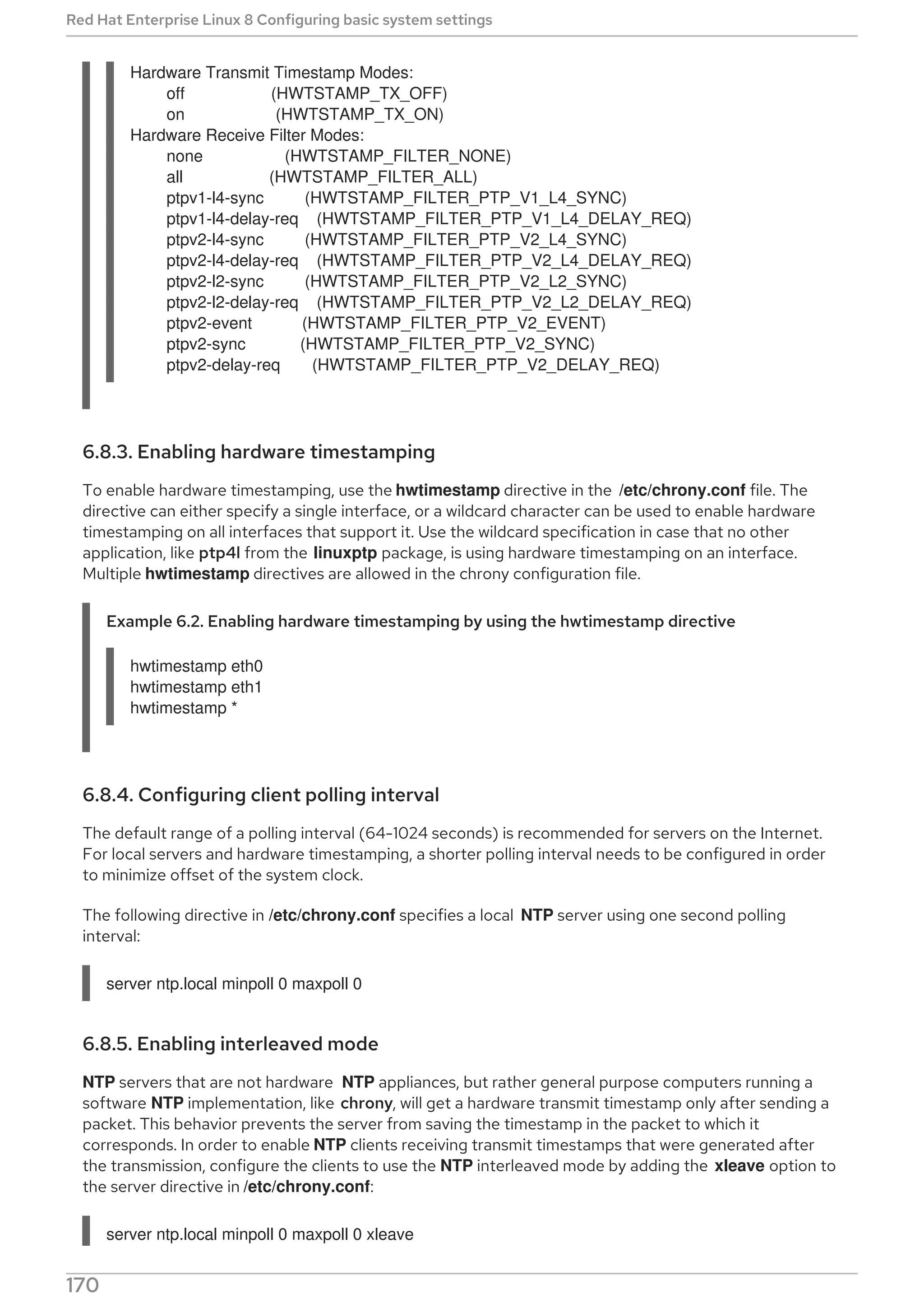 Hardware Transmit Timestamp Modes:
off (HWTSTAMP_TX_OFF)
on (HWTSTAMP_TX_ON)
Hardware Receive Filter Modes:
none (HWTSTAMP_FILTER_NONE)
all (HWTSTAMP_FILTER_ALL)
ptpv1-l4-sync (HWTSTAMP_FILTER_PTP_V1_L4_SYNC)
ptpv1-l4-delay-req (HWTSTAMP_FILTER_PTP_V1_L4_DELAY_REQ)
ptpv2-l4-sync (HWTSTAMP_FILTER_PTP_V2_L4_SYNC)
ptpv2-l4-delay-req (HWTSTAMP_FILTER_PTP_V2_L4_DELAY_REQ)
ptpv2-l2-sync (HWTSTAMP_FILTER_PTP_V2_L2_SYNC)
ptpv2-l2-delay-req (HWTSTAMP_FILTER_PTP_V2_L2_DELAY_REQ)
ptpv2-event (HWTSTAMP_FILTER_PTP_V2_EVENT)
ptpv2-sync (HWTSTAMP_FILTER_PTP_V2_SYNC)
ptpv2-delay-req (HWTSTAMP_FILTER_PTP_V2_DELAY_REQ)
6.8.3. Enabling hardware timestamping
To enable hardware timestamping, use the hwtimestamp directive in the /etc/chrony.conf file. The
directive can either specify a single interface, or a wildcard character can be used to enable hardware
timestamping on all interfaces that support it. Use the wildcard specification in case that no other
application, like ptp4l from the linuxptp package, is using hardware timestamping on an interface.
Multiple hwtimestamp directives are allowed in the chrony configuration file.
Example 6.2. Enabling hardware timestamping by using the hwtimestamp directive
hwtimestamp eth0
hwtimestamp eth1
hwtimestamp *
6.8.4. Configuring client polling interval
The default range of a polling interval (64-1024 seconds) is recommended for servers on the Internet.
For local servers and hardware timestamping, a shorter polling interval needs to be configured in order
to minimize offset of the system clock.
The following directive in /etc/chrony.conf specifies a local NTP server using one second polling
interval:
server ntp.local minpoll 0 maxpoll 0
6.8.5. Enabling interleaved mode
NTP servers that are not hardware NTP appliances, but rather general purpose computers running a
software NTP implementation, like chrony, will get a hardware transmit timestamp only after sending a
packet. This behavior prevents the server from saving the timestamp in the packet to which it
corresponds. In order to enable NTP clients receiving transmit timestamps that were generated after
the transmission, configure the clients to use the NTP interleaved mode by adding the xleave option to
the server directive in /etc/chrony.conf:
server ntp.local minpoll 0 maxpoll 0 xleave
Red Hat Enterprise Linux 8 Configuring basic system settings
170
 