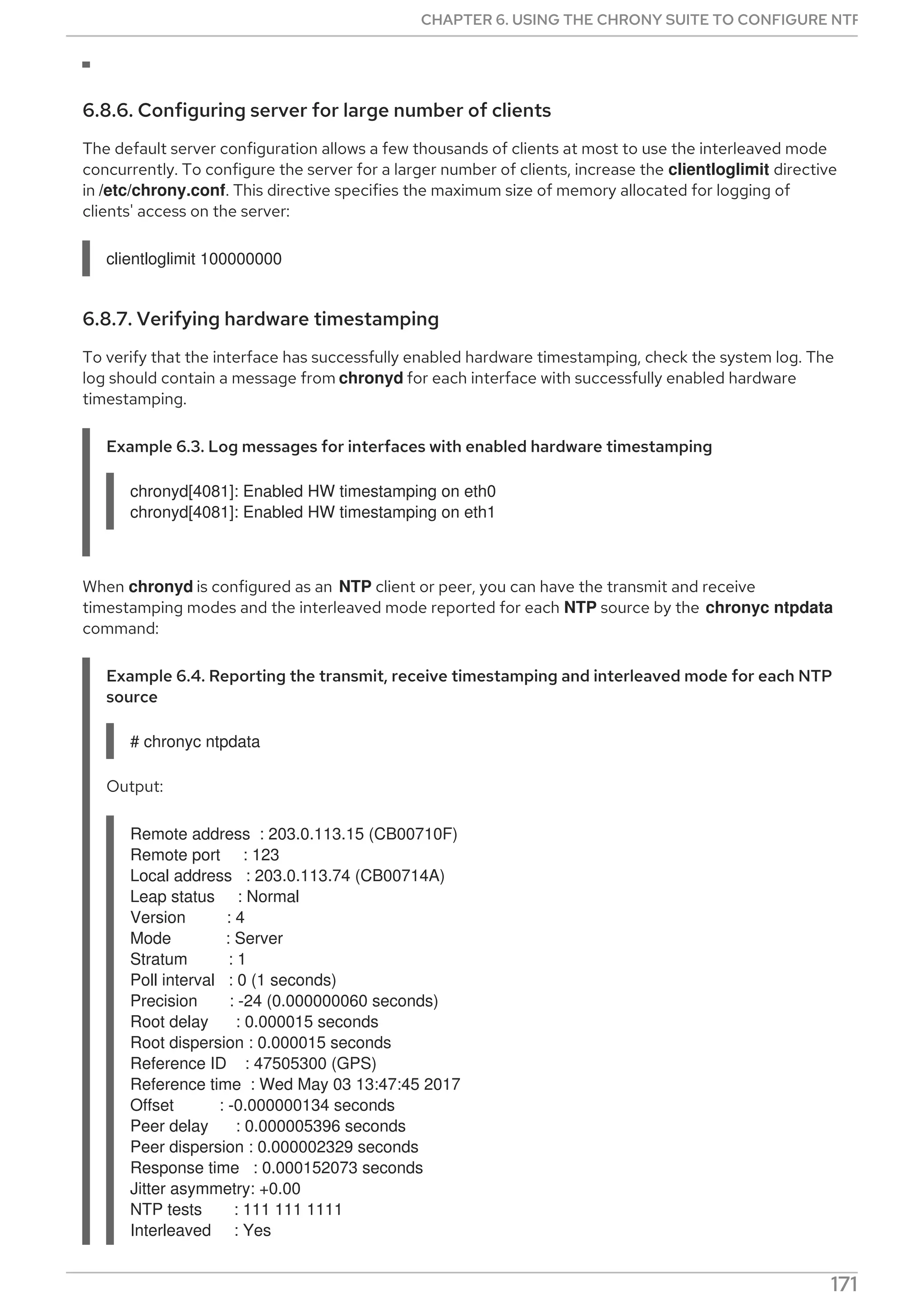 6.8.6. Configuring server for large number of clients
The default server configuration allows a few thousands of clients at most to use the interleaved mode
concurrently. To configure the server for a larger number of clients, increase the clientloglimit directive
in /etc/chrony.conf. This directive specifies the maximum size of memory allocated for logging of
clients' access on the server:
clientloglimit 100000000
6.8.7. Verifying hardware timestamping
To verify that the interface has successfully enabled hardware timestamping, check the system log. The
log should contain a message from chronyd for each interface with successfully enabled hardware
timestamping.
Example 6.3. Log messages for interfaces with enabled hardware timestamping
chronyd[4081]: Enabled HW timestamping on eth0
chronyd[4081]: Enabled HW timestamping on eth1
When chronyd is configured as an NTP client or peer, you can have the transmit and receive
timestamping modes and the interleaved mode reported for each NTP source by the chronyc ntpdata
command:
Example 6.4. Reporting the transmit, receive timestamping and interleaved mode for each NTP
source
# chronyc ntpdata
Output:
Remote address : 203.0.113.15 (CB00710F)
Remote port : 123
Local address : 203.0.113.74 (CB00714A)
Leap status : Normal
Version : 4
Mode : Server
Stratum : 1
Poll interval : 0 (1 seconds)
Precision : -24 (0.000000060 seconds)
Root delay : 0.000015 seconds
Root dispersion : 0.000015 seconds
Reference ID : 47505300 (GPS)
Reference time : Wed May 03 13:47:45 2017
Offset : -0.000000134 seconds
Peer delay : 0.000005396 seconds
Peer dispersion : 0.000002329 seconds
Response time : 0.000152073 seconds
Jitter asymmetry: +0.00
NTP tests : 111 111 1111
Interleaved : Yes
CHAPTER 6. USING THE CHRONY SUITE TO CONFIGURE NTP
171
 