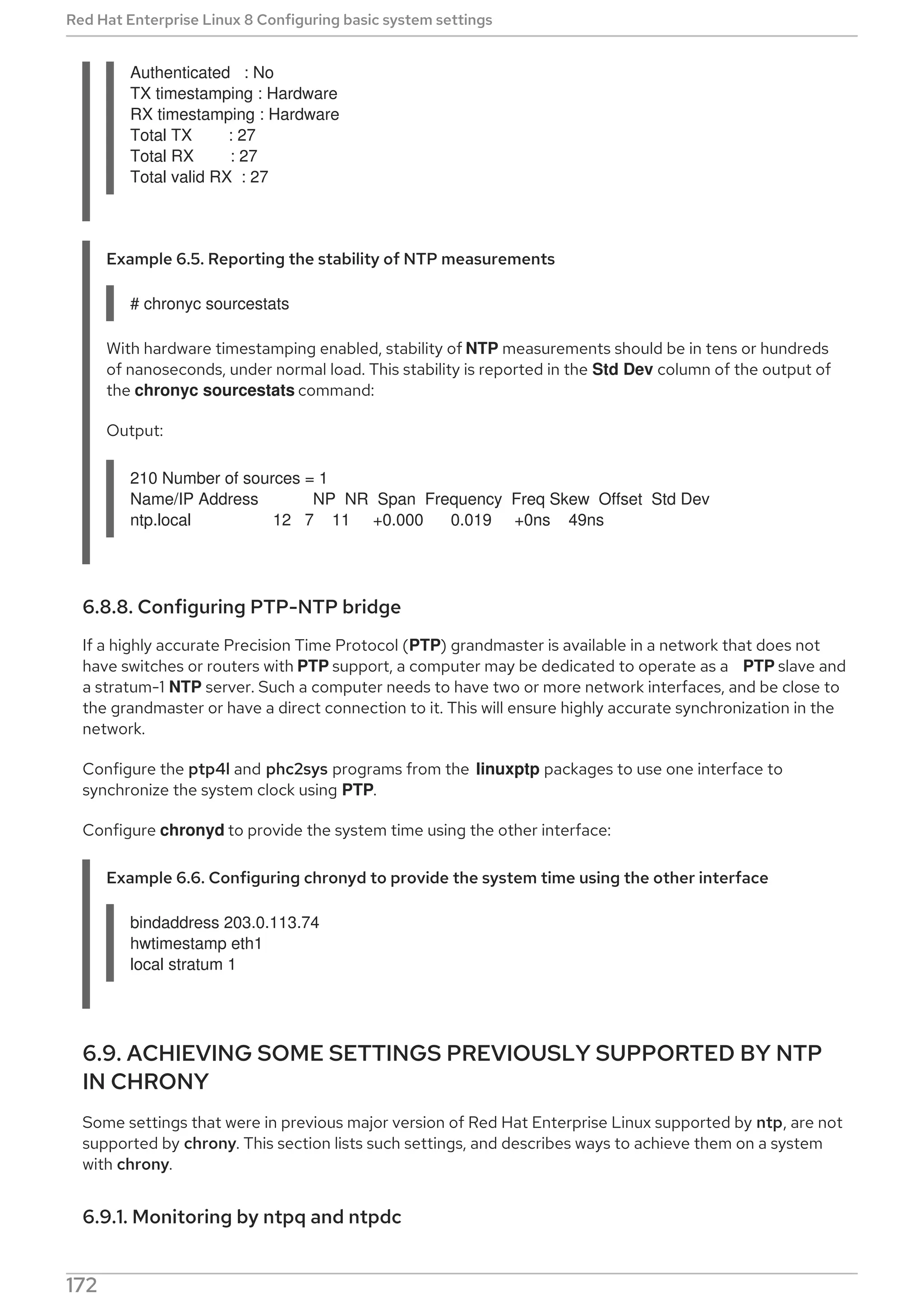 Authenticated : No
TX timestamping : Hardware
RX timestamping : Hardware
Total TX : 27
Total RX : 27
Total valid RX : 27
Example 6.5. Reporting the stability of NTP measurements
# chronyc sourcestats
With hardware timestamping enabled, stability of NTP measurements should be in tens or hundreds
of nanoseconds, under normal load. This stability is reported in the Std Dev column of the output of
the chronyc sourcestats command:
Output:
210 Number of sources = 1
Name/IP Address NP NR Span Frequency Freq Skew Offset Std Dev
ntp.local 12 7 11 +0.000 0.019 +0ns 49ns
6.8.8. Configuring PTP-NTP bridge
If a highly accurate Precision Time Protocol (PTP) grandmaster is available in a network that does not
have switches or routers with PTP support, a computer may be dedicated to operate as a PTP slave and
a stratum-1 NTP server. Such a computer needs to have two or more network interfaces, and be close to
the grandmaster or have a direct connection to it. This will ensure highly accurate synchronization in the
network.
Configure the ptp4l and phc2sys programs from the linuxptp packages to use one interface to
synchronize the system clock using PTP.
Configure chronyd to provide the system time using the other interface:
Example 6.6. Configuring chronyd to provide the system time using the other interface
bindaddress 203.0.113.74
hwtimestamp eth1
local stratum 1
6.9. ACHIEVING SOME SETTINGS PREVIOUSLY SUPPORTED BY NTP
IN CHRONY
Some settings that were in previous major version of Red Hat Enterprise Linux supported by ntp, are not
supported by chrony. This section lists such settings, and describes ways to achieve them on a system
with chrony.
6.9.1. Monitoring by ntpq and ntpdc
chronyd cannot be monitored by the ntpq and ntpdc utilities from the ntp distribution, because
Red Hat Enterprise Linux 8 Configuring basic system settings
172
 