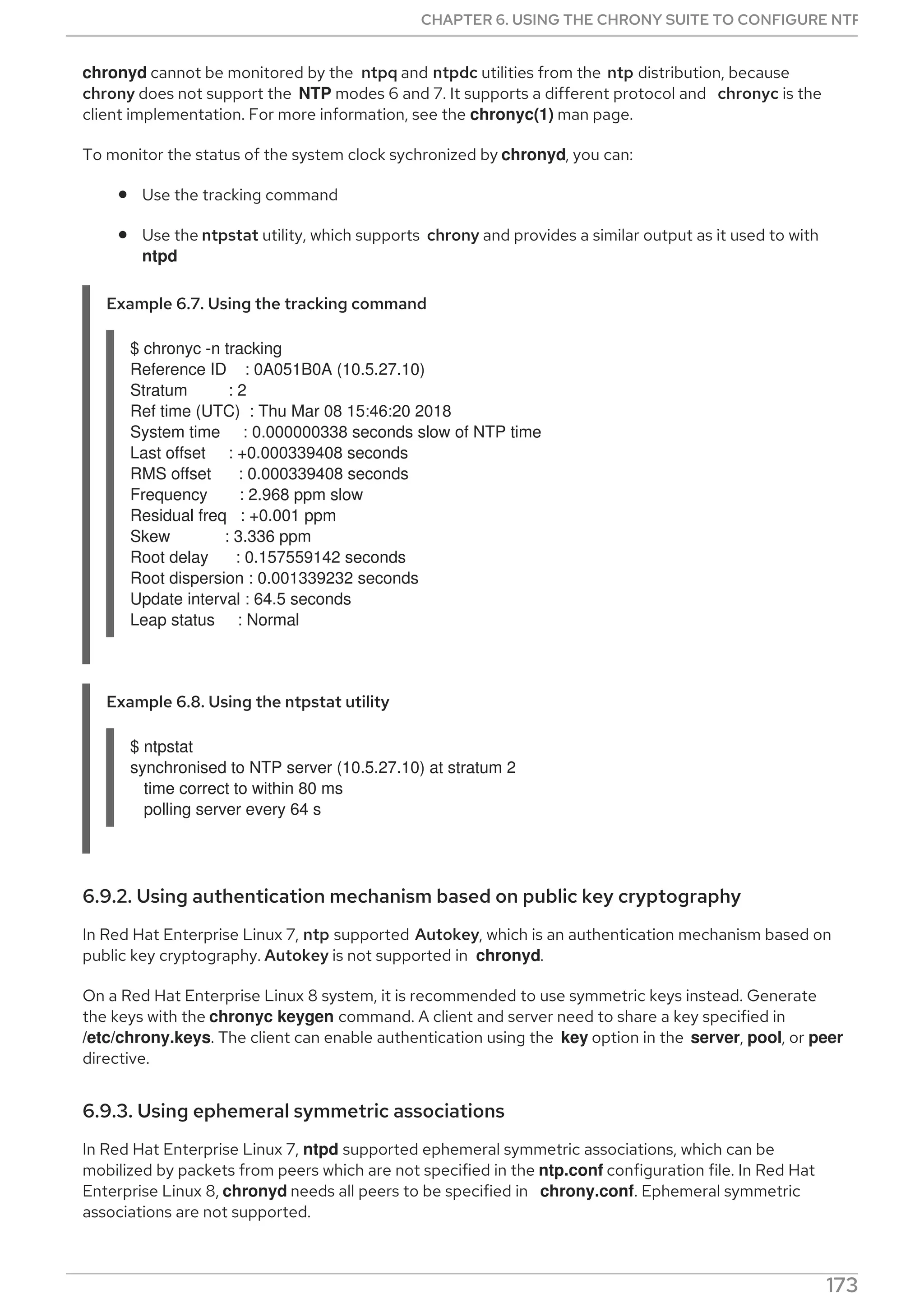 chronyd cannot be monitored by the ntpq and ntpdc utilities from the ntp distribution, because
chrony does not support the NTP modes 6 and 7. It supports a different protocol and chronyc is the
client implementation. For more information, see the chronyc(1) man page.
To monitor the status of the system clock sychronized by chronyd, you can:
Use the tracking command
Use the ntpstat utility, which supports chrony and provides a similar output as it used to with
ntpd
Example 6.7. Using the tracking command
$ chronyc -n tracking
Reference ID : 0A051B0A (10.5.27.10)
Stratum : 2
Ref time (UTC) : Thu Mar 08 15:46:20 2018
System time : 0.000000338 seconds slow of NTP time
Last offset : +0.000339408 seconds
RMS offset : 0.000339408 seconds
Frequency : 2.968 ppm slow
Residual freq : +0.001 ppm
Skew : 3.336 ppm
Root delay : 0.157559142 seconds
Root dispersion : 0.001339232 seconds
Update interval : 64.5 seconds
Leap status : Normal
Example 6.8. Using the ntpstat utility
$ ntpstat
synchronised to NTP server (10.5.27.10) at stratum 2
time correct to within 80 ms
polling server every 64 s
6.9.2. Using authentication mechanism based on public key cryptography
In Red Hat Enterprise Linux 7, ntp supported Autokey, which is an authentication mechanism based on
public key cryptography. Autokey is not supported in chronyd.
On a Red Hat Enterprise Linux 8 system, it is recommended to use symmetric keys instead. Generate
the keys with the chronyc keygen command. A client and server need to share a key specified in
/etc/chrony.keys. The client can enable authentication using the key option in the server, pool, or peer
directive.
6.9.3. Using ephemeral symmetric associations
In Red Hat Enterprise Linux 7, ntpd supported ephemeral symmetric associations, which can be
mobilized by packets from peers which are not specified in the ntp.conf configuration file. In Red Hat
Enterprise Linux 8, chronyd needs all peers to be specified in chrony.conf. Ephemeral symmetric
associations are not supported.
CHAPTER 6. USING THE CHRONY SUITE TO CONFIGURE NTP
173
 