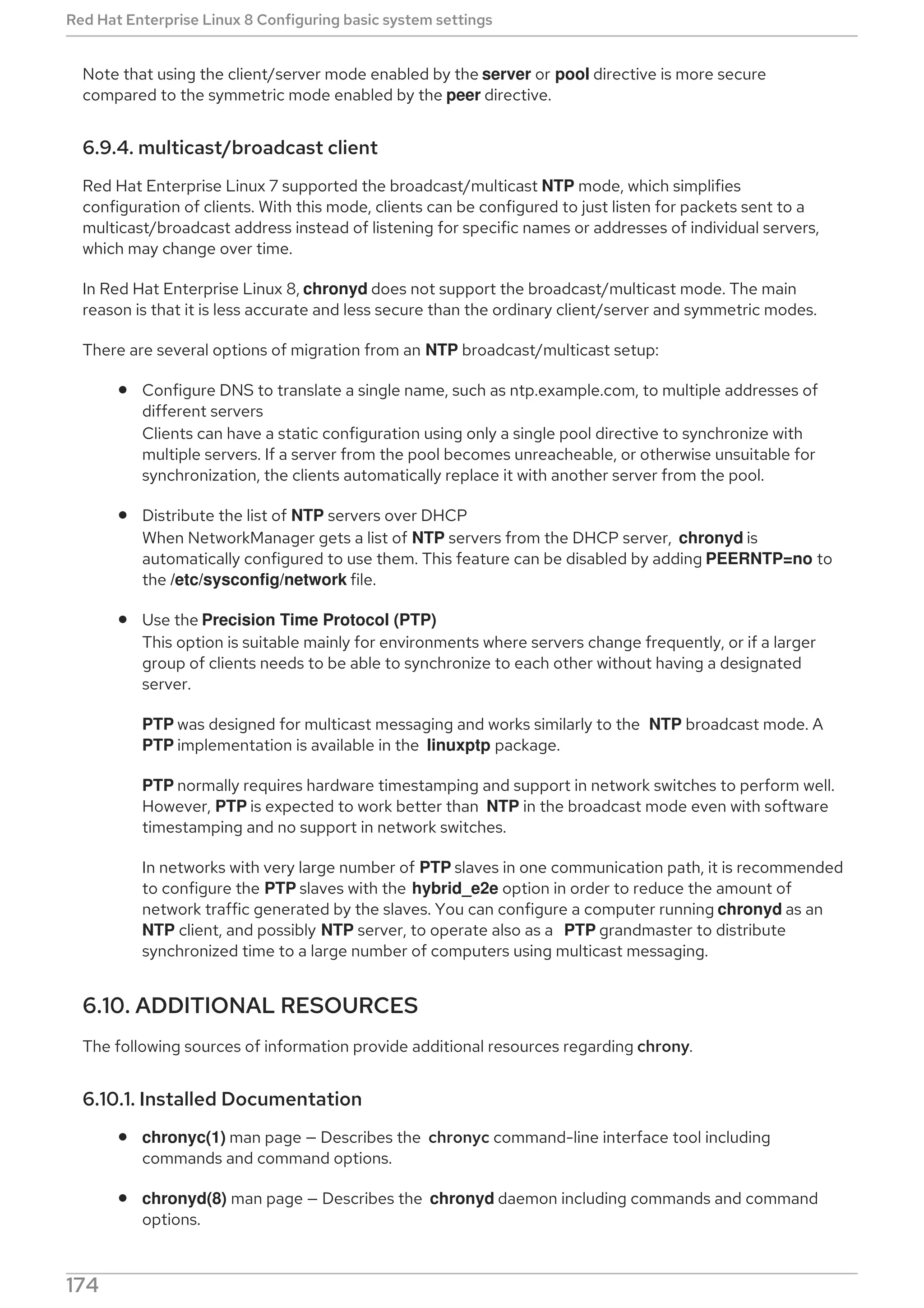Note that using the client/server mode enabled by the server or pool directive is more secure
compared to the symmetric mode enabled by the peer directive.
6.9.4. multicast/broadcast client
Red Hat Enterprise Linux 7 supported the broadcast/multicast NTP mode, which simplifies
configuration of clients. With this mode, clients can be configured to just listen for packets sent to a
multicast/broadcast address instead of listening for specific names or addresses of individual servers,
which may change over time.
In Red Hat Enterprise Linux 8, chronyd does not support the broadcast/multicast mode. The main
reason is that it is less accurate and less secure than the ordinary client/server and symmetric modes.
There are several options of migration from an NTP broadcast/multicast setup:
Configure DNS to translate a single name, such as ntp.example.com, to multiple addresses of
different servers
Clients can have a static configuration using only a single pool directive to synchronize with
multiple servers. If a server from the pool becomes unreacheable, or otherwise unsuitable for
synchronization, the clients automatically replace it with another server from the pool.
Distribute the list of NTP servers over DHCP
When NetworkManager gets a list of NTP servers from the DHCP server, chronyd is
automatically configured to use them. This feature can be disabled by adding PEERNTP=no to
the /etc/sysconfig/network file.
Use the Precision Time Protocol (PTP)
This option is suitable mainly for environments where servers change frequently, or if a larger
group of clients needs to be able to synchronize to each other without having a designated
server.
PTP was designed for multicast messaging and works similarly to the NTP broadcast mode. A
PTP implementation is available in the linuxptp package.
PTP normally requires hardware timestamping and support in network switches to perform well.
However, PTP is expected to work better than NTP in the broadcast mode even with software
timestamping and no support in network switches.
In networks with very large number of PTP slaves in one communication path, it is recommended
to configure the PTP slaves with the hybrid_e2e option in order to reduce the amount of
network traffic generated by the slaves. You can configure a computer running chronyd as an
NTP client, and possibly NTP server, to operate also as a PTP grandmaster to distribute
synchronized time to a large number of computers using multicast messaging.
6.10. ADDITIONAL RESOURCES
The following sources of information provide additional resources regarding chrony.
6.10.1. Installed Documentation
chronyc(1) man page — Describes the chronyc command-line interface tool including
commands and command options.
chronyd(8) man page — Describes the chronyd daemon including commands and command
options.
Red Hat Enterprise Linux 8 Configuring basic system settings
174
 