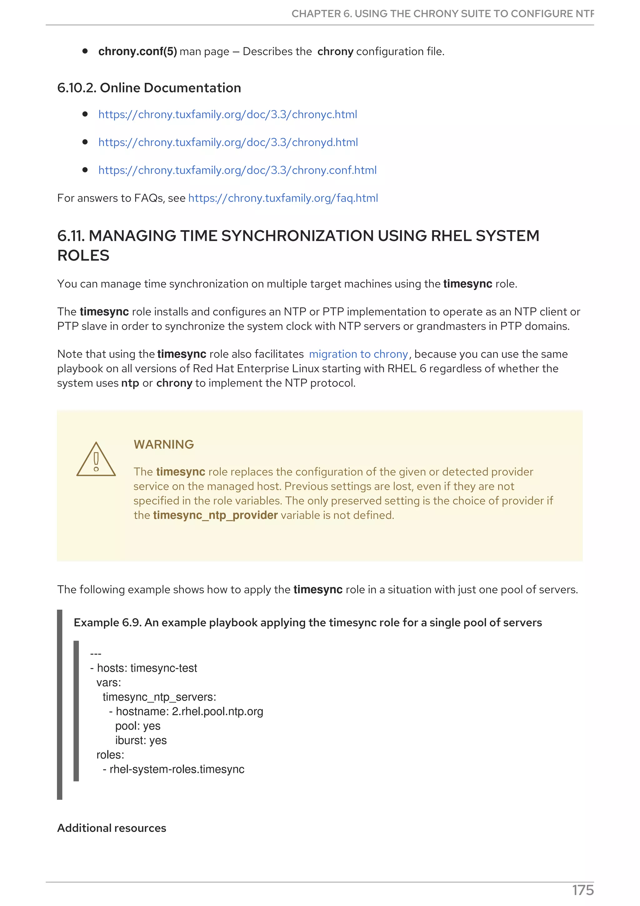 chrony.conf(5) man page — Describes the chrony configuration file.
6.10.2. Online Documentation
https://chrony.tuxfamily.org/doc/3.3/chronyc.html
https://chrony.tuxfamily.org/doc/3.3/chronyd.html
https://chrony.tuxfamily.org/doc/3.3/chrony.conf.html
For answers to FAQs, see https://chrony.tuxfamily.org/faq.html
6.11. MANAGING TIME SYNCHRONIZATION USING RHEL SYSTEM
ROLES
You can manage time synchronization on multiple target machines using the timesync role.
The timesync role installs and configures an NTP or PTP implementation to operate as an NTP client or
PTP slave in order to synchronize the system clock with NTP servers or grandmasters in PTP domains.
Note that using the timesync role also facilitates migration to chrony, because you can use the same
playbook on all versions of Red Hat Enterprise Linux starting with RHEL 6 regardless of whether the
system uses ntp or chrony to implement the NTP protocol.
WARNING
The timesync role replaces the configuration of the given or detected provider
service on the managed host. Previous settings are lost, even if they are not
specified in the role variables. The only preserved setting is the choice of provider if
the timesync_ntp_provider variable is not defined.
The following example shows how to apply the timesync role in a situation with just one pool of servers.
Example 6.9. An example playbook applying the timesync role for a single pool of servers
---
- hosts: timesync-test
vars:
timesync_ntp_servers:
- hostname: 2.rhel.pool.ntp.org
pool: yes
iburst: yes
roles:
- rhel-system-roles.timesync
Additional resources
For a detailed reference on timesync role variables, install the rhel-system-roles package, and

CHAPTER 6. USING THE CHRONY SUITE TO CONFIGURE NTP
175
 