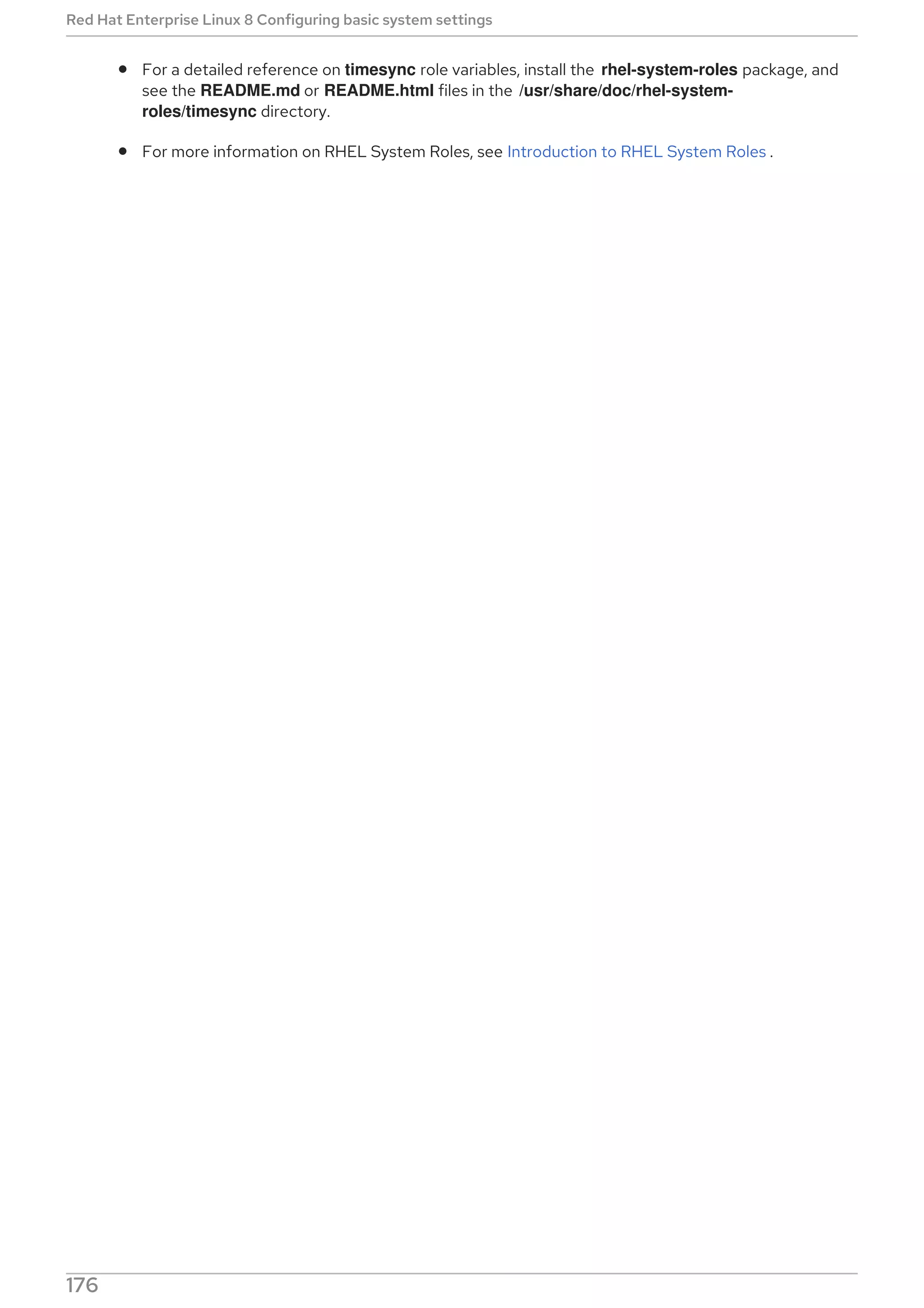 For a detailed reference on timesync role variables, install the rhel-system-roles package, and
see the README.md or README.html files in the /usr/share/doc/rhel-system-
roles/timesync directory.
For more information on RHEL System Roles, see Introduction to RHEL System Roles .
Red Hat Enterprise Linux 8 Configuring basic system settings
176
 
