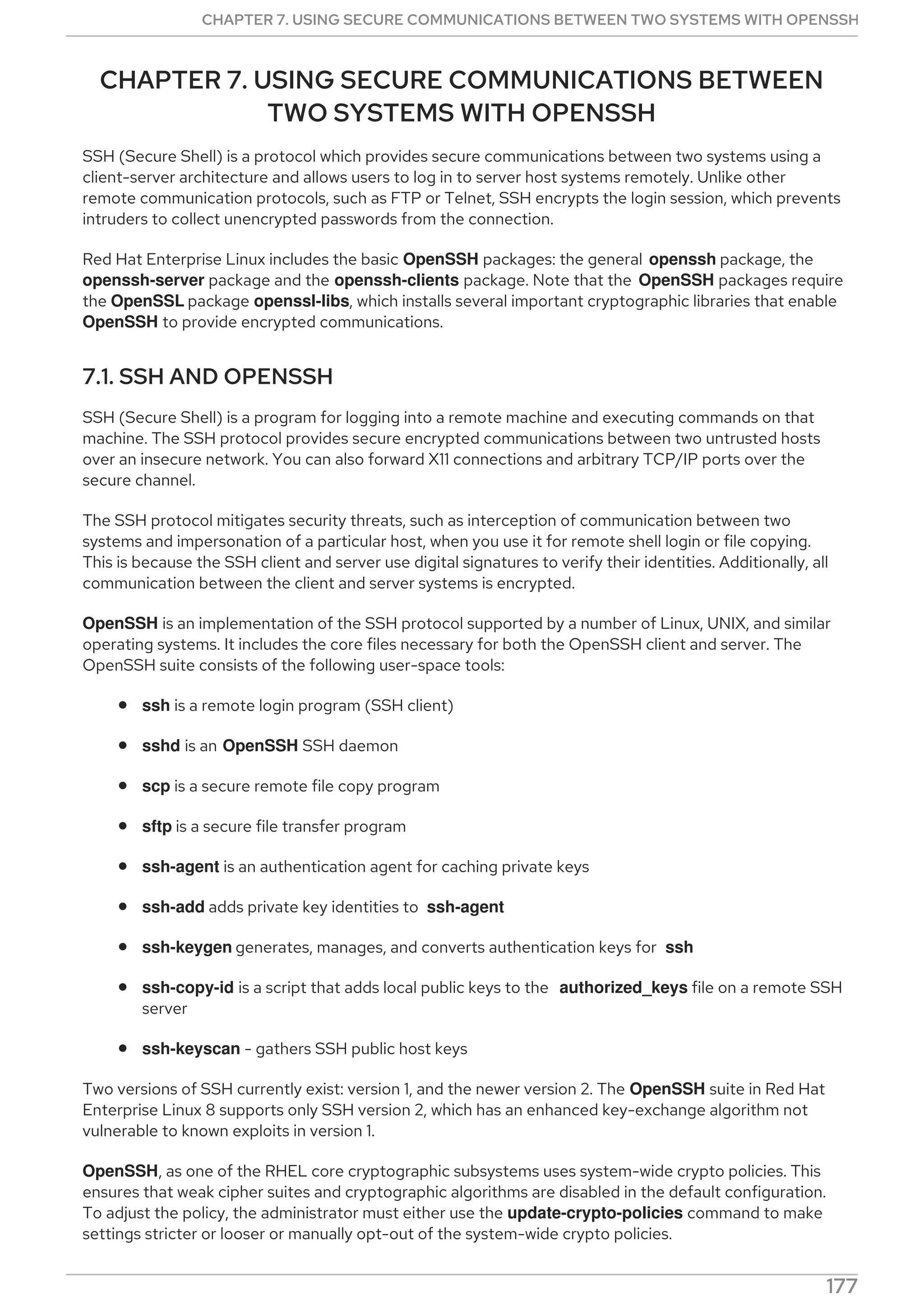 CHAPTER 7. USING SECURE COMMUNICATIONS BETWEEN
TWO SYSTEMS WITH OPENSSH
SSH (Secure Shell) is a protocol which provides secure communications between two systems using a
client-server architecture and allows users to log in to server host systems remotely. Unlike other
remote communication protocols, such as FTP or Telnet, SSH encrypts the login session, which prevents
intruders to collect unencrypted passwords from the connection.
Red Hat Enterprise Linux includes the basic OpenSSH packages: the general openssh package, the
openssh-server package and the openssh-clients package. Note that the OpenSSH packages require
the OpenSSL package openssl-libs, which installs several important cryptographic libraries that enable
OpenSSH to provide encrypted communications.
7.1. SSH AND OPENSSH
SSH (Secure Shell) is a program for logging into a remote machine and executing commands on that
machine. The SSH protocol provides secure encrypted communications between two untrusted hosts
over an insecure network. You can also forward X11 connections and arbitrary TCP/IP ports over the
secure channel.
The SSH protocol mitigates security threats, such as interception of communication between two
systems and impersonation of a particular host, when you use it for remote shell login or file copying.
This is because the SSH client and server use digital signatures to verify their identities. Additionally, all
communication between the client and server systems is encrypted.
OpenSSH is an implementation of the SSH protocol supported by a number of Linux, UNIX, and similar
operating systems. It includes the core files necessary for both the OpenSSH client and server. The
OpenSSH suite consists of the following user-space tools:
ssh is a remote login program (SSH client)
sshd is an OpenSSH SSH daemon
scp is a secure remote file copy program
sftp is a secure file transfer program
ssh-agent is an authentication agent for caching private keys
ssh-add adds private key identities to ssh-agent
ssh-keygen generates, manages, and converts authentication keys for ssh
ssh-copy-id is a script that adds local public keys to the authorized_keys file on a remote SSH
server
ssh-keyscan - gathers SSH public host keys
Two versions of SSH currently exist: version 1, and the newer version 2. The OpenSSH suite in Red Hat
Enterprise Linux 8 supports only SSH version 2, which has an enhanced key-exchange algorithm not
vulnerable to known exploits in version 1.
OpenSSH, as one of the RHEL core cryptographic subsystems uses system-wide crypto policies. This
ensures that weak cipher suites and cryptographic algorithms are disabled in the default configuration.
To adjust the policy, the administrator must either use the update-crypto-policies command to make
settings stricter or looser or manually opt-out of the system-wide crypto policies.
CHAPTER 7. USING SECURE COMMUNICATIONS BETWEEN TWO SYSTEMS WITH OPENSSH
177
 