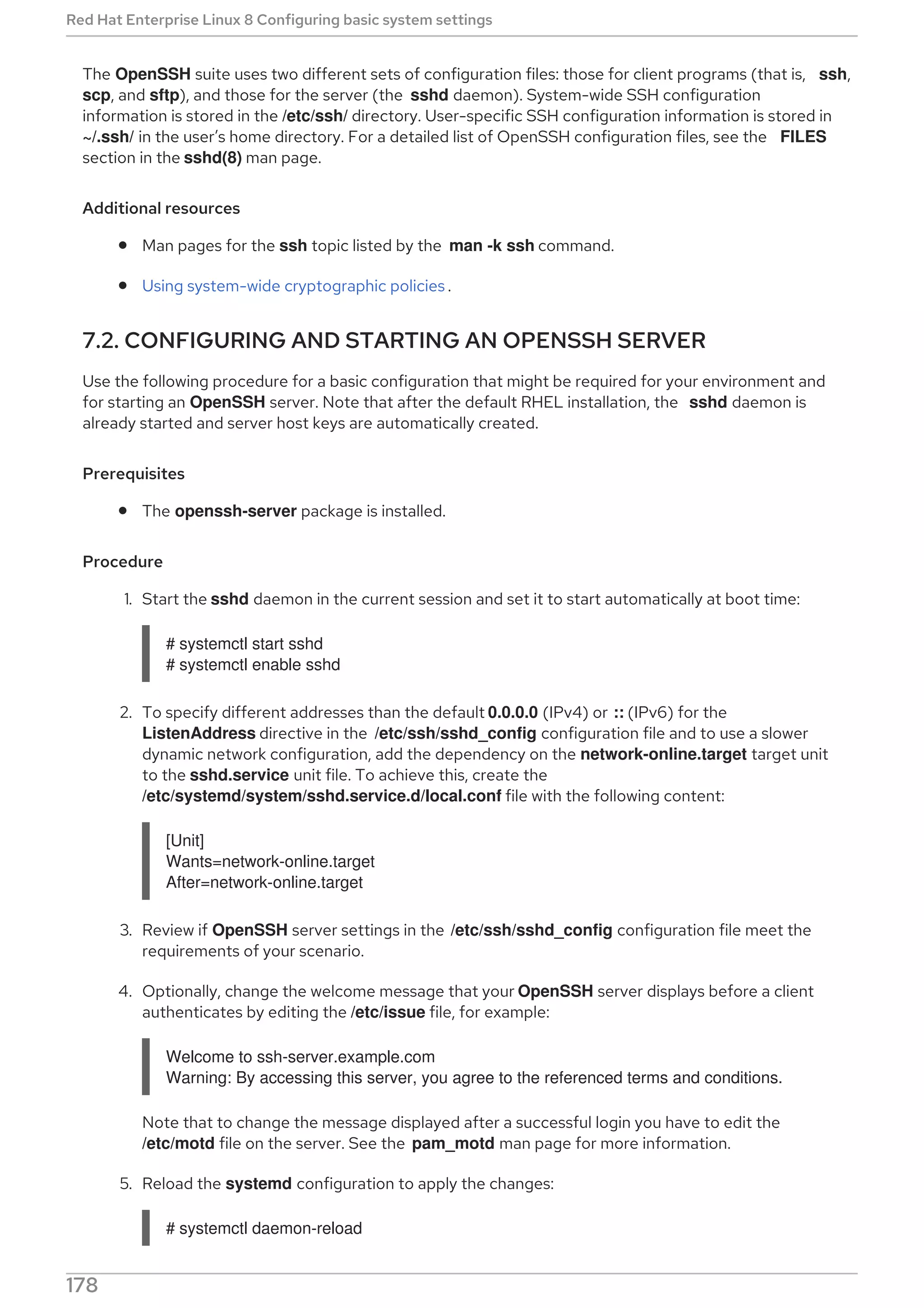 The OpenSSH suite uses two different sets of configuration files: those for client programs (that is, ssh,
scp, and sftp), and those for the server (the sshd daemon). System-wide SSH configuration
information is stored in the /etc/ssh/ directory. User-specific SSH configuration information is stored in
~/.ssh/ in the user’s home directory. For a detailed list of OpenSSH configuration files, see the FILES
section in the sshd(8) man page.
Additional resources
Man pages for the ssh topic listed by the man -k ssh command.
Using system-wide cryptographic policies .
7.2. CONFIGURING AND STARTING AN OPENSSH SERVER
Use the following procedure for a basic configuration that might be required for your environment and
for starting an OpenSSH server. Note that after the default RHEL installation, the sshd daemon is
already started and server host keys are automatically created.
Prerequisites
The openssh-server package is installed.
Procedure
1. Start the sshd daemon in the current session and set it to start automatically at boot time:
# systemctl start sshd
# systemctl enable sshd
2. To specify different addresses than the default 0.0.0.0 (IPv4) or :: (IPv6) for the
ListenAddress directive in the /etc/ssh/sshd_config configuration file and to use a slower
dynamic network configuration, add the dependency on the network-online.target target unit
to the sshd.service unit file. To achieve this, create the
/etc/systemd/system/sshd.service.d/local.conf file with the following content:
[Unit]
Wants=network-online.target
After=network-online.target
3. Review if OpenSSH server settings in the /etc/ssh/sshd_config configuration file meet the
requirements of your scenario.
4. Optionally, change the welcome message that your OpenSSH server displays before a client
authenticates by editing the /etc/issue file, for example:
Welcome to ssh-server.example.com
Warning: By accessing this server, you agree to the referenced terms and conditions.
Note that to change the message displayed after a successful login you have to edit the
/etc/motd file on the server. See the pam_motd man page for more information.
5. Reload the systemd configuration to apply the changes:
# systemctl daemon-reload
Red Hat Enterprise Linux 8 Configuring basic system settings
178
 