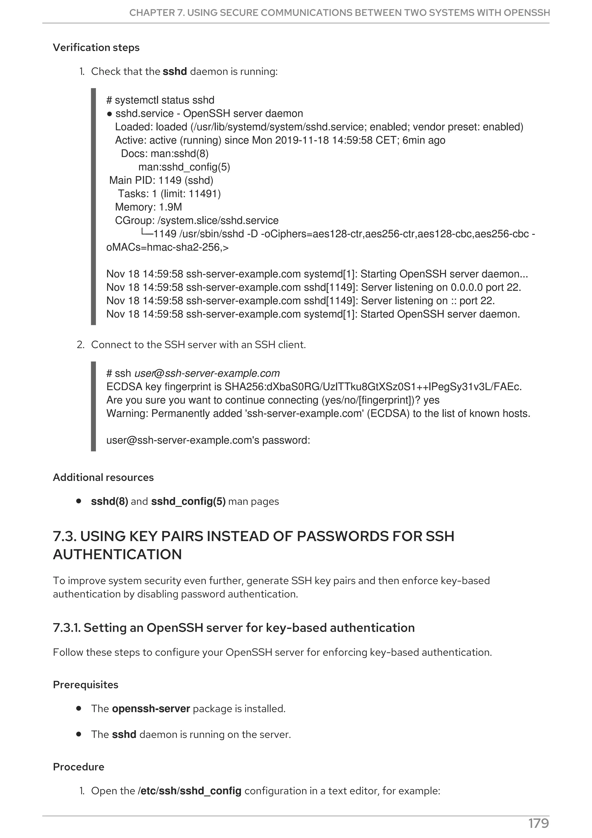Verification steps
1. Check that the sshd daemon is running:
# systemctl status sshd
● sshd.service - OpenSSH server daemon
Loaded: loaded (/usr/lib/systemd/system/sshd.service; enabled; vendor preset: enabled)
Active: active (running) since Mon 2019-11-18 14:59:58 CET; 6min ago
Docs: man:sshd(8)
man:sshd_config(5)
Main PID: 1149 (sshd)
Tasks: 1 (limit: 11491)
Memory: 1.9M
CGroup: /system.slice/sshd.service
└─1149 /usr/sbin/sshd -D -oCiphers=aes128-ctr,aes256-ctr,aes128-cbc,aes256-cbc -
oMACs=hmac-sha2-256,>
Nov 18 14:59:58 ssh-server-example.com systemd[1]: Starting OpenSSH server daemon...
Nov 18 14:59:58 ssh-server-example.com sshd[1149]: Server listening on 0.0.0.0 port 22.
Nov 18 14:59:58 ssh-server-example.com sshd[1149]: Server listening on :: port 22.
Nov 18 14:59:58 ssh-server-example.com systemd[1]: Started OpenSSH server daemon.
2. Connect to the SSH server with an SSH client.
# ssh user@ssh-server-example.com
ECDSA key fingerprint is SHA256:dXbaS0RG/UzlTTku8GtXSz0S1++lPegSy31v3L/FAEc.
Are you sure you want to continue connecting (yes/no/[fingerprint])? yes
Warning: Permanently added 'ssh-server-example.com' (ECDSA) to the list of known hosts.
user@ssh-server-example.com's password:
Additional resources
sshd(8) and sshd_config(5) man pages
7.3. USING KEY PAIRS INSTEAD OF PASSWORDS FOR SSH
AUTHENTICATION
To improve system security even further, generate SSH key pairs and then enforce key-based
authentication by disabling password authentication.
7.3.1. Setting an OpenSSH server for key-based authentication
Follow these steps to configure your OpenSSH server for enforcing key-based authentication.
Prerequisites
The openssh-server package is installed.
The sshd daemon is running on the server.
Procedure
1. Open the /etc/ssh/sshd_config configuration in a text editor, for example:
CHAPTER 7. USING SECURE COMMUNICATIONS BETWEEN TWO SYSTEMS WITH OPENSSH
179
 